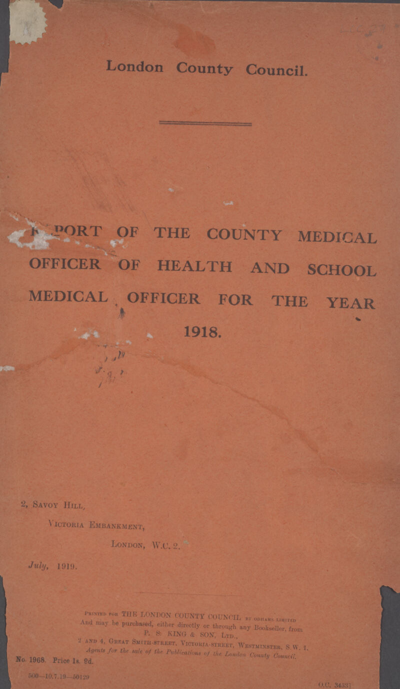 LCC 27 London County Council. REPORT OF THE COUNTY MEDICAL OFFICER OF HEALTH AND SCHOOL MEDICAL OFFICER FOR THE YEAR 1918. 2, Savoy Hill, Victoria Embankment, London, W.C. 2. July, 1919. Printed for THE LONDON COUNTY COUNCIL bv odhams limited And may be purchased, either directly or through any Bookseller, from P. S: KING & SON, Ltd., 2 and 4, Great Smith-street, Victokia-street, Westminster, S.w. 1. Agents for the sale of the Publications of the London County Council. No- 1968. Price 1s. 9d. 500 10.7.19—50129 O.C 34537