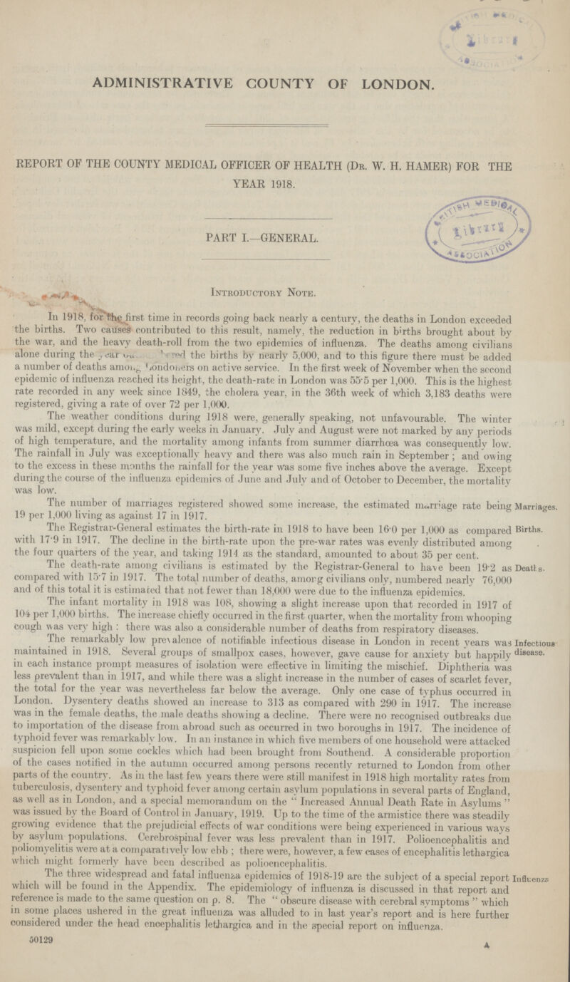 ADMINISTRATIVE COUNTY OF LONDON. REPORT OF THE COUNTY MEDICAL OFFICER OF HEALTH (Dr. W. H. HAMER) FOR THE YEAR 1918. PART I.—GENERAL. Introductory Note. In 1918, for flhe first time in records going back nearly a century, the deaths in London exceeded the births. Two causes contributed to this result, namely, the reduction in berths brought about by the war, and the heavy death-roll from the two epidemics of influenza. The deaths among civilians alone during the??? red the births by nearly 5.000, and to this figure there must be added a number of deaths ??? on active service. In the first week of November when the second epidemic of influenza reached its height, the death-rate in London was 55.5 per 1,000. This is the highest rate recorded in any week since 184.9, the cholera year, in the 36th week of which 3,183 deaths were registered, giving a rate of over 72 per 1,000. The weather conditions during 1918 were, generally speaking, not unfavourable. The winter was mild, except during the early weeks in January. July and August were not marked by any periods of high temperature, and the mortality among infants from summer diarrhoea was consequently low. The rainfall in July was exceptionally heavy and there was also much rain in September; and owing to the excess in these months the rainfall for the year was some five inches above the average. Except during the course of the influenza epidemics of June and July and of October to December, the mortality was low. Marriages. Ihe number ot marriages registered showed some increase, the estimated marriage rate being 19 per 1,000 living as against 17 in 1917. Births. The Registrar-General estimates the birth-rate in 1918 to have been 160 per 1,000 as compared with 17.9 in 1917. The decline in the birth-rate upon the pre-war rates was evenly distributed among the four quarters of the vear, and taking 1914 as the standard, amounted to about 35 per cent. Deaths. Ihe death-rate among civilians is estimated by the Kegistrar-lTeneral to ha\e been 19.2 as compared with 15.7 in 1917. The total number of deaths, ainorg civilians only, numbered nearly 76,000 and of this total it is estimated that not fewer than 18,000 were due to the influenza epidemics. The infant mortality in 1918 was 108, showing a slight increase upon that recorded in 1917 of 104 per 1,000 births. The increase chiefly occurred in the first quarter, when the mortality from whooping Cough was verv high: there was also a considerable number of deaths from respiratory diseases. Infectious disease. Ihe remarkably low prevalance of notifiable infectious disease in London in recent years was maintained in 1918. Several groups of smallpox cases, however, gave cause for anxiety but happily in each instance prompt measures of isolation were effective in limiting the mischief. Diphtheria was less prevalent than in 1917, and while there was a slight increase in the number of cases of scarlet fever, the total for the year was nevertheless far below the average. Only one case of typhus occurred in London. Dysentery deaths showed an increase to 313 as compared with 290 in 1917. The increase was in the female deaths, the male deaths showing a decline. There were no recognised outbreaks due to importation of the disease from abroad such as occurred in two boroughs in 1917. The incidence of typhoid fever was remarkably low. In an instance in which five members of one household were attacked suspicion fell upon some cockles which had been brought from Southend. A considerable proportion of the cases notified in the autumn occurred among persons recently returned to London from other parts of the country. As in the last few years there were still manifest in 1918 high mortality rates from tuberculosis, dysentery and typhoid fever among certain asylum populations in several parts of England, as well as in London, and a special memorandum on the Increased Annual Death Rate in Asylums was issued by the Board of Control in January, 1919. Up to the time of the armistice there was steadily growing evidence that the prejudicial effects of war conditions were being experienced in various ways by asylum populations. Cerebrospinal fever was less prevalent than in 1917. Polioencephalitis and poliomyelitis were at a comparatively low ebb; there were, however, a few cases of encephalitis lethargica which might formerly have been described as polioencephalitis. Influenza The three widespread and fatal influenza epidemics of 1918-19 are the subject of a special report which will be found in the Appendix. The epidemiology of influenza is discussed in that report and reference is made to the same question on p. 8. The obscure disease with cerebral symptoms  which in some places ushered in the great influenza was alluded to in last year's report and is here further considered under the head encephalitis lethargica and in the special report on influenza. 50129
