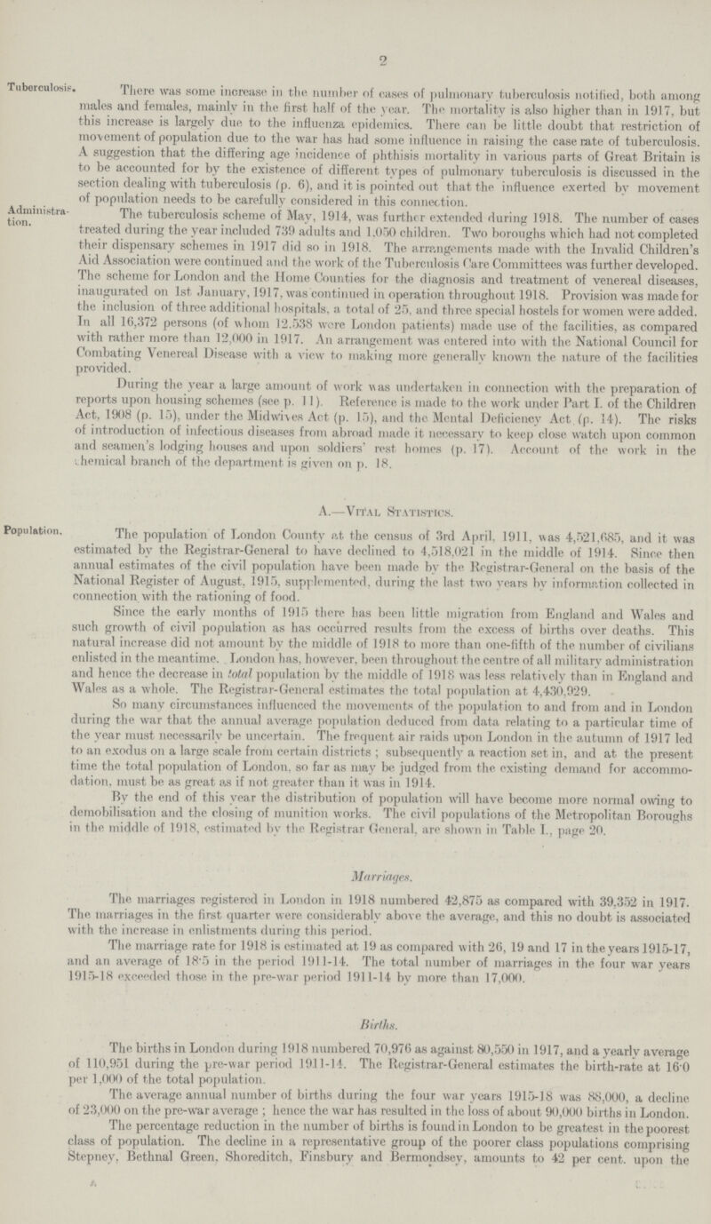 2 Tuberculosis, There was some increase in the number of cases of pulmonary tuberculosis notified, both among males and females, mainly in the first half of the year. The mortality is also higher than in 1917, but this increase is largely due to the influenza epidemics. There can be little doubt that restriction of movement of population due to the war has had some influence in raising the case rate of tuberculosis. A suggestion that the differing age incidence of phthisis mortality in various parts of Great Britain is to be accounted for by the existence of different types of pulmonary tuberculosis is discussed in the section dealing with tuberculosis (p. 6), and it is pointed out that the influence exerted bv movement of population needs to be carefully considered in this connection. Administra tion. The tuberculosis scheme of Mav, 1914, was further extended during 1918. The number of cases treated during the year included 739 adults and 1,050 children. Two boroughs which had not completed their dispensary schemes in 1917 did so in 1918. The arrangements made with the Invalid Children's Aid Association were continued and the work of the Tuberculosis ('are Committees was further developed. The scheme for London and the Home Counties for the diagnosis and treatment of venereal diseases, inaugurated on 1st January, 1917, was continued in operation throughout 1918. Provision was made for the inclusion of three additional hospitals, a total of 25, and three special hostels for women were added. In all 16,372 persons (of whom 12.538 were London patients) made use of the facilities, as compared with rather more than 12,000 in 1917. An arrangement was entered into with the National Council for Combating Venereal Disease with a view to making more generally known the nature of the facilities provided. During the year a large amount of work was undertaken in connection with the preparation of reports upon housing schemes (see p. 11). Reference is made to the work under Part I. of the Children Act, 1908 (p. 15), under the Midwives Act (p. 15), and the Mental Deficiency Act (p. 14). The risks of introduction of infectious diseases from abroad made it necessary to keep close watch upon common and seamen's lodging houses and upon soldiers' rest homes (p. 17). Account of the work in the chemical branch of the department is given on p. 18. Population A.—Vital Statistics. The population of London County at the census of 3rd April. 1911, was 4,521,085, and it was estimated by the Registrar-General to have declined to 4,518,021 in the middle of 1914. Since then annual estimates of the civil population have been made by the Registrar-General on the basis of the National Register of August. 1915, supplemented, during the last two vears by information collected in connection with the rationing of food. Since the early months of 1915 there has been little migration from England and Wales and such growth of civil population as has occurred results from the excess of births over deaths. This natural increase did not amount by the middle of 1918 to more than one-fifth of the number of civilians enlisted in the meantime. London has, however, been throughout the centre of all military administration and hence the decrease in total population by the middle of 1918 was less relatively than in England and Wales as a whole. The Registrar-General estimates the total population at 4,430,929. So many circumstances influenced the movements of the population to and from and in London during the war that the annual average population deduced from data relating to a particular time of the year must necessarily be uncertain. The frequent air raids upon London in the autumn of 1917 led to an exodus on a large scale from certain districts ; subsequently a reaction set in, and at the present time the total population of London, so far as may be judged from the existing demand for accommo dation, must be as great as if not greater than it was in 1914. Bv the end of this year the distribution of population will have become more normal owing to demobilisation and the closing of munition works. The civil populations of the Metropolitan Boroughs in the middle of 1918, estimated by the Registrar General, are shown in Table I., page 20. Marriages. The marriages registered in London in 1918 numbered 42,875 as compared with 39,352 in 1917. The marriages in the first quarter were considerably above the average, and this no doubt is associated with the increase in enlistments during this period. The marriage rate for 1918 is estimated at 19 as compared with 26, 19 and 17 in the years 1915-17, and an average of 18*5 in the period 1911-14. The total number of marriages in the four war years 1915-18 exceeded those in the pre-war period 1911-14 by more than 17,000. Births. The births in London during 1918 numbered 70,976 as against 80,550 in 1917, and a yearly average of 110,951 during the pre-war period 1911-14. The Registrar-General estimates the birth-rate at 16 0 per 1,000 of the total population. The average annual number of births during the four war years 1915-18 was 88,000, a decline of 23,000 on the pre-war average ; hence the war has resulted in the loss of about 90,000 births in London. The percentage reduction in the number of births is found in London to be greatest in the poorest class of population. The decline in a representative group of the poorer class populations comprising Stepnev. Bethnal Green, Shoreditch, Finsbury and Bermondsey, amounts to 42 per cent, upon the
