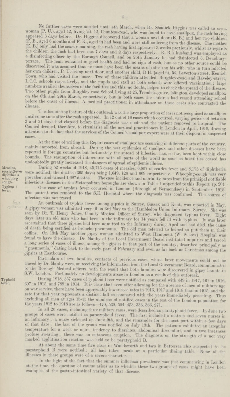 4 No further cases were notified until 4th March, when Dr. Shadick Higgins was called to see a woman (P. U.), aged 42, living at 12, Ceuntess-road, who was found to have smallpox, the rash having appeared 3 days before. l)r. Higgins discovered that a woman next door (E. B.) and her two children (F. B., aged 6 months and F. K., aged 9) had been and were still suffering from the disease. The mother (E. B.) only had the scars remaining, the rash having first appeared 3 weeks previously, whilst as regards the children the rash had been out 7 days and 2 days respectively. E. B.'s husband was employed as a disinfecting officer by the Borough Council, and on 20th January he had disinfected 6, Dewsbury terrace. The man remained in good health and had no sign of rash, but as no other source coidd be discovered it was assumed that he must have been the means of infecting his wife, who in turn infected her own childrer, P. U. living next door, and another child, D.H. (aged 6), 54, Leverton-street, Kentish Town, who had visited the house. Two of these children attended Burghlev-road and Raveley-street, L.C.C. schools respectively, and the pupils and staff at both schools were offered vaccination: large numbers a\ailed themselves of the facilities and this, no doubt, helped to check the spread of the disease. Two other pupils from Burghley-road School, living at 25, Tremlett-grove, Islington, developed smallpox on the 6th and 29th March, respectively, but in both cases the children had ceased attending school before the onset of illness. A medical practitioner in attendance on these cases also contracted the disease. The disquieting feature of this outbreak was the large proportion of cases not recognised as smallpox until some time after the rash appeared. In 12 out of 18 cases which occurred, varying periods of between 2 and 21 days had elapsed before the diagnosis was mad1 and the patient removed to hospital. The Council decided, therefore, to circularise all the medical practitioners1 in London in April, 1919, drawing attention to the fact that the services of the Council's smallpox expert were at their disposal in suspected cases. Measles, scarlet fever dihtheria, whooping- cough. Typhus fever. At the time of writing this Report cases of smallpox are occurring in different parts of the country, mainly imported from abroad. During the war epidemics of smallpox and other diseases have been reported in foreign countries but fortunately the spread of infection has, so far, been kept within close bounds. The resumption of intercourse with all parts of the world as soon as hostilities ceased has undoubtedly greatly increased the dangers of spread of epidemic illness. During 52 weeks of 1918, 45,115 cases of measles, 6,807 of scarlet fever and 8,173 of diphtheria were notified, the deaths (365 days) being 1,649, 120 and 669 respectively. Whooping-cough was very prevalent and caused 1,687 deaths. The case incidence and mortality rates from the principal notifiable infectious diseases in the Metropolitan boroughs are shown in Table I. appended to this Report (p. 20). One case of typhus fever occurred in London (Borough of Bermondsey) in September, 1918 The patient was removed to the S.E. Hospital where the diagnosis was confirmed. The source of infection was not traced. An outbreak of typhus fever among gipsies in Surrey, Sussex and Kent, was reported in May. A gipsy woman Mas admitted very ill on 3rd May to the Hambledon Union Infirmary. Surrey. She was seen bv Dr. T. Henry Jones, County Medical Officer of Surrey, who diagnosed typhus fever. Eight days later an old man who had been in the infirmary for 14 years fell ill with typhus. It was later ascertained that three gipsies had been admitted to the Infirmary during April and had died, the cause of death being certified as broncho-pneumonia. The old man referred to helped to put them in their coffins. On 13th May another gipsv woman admitted to West Hampnett (W. Sussex) Hospital was found to have the disease. Dr. Manby of the Local Government Board instituted inquiries and traced a long series of cases of illness, among the gipsies in that part of the country, described principallv as  pneumonia, dating back to the early part of February and even as far back as Christmas among the gipsies at Eastbourne. Typhoid fever. Particulars of two families, contacts of previous cases, whose later movements could not be traced by Dr. Manbv were, on receiving the information from the Local Government Board, communicated to the Borough Medical officers, with the result that both families were discovered in gipsy haunts in S.W. London. Fortunately no developments arose in London as a result of this outbreak. During 1918, 357 cases of typhoid fever were notified as compared with 449 in 1917, 4-61 in 1916, 607 in 1915, and 789 in 1914. It is clear that even after allowing for the absence of men of military age on war service, there have been appreciably lower case rates in 1916, 1917 and 1918 than in 1915, and the rate for that year represents a distinct fall as compared with the years immediately preceding. Thus excluding all men at ages 15-45 the numbers of notified cases in the rest of the London population for the years 1912 to 1918 are as follows—470, 530, 504, 453, 333, 366, 271. In all 20 cases, including three military cases, were desciibed as paiatyphoid fever. In June two groups of cases were notified as paratyphoid fever. The fiist included a matron and seven nurses in an infirmary; a nurse sickened on June 9th, and the remainder for the most part within a few days of that date; the last of the group was notified on July 13th. The patients exhibited an irregular temperature for a week or more, tendency to diarrhoea, abdominal discomfort, and in two instances profuse sweating; there was no cutaneous eruption. The diagnosis on the strength of a not very marked agglutination reaction was held to be paratyphoid B. At about the same time five cases in Wandsworth and two in Battersea also suspected to be paratyphoid B were notified; all had taken meals at a particular dining table. None of the illnesses in these groups were of a severe character. In the light of the fact that the summer influenza prevalence was just commencing in London at the time, the question of course aiises as to whether these two groups of cases might have been examples of the gastro-intestinal vaiiety of that disease.