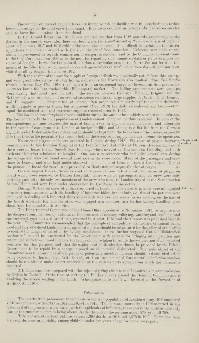 5 The number of cases of typhoid fever attributed to-fish or shellfish was 49, constituting a rather lower percentage of the total cases than usual. Five cases occurred in persons who had eaten cockles said to have been obtained from Southend. In the Annual Report for 1916 it was pointed out that from 1912 onwards, accompanying the decline in the annual case rate, there had been a marked smoothing out of the autumnal rise of typhoid fever in London; 1917 and 1918 exhibit the same phenomenon; it is difficult- to explain on the carrier hypothesis and more in accord with the rival theory of food causation. Reference was made to the steady improvement as regards elimination of dangerous shellfish, and to the Council's representations to the City Corporation-in 1906 as to the need for regarding small ungutted dabs or plaice as a possible source of danger. It was further pointed out that a particular area in the North Sea not far from the mouth of the Elbe, from which in earlier years large numbers of small plaice were derived, had not been visited at all by English boats since 1912 With the advent of the war the supply of foreign shellfish was practically cut off from this country and very great interference with the fishing industry in the North Sea also resulted. The Fish Trades Gazette noted on May 17th, 1918, that apart from an occasional cargo of Government 'ish. practically no Water borne fish has reached this (Billingsgate) market. The Billingsgate steamer were again at work during that month and, in 1919, the services between Grimsby, Holland, Belgium and the Netherlands were resumed, and on several occasions resulted in large supplies of Dutch ,sh at Grimsby and Billingsgate. . . . Steamer fish, of course, often accounted for nearly half the annual deliveries at Billingsgate in pre-war times, but at present (May, 1919) the daily arrivals—all u il borne—often equal the combined land and waterside supplies recorded prior to 1915. Plague and cholera. The low incidence of typhoid fever in soldiers during the war has been widely ascribed to inoculation. The low incidence in the civil population of London cannot, of course, be thus explained. In view of the correspondence in time between the marked falling away in typhoid fever incidence, and alteration in the extent of consignment to London of foreign shellfish and of ungutted flat fish from the German bight, it is clearly desirable that a close watch should be kept upon the behaviour of the disease, especially now that there is the possibility that one or both of these sources of supply may again come into operation. No cases of plague or cholera occurred in London during 1918. Six cases of plague, however, were removed to the Isolation Hospital of the Port Sanitary Authority at Denton, Gravesend; two of these were on board the s.s. Somali from Bombay, which arrived at Gravesend on 19th May, and both patients died after admission to hospital. One was a storekeeper who had killed several rats during the voyage and who had found several dead rats in the store room. Many of the passengers and crew came to London and were kept under observation, but none of them contracted the disease. One of the persons on board the vessel, who proceeded to Rochester, subsequently died of plague. On 8th August the s.s. Hector arrived at Gravesend from Calcutta with four cases of plague on board which were removed to Denton Hospital. There were no passengers, and the crew* were only partially paid off; the only two members of the crew who came to London stayed at the Scandinavian Sailors' Home and were kept under observation bv the Council's inspectors. Anthrax. During 1918, seven cases of anthrax occurred in London. The affected persons were all engaged Al in occupations associated with the handling of imported hides, furs or hair, i.e., five of the patients were employed in dealing with imported skins at riverside wharves, one was a furrier working on the hair of the South American fox, and the other was engaged as a labourer in a leather factory handling goat skins from India and South America. The Departmental Committee of the Home Office appointed in November, 1913, to enquire into the dangers from infection by anthrax in the processes of sorting, willeying, washing and combing, and carding wool, goat hair and camel hair, reported in August, 1918, and their report was published later in the year. The Committee recommended that the principle of compulsory disinfection of animal skins, wool and hair, of defined kinds and from specified sources, should be substituted for the policy of attempting to control the danger of infection by factory regulations. It was further proposed that a Disinfection Authority should be constituted by the Government with powers for bringing into operation and enforcing disinfection of wool and hair, that steps should be taken to secure the co-operation of all organised countries for this purpose, and that the capital cost of disinfection should be provided by the British Government to be repaid by a charge imposed on all material disinfected. The main object of the Committee was to ensure that all dangerous or potentially infective material should be disinfected before being exported to this country. With this object it was recommended that central disinfection stations should be established under expert supervision at the various ports abroad from which the material is exported. A Bill has since been prepared with the object of giving effect to the Committee's recommendations by Orders in Council. At the time of writing the Bill has already passed the House of Commons and is awaiting the second reading in the Lords. When passed into law it will be cited as the Prevention of Anthrax Act, 1919. Tuberculosis. The deaths from pulmonary tuberculosis in the civil population of London during 1918 numbered 7,048 as compared with 6,908 in 1917 and 6,491 in 1916. The increased mortality in 1918 occurred in the latter half of the year and is associated with the epidemics of influenza, th^ excess in the phthisis mortalitv during the summer epidemics being about 130 deaths and in the autumn about 570, or in all 700. Tuberculosis, other than phthisis caused 1,398 deaths in 1918 and 1,575 in 1917. There has been a steady decrease in mortality among children under five years of age for many years past.