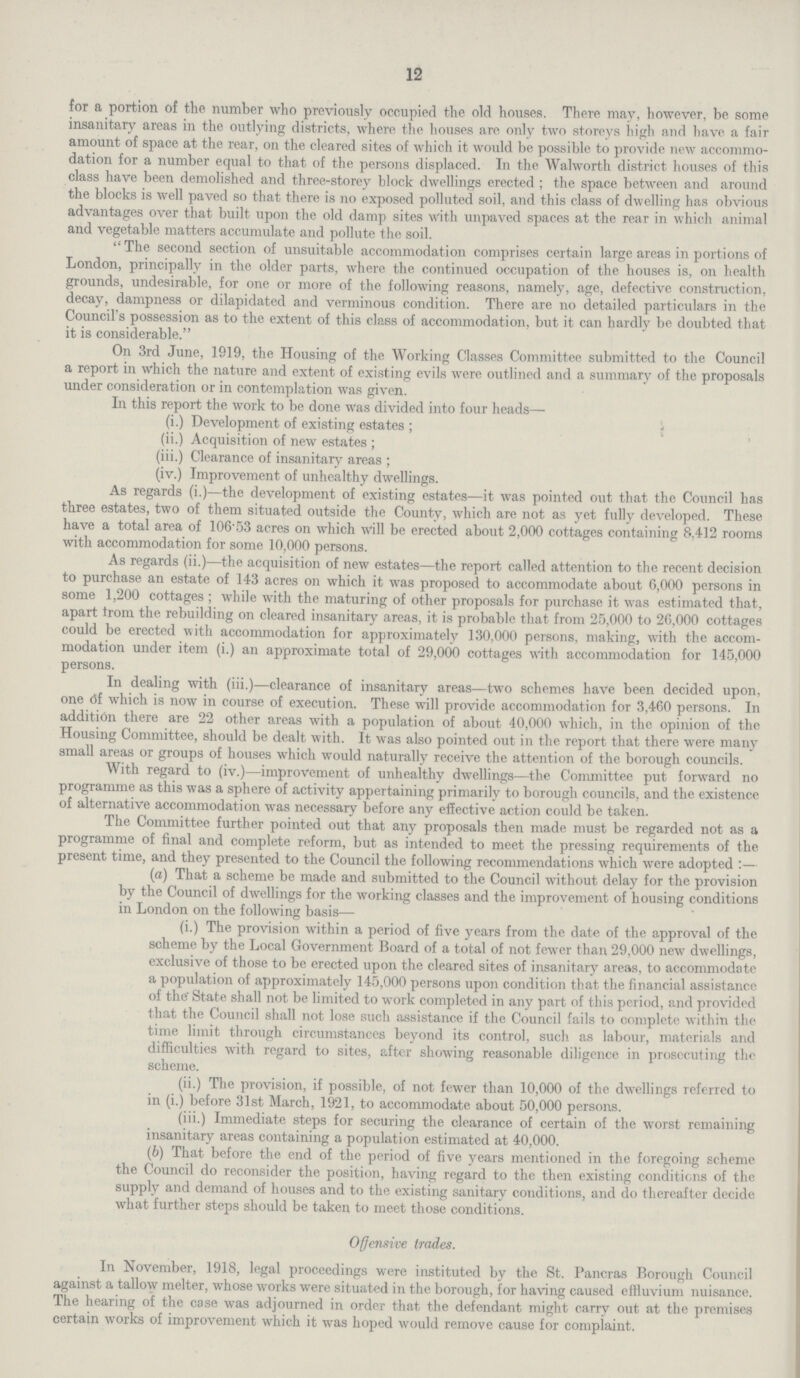 12 for a portion of the number who previously occupied the old houses. There may, however, be some insanitary areas in the outlying districts, where the houses are only two storeys high arid have a fair amount of space at the rear, on the cleared sites of which it would be possible to provide new accommo dation for a number equal to that of the persons displaced. In the Walworth district houses of this class have been demolished and three-storey block dwellings erected; the space between and around the blocks is well paved so that there is no exposed polluted soil, and this class of dwelling has obvious advantages over that built upon the old damp sites with unpaved spaces at the rear in which animal and vegetable matters accumulate and pollute the soil. The second section of unsuitable accommodation comprises certain large areas in portions of London, principally in the older parts, where the continued occupation of the houses is, on health grounds, undesirable, for one or more of the following reasons, namely, age, defective construction, decay, dampness or dilapidated and verminous condition. There are no detailed particulars in the Council's possession as to the extent of this class of accommodation, but it can hardly be doubted that it is considerable. On 3rd June, 1919, the Housing of the Working Classes Committee submitted to the Council a report in which the nature and extent of existing evils were outlined and a summary of the proposals under consideration or in contemplation was given. In this report the work to be done was divided into four heads— (i.) Development of existing estates; (ii.) Acquisition of new estates; (iii.) Clearance of insanitary areas; (iv.) Improvement of unhealthy dwellings. As regards (i.)—the development of existing estates—it was pointed out that the Council has three estates, two of them situated outside the County, which are not as yet fully developed. These have a total area of 106.53 acres on which will be erected about 2,000 cottages containing 8,412 rooms with accommodation for some 10,000 persons. As regards (ii.)—the acquisition of new estates—the report called attention to the recent decision to purchase an estate of 143 acres on which it was proposed to accommodate about 6,000 persons in some 1,200 cottages; while with the maturing of other proposals for purchase it was estimated that, apart Irom the rebuilding on cleared insanitary areas, it is probable that from 25,000 to 20,000 cottages could be erected with accommodation for approximately 130,000 persons, making, with the accom modation under item (iii.) an approximate total of 29,000 cottages with accommodation for 145,000 persons. In dealing with (iii.)—clearance of insanitary areas—two schemes have been decided upon, one 6f which is now in course of execution. These will provide accommodation for 3,460 persons. In addition there are 22 other areas with a population of about 40,000 which, in the opinion of the Housing Committee, should be dealt with. It was also pointed out in the report that there were many small areas or groups of houses which would naturally receive the attention of the borough councils. With regard to (iv.)—improvement of unhealthy dwellings—the Committee put forward no programme as this was a sphere of activity appertaining primarily to borough councils, and the existence of alternative accommodation was necessary before any effective action could be taken. The Committee further pointed out that any proposals then made must be regarded not as a programme of final and complete reform, but as intended to meet the pressing requirements of the present time, and they presented to the Council the following recommendations which were adopted :— (a) That a scheme be made and submitted to the Council without delay for the provision by the Council of dwellings for the working classes and the improvement of housing conditions in London on the following basis— (i.) The provision within a period of five years from the date of the approval of the scheme by the Local Government Board of a total of not fewer than 29,000 new dwellings, exclusive of those to be erected upon the cleared sites of insanitary areas, to accommodate a population of approximately 145,000 persons upon condition that the financial assistance of the' State shall not be limited to work completed in any part of this period, and provided that the Council shall not lose such assistance if the Council fails to complete within the time limit through circumstances beyond its control, such as labour, materials and difficulties with regard to sites, after showing reasonable diligence in prosecuting the scheme. (ii.) The provision, if possible, of not fewer than 10,000 of the dwellings referred to in (i.) before 31st March, 1921, to accommodate about 50,000 persons. (iii.) Immediate steps for securing the clearance of certain of the worst remaining insanitary areas containing a population estimated at 40,000. (b) That before the end of the period of five years mentioned in the foregoing scheme the Council do reconsider the position, having regard to the then existing conditions of the supply and demand of houses and to the existing sanitary conditions, and do thereafter decide what further steps should be taken to meet those conditions. Offensive trades. In November, 1918, legal proceedings were instituted by the St. Pancras Borough Council against a tallow melter, whose works were situated in the borough, for having caused effluvium nuisance. The hearing of the case was adjourned in order that the defendant might carry out at the premises certain works of improvement which it was hoped would remove cause for complaint.