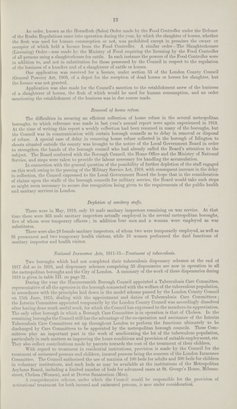 13 An order, known as the Horseflesh (Sales) Order made by the Food Controller nnder the Defence of the Realm Regulations came into operation during the year, by which the slaughter of horses, whether the flesh was used for human consumption or not, was prohibited except in premises the owner or occupier of which held a licence from the Food Controller. A similar order—The Slaughterhouses (Licensing) Order—was made by the Ministry of Food requiring the licensing by the Food Controller of all persons using a slaughterhouse for cattle. In each instance the powers of the Food Controller were in addition to, and not in substitution for those possessed by the Council in respect to the regulation of the business of a knacker and of a slaughterer of cattle or horses. One application was received for a licence, under section 53 of the London County Council (General Powers) Act, 1903, of a depot for the reception of dead horses or horses for slaughter, but the licence was not granted. Application was also made for the Council's sanction to the establishment anew of the business of a slaughterer of horses, the flesh of which would be used for human consumption, and an order sanctioning the establishment of the business was in due course made. Removal of house refuse. The difficulties in securing an efficient collection of house refuse in the several metropolitan boroughs, to which reference was made in last year's annual report were again experienced in 1918. At the time of writing this report a weekly collection had been resumed in many of the boroughs, but the Council was in communication with certain borough councils as to delay in removal or disposal of refuse. A special case of delay in removing house refuse collected in the borough of Islington to shoots situated outside the county was brought to the notice of the Local Government Board in order to strengthen the hands of the borough council who had already called the Board's attention to the subject. The Board conferred with the Borough Council, the Home Office and the Ministry of National Service, and steps were taken to provide the labour necessary for handling the accumulation. In connection with the general question of the possibility of further depletion of the staff engaged on this work owing to the passing of the Military Service Act, 1918, with consequent increase in the delay in collection, the Council expressed to the Local Government Board the hope that in the consideration of claims upon the staffs of the borough councils for military service, the Board would take such steps as might seem necessary to secure due recognition being given to the requirements of the public health and sanitary services in London. Depletion of sanitary staffs. There were in May, 1919, only 10 male sanitary inspectors remaining on war service. At that time there were 363 male sanitary inspectors actually employed in the several metropolitan boroughs, five of whom were temporary officers ; in addition four men and a woman were employed as war substitutes. There were also 28 female sanitary inspectors, of whom two were temporarily employed, as well as 91 permanent and two temporary health visitors, while 16 women performed the dual functions of sanitary inspector and health visitor. National Insurance Acts, 1911-13—Treatment of tuberculosis. Two boroughs which had not completed their tuberculosis dispensary schemes at the end of 1917 did so in 1918, and dispensary schemes comprising 33 dispensaries are now in operation in all the metropolitan boroughs and the City of London. A summary of the work of these dispensaries during 1918 is given in table III. on page 22. During the year the Hammersmith Borough Council appointed a Tuberculosis Care Committee, representative of all the agencies in the borough connected with the welfare of the tuberculous population, in accordance with the principles laid down in the model scheme passed by the London County Council on 15th June, 1915, dealing with the appointment and duties of Tuberculosis Care Committees; the Interim Committee appointed temporarily by the London County Council was accordingly dissolved after having done much useful work, for which the Council has expressed to the members its appreciation. The only other borough in which a Borough Care Committee is in operation is that of Chelsea. In the remaining boroughs the Council still has the advantage of the co-operation and assistance of the Interim Tuberculosis Care Committees set up throughout London to perform the functions ultimately to be discharged by Care Committees to be appointed by the metropolitan borough councils. These Com mittees play an important part in the work of ameliorating the lot of the tuberculous population, particularly in such matters as improving the home conditions and provision of suitable employment, etc. They also collect contributions made by parents towards the cost of the treatment of their children. With regard to treatment in residential institutions, provision is made by the Council for the treatment of uninsured persons and children, insured persons being the concern of the London Insurance Committee. The Council authorised the use of maxima of 100 beds for adults and 300 beds for children in voluntary institutions, and such beds as may be available at the institutions of the Metropolitan Asylums Board, including a limited number of beds for advanced cases at St. George's Home, Milman street, Chelsea (Women), and at Downs Sanatorium (Men). A comprehensive scheme, under which the Council would be responsible for the provision of institutional treatment for both insured and uninsured persons, is now under consideration.