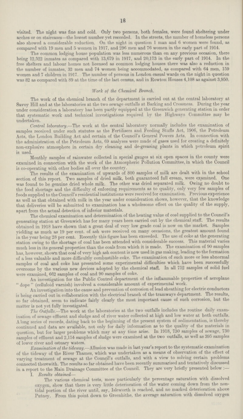 18 visited. The night was fine and cold. Only two persons, both females, were found sheltering under arches or on staircases—the lowest number yet recorded. In the streets, the number of homeless persons also showed a considerable reduction. On the night in question 1 man and 6 women were found, as compared with 19 men and 5 women in 1917, and 296 men and 76 women in the early part of 1914. The common lodging house population was less numerous than on any previous occasion, there being 12,522 inmates as compared with 13,679 in 1917, and 20,173 in the early part of 1914. In the free shelters and labour homes not licensed as common lodging houses there was also a reduction in the number of inmates, 32 men and 74 women being accommodated, as compared with 64 men, 159 women and 7 children in 1917. The number of persons in London casual wards on the night in question was 82 as compared with 89 at the time of the last census, and in Rowton Houses 4,108 as against 3,950. Work of the Chemical Branch. The work of the chemical branch of the department is carried out at the central laboratory at Savoy Hill and at the laboratories at the two sewage outfalls at Barking and Crossness. During the year under consideration a laboratory has been partly equipped at the Greenwich generating station in order that systematic work and technical investigations required by the Highways Committee may be undertaken. Central laboratory.—The work at the central laboratory normally includes the examination of samples received under such statutes as the Fertilisers and Feeding Stuffs Act, 1906, the Petroleum Acts, the London Building Act and certain of the Council's General Powers Acts. In connection with the administration of the Petroleum Acts, 69 analyses were made of gases used for creating a definitely non-explosive atmosphere in certain dry cleaning and de-greasing plants in which petroleum spirit is used. Monthly samples of rainwater collected in special gauges at six open spaces in the county were examined in connection with the work of the Atmospheric Pollution Committee, in which the Council is co-operating with other bodies all over the country. The results of the examination of upwards of 800 samples of milk are dealt with in the school section of this report. Two samples of dried milk, both guaranteed full cream, were examined. One was found to be genuine dried whole milk. The other was dried separated milk. Owing no doubt to the food shortage and the difficulty of enforcing requirements as to quality, only very few samples of foods supplied to the Council's residential institutions were received for examination. Previous experience as well as that obtained with milk in the year under consideration shows, however, that the knowledge that deliveries will be submitted to examination has a wholesome effect on the quality of the supply, apart from the actual detection of inferior materials. The chemical examination and determination of the heating value of coal supplied to the Council's generating station at Greenwich has for many years been carried out by the chemical stafE. The results obtained in 1918 have shown that a great deal of very low grade coal is now on the market. Samples yielding as much as 19 per cent, of ash were received on many occasions, the greatest amount found in the year being 28 per cent. Recently this figure has been exceeded. The use of coke at the generating station owing to the shortage of coal has been attended with considerable success. This material varies much less in its general properties than the coals from which it is made. The examination of 90 samples has, however, shown that coal of very high ash content is now used in gas making, leading to the formation of a less valuable and more difficultly combustible coke. The examination of such more or less abnormal samples of coal and coke has presented some experimental difficulties which have been successfully overcome by the various new devices adopted by the chemical staff. In all 752 samples of solid fuel were examined, 662 samples of coal and 90 samples of coke. An investigation for the Public Control department of the inflammable properties of aeroplane  dope  (celluloid varnish) involved a considerable amount of experimental work. An investigation into the cause and prevention of corrosion of lead sheathing for electric conductors is being carried out in collaboration with the electrical branch of the tramways department. The results, so far obtained, seem to indicate fairly clearly the most important cause of such corrosion, but the matter is not yet fully investigated. The Outfalls.—The work at the laboratories at the two outfalls includes the routine daily exam ination of sewage effluent and sludge and of river water collected at high and low water at both outfalls. A long series of records, dating back to the beginning of the present system of sedimentation, is thereby continued and data are available, not only for daily information as to the quality of the materials in question, but for larger problems which may at any time arise. In 1918, 730 samples of sewage, 730 samples of effluent and 2,154 samples of sludge were examined at the two outfalls, as well as 395 samples of lower river and estuary waters. Examination of the tideway.—Allusion was made in last year's report to the systematic examination of the tideway of the River Thames, which was undertaken as a means of observation of the effect of varying treatment of sewage at the Council's outfalls, and with a view to solving certain problems connected therewith. The results so far obtained have been recently summarised and tentatively discussed in a report to the Main Drainage Committee of the Council. They are very briefly presented below :— I. Results obtained— The various chemical tests, more particularly the percentage saturation with dissolved oxygen, show that there is very little deterioration of the water coming down from the non tidal portion of the river until, say, Isleworth is reached, and no marked deterioration above Putney. From this point down to Greenhithe, the average saturation with dissolved oxygen