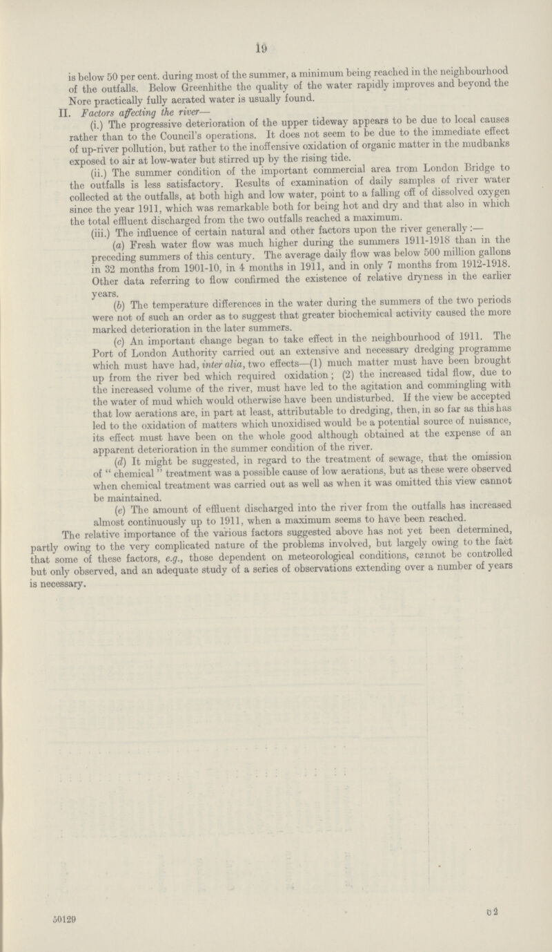 19 is below 50 per cent. during most of the summer, a minimum being reached in the neighbourhood of the outfalls. Below Greenhithe the quality of the water rapidly improves and beyond the Nore practically fully aerated water is usually found. II. Factors affecting the river— (i.) The progressive deterioration of the upper tideway appears to be due to local causes rather than to the Council's operations. It does not seem to be due to the immediate effect of up-river pollution, but rather to the inoffensive oxidation of organic matter in the mudbanks exposed to air at low-water but stirred up by the rising tide. (ii.) The summer condition of the important commercial area area London Bridge to the outfalls is less satisfactory. Results of examination of daily samples of river water collected at the outfalls, at both high and low water, point to a falling off of dissolved oxygen since the year 1911, which was remarkable both for being hot and dry and that also in which the total effluent discharged from the two outfalls reached a maximum. (iii.) The influence of certain natural and other factors upon the river generally:— (а) Fresh water flow was much higher during the summers 1911-1918 than in the preceding summers of this century. The average daily flow was below 500 million gallons in 32 months from 1901-10, in 4 months in 1911, and in only 7 months from 1912-1918. Other data referring to flow confirmed the existence of relative dryness in the earlier years. (b) The temperature differences in the water during the summers of the two periods were not of such an order as to suggest that greater biochemical activity caused the more marked deterioration in the later summers. (c) An important change began to take effect in the neighbourhood of 1911. The Port of London Authority carried out an extensive and necessary dredging programme which must have had, inter alia, two effects—(1) much matter must have been brought up from the river bed which required oxidation; (2) the increased tidal flow, due to the increased volume of the river, must have led to the agitation and commingling with the water of mud which would otherwise have been undisturbed. If the view be accepted that low aerations are, in part at least, attributable to dredging, then, in so far as this has led to the oxidation of matters which unoxidised would be a potential source of nuisance, its effect must have been on the whole good although obtained at the expense of an apparent deterioration in the summer condition of the river. (d) It might be suggested, in regard to the treatment of sewage, that the omission of  chemical  treatment was a possible cause of low aerations, but as these were observed when chemical treatment was carried out as well as when it was omitted this view cannot be maintained. (e) The amount of effluent discharged into the river from the outfalls has increased almost continuously up to 1911, when a maximum seems to have been reached. The relative importance of the various factors suggested above has not yet been determined, partly owing to the very complicated nature of the problems involved, but largely owing to the fact that some of these factors, e.g., those dependent on meteorological conditions, cannot be controlled but only observed, and an adequate study of a series of observations extending over a number of years is necessary. 50120