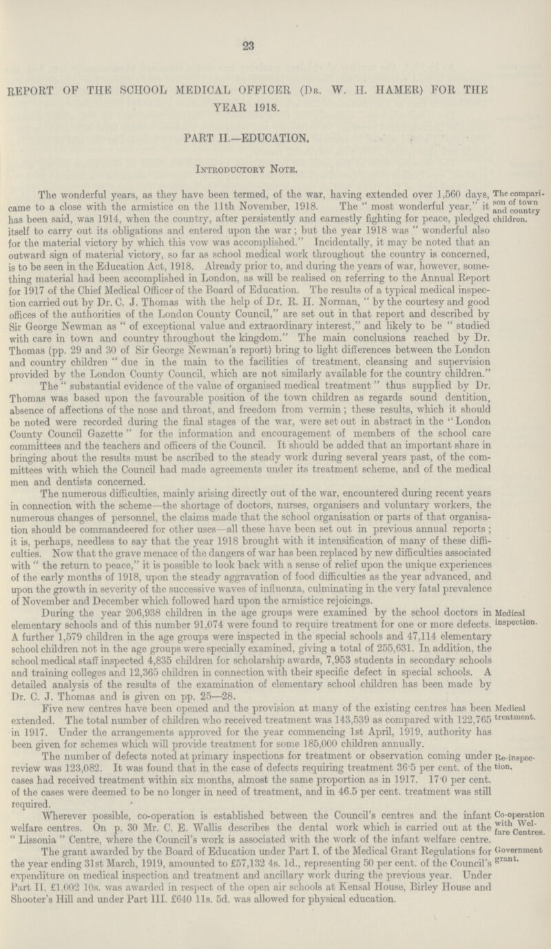 23 REPORT OF THE SCHOOL MEDICAL OFFICER (Dr. W. H. HAMER) FOR THE YEAR 1918. PART II.—EDUCATION. Introductory Note. The compari son of town and country children. The wonderful years, as they have been termed, of the war, having extended over 1,560 days, came to a close with the armistice on the 11th November, 1918. The  most wonderful year, it has been said, was 1914, when the country, after persistently and earnestly fighting for peace, pledged itself to carry out its obligations and entered upon the war; but the year 1918 was  wonderful also for the material victory by which this vow was accomplished. Incidentally, it may be noted that an outward sign of material victory, so far as school medical work throughout the country is concerned, is to be seen in the Education Act, 1918. Already prior to, and during the years of war, however, some thing material had been accomplished in London, as will be realised on referring to the Annual Report for 1917 of the Chief Medical Officer of the Board of Education. The results of a typical medical inspec tion carried out by Dr. C. J. Thomas with the help of Dr. R. H. Norman,  by the courtesy and good offices of the authorities of the London County Council, are set out in that report and described by Sir George Newman as  of exceptional value and extraordinary interest, and likely to be  studied with care in town and country throughout the kingdom. The main conclusions reached by Dr. Thomas (pp. 29 and 30 of Sir George Newman's report) bring to light differences between the London and country children  due in the main to the facilities of treatment, cleansing and supervision provided by the London County Council, which are not similarly available for the country children. The substantial evidence of the value of organised medical treatment thus supplied by Dr. Thomas was based upon the favourable position of the town children as regards sound dentition, absence of affections of the nose and throat, and freedom from vermin; these results, which it should be noted were recorded during the final stages of the war, were set out in abstract in the London County Council Gazette  for the information and encouragement of members of the school care committees and the teachers and officers of the Council. It should be added that an important share in bringing about the results must be ascribed to the steady work during several years past, of the com mittees with which the Council had made agreements under its treatment scheme, and of the medical men and dentists concerned. The numerous difficulties, mainly arising directly out of the war, encountered during recent years in connection with the scheme—the shortage of doctors, nurses, organisers and voluntary workers, the numerous changes of personnel, the claims made that the school organisation or parts of that organisa tion should be commandeered for other uses—all these have been set out in previous annual reports ; it is, perhaps, needless to say that the year 1918 brought with it intensification of many of these diffi culties. Now that the grave menace of the dangers of war has been replaced by new difficulties associated with  the return to peace, it is possible to look back with a sense of relief upon the unique experiences of the early months of 1918, upon the steady aggravation of food difficulties as the year advanced, and upon the growth in severity of the successive waves of influenza, culminating in the very fatal prevalence of November and December which followed hard upon the armistice reioicings. Medical inspection During the year 206,938 children in the age groups were examined by the school doctors ir elementary schools and of this number 91,074 were found to require treatment for one or more defects A further 1,579 children in the age groups were inspected in the special schools and 47,114 elementarj school children not in the age groups were specially examined, giving a total of 255,631. In addition, th< school medical staff inspected 4,835 children for scholarship awards, 7,953 students in secondary schools and training colleges and 12,365 children in connection with their specific defect in special schools. A detailed analysis of the results of the examination of elementary school children has been made b> Dr. C. J. Thomas and is given on pp. 25—28. Medical treatment. Five new centres have been opened and the provision at many ot the existing centres has been extended. The total number of children who received treatment was 143,539 as compared with 122,765 in 1917. Under the arrangements approved for the year commencing 1st April, 1919, authority has been given for schemes which will provide treatment for some 185,000 children annually. Re-inspec tion. The number of defects noted at primary inspections for treatment or observation coming under review was 123,082. It was found that in the case of defects requiring treatment 36 5 per cent, of the cases had received treatment within six months, almost the same proportion as in 1917. 17 0 per cent, of the cases were deemed to be no longer in need of treatment, and in 46.5 per cent, treatment was still required. Co-operation with Wel fare Centres. Wherever possible, co-operation is established between the Council s centres and the infant welfare centres. On p. 30 Mr. C. E. Wallis describes the dental work which is carried out at the  Lissonia  Centre, where the Council's work is associated with the work of the infant welfare centre. Government grant. The grant awarded by the Board of Education under Part 1. of the Medical Grant Regulations for the year ending 31st March, 1919, amounted to £57,132 4s. 1d., representing 50 per cent, of the Council's expenditure on medical inspection and treatment and ancillary work during the previous year. Under Part IT. £1,002 10s. was awarded in respect of the open air schools at Kensal House, Birley House and Shooter's Hill and under Part III. £640 l1s. 5d. was allowed for physical education.
