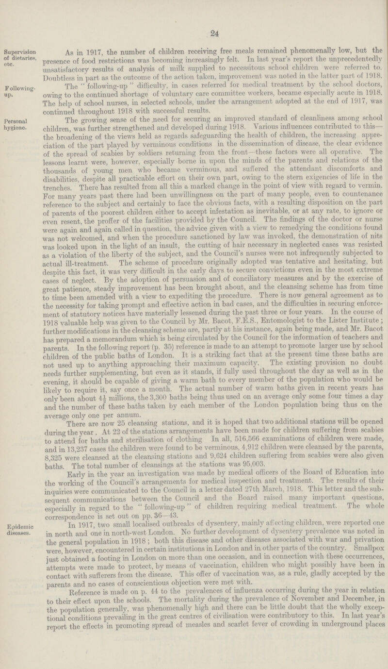 24 Supervision of dietaries, etc. As in 1917, the number of children receiving free meals remained phenomenally low, but the presence of food restrictions was becoming increasingly felt. In last year's report the unprecedentedly unsatisfactory results of analysis of milk supplied to necessitous school children were referred to. Doubtless in part as the outcome of the action taken, improvement was noted in the latter part of 1918. Following up. The following-up difficulty, in cases referred tor medical treatment by the school doctors, Dwing to the continued shortage of voluntary care committee workers, became especially acute in 1918. rhe help of school nurses, in selected schools, under the arrangement adopted at the end of 1917, was continued throughout 1918 with successful results. Personal hygiene. The growing sense ot the need tor securing an improved standard of cleanliness among school children, was further strengthened and developed during 1918. Various influences contributed to this— the broadening of the views held as regards safeguarding the health of children, the increasing appre ciation of the part played by verminous conditions in the dissemination of disease, the clear evidence of the spread of scabies by soldiers returning from the front—these factors were all operative. The lessons learnt were, however, especially borne in upon the minds of the parents and relations of the thousands of young men who became verminous, and suffered the attendant discomforts and disabilities, despite all practicable effort on their own part, owing to the stern exigencies of life in the trenches. There has resulted from all this a marked change in the point of view with regard to vermin. For many years past there had been unwillingness on the part of many people, even to countenance reference to the subject and certainly to face the obvious facts, with a resulting disposition on the part of parents of the poorest children either to accept infestation as inevitable, or at any rate, to ignore or even resent, the proffer of the facilities provided by the Council. The findings of the doctor or nurse were again and again called in question, the advice given with a view to remedying the conditions found vas not welcomed, and when the procedure sanctioned by law was invoked, the demonstration of nits was looked upon in the light of an insult, the cutting of hair necessary in neglected cases was resisted as a violation of the liberty of the subject, and the Council's nurses were not infrequently subjected to actual ill-treatment. The scheme of procedure originally adopted was tentative and hesitating, but despite this fact, it was very difficult in the early days to secure convictions even in the most extreme cases of neglect. By the adoption of persuasion and of conciliatory measures and by the exercise of great patience, steady improvement has been brought about, and the cleansing scheme has from time to time been amended with a view to expediting the procedure. There is now general agreement as to the necessity for taking prompt and effective action in bad cases, and the difficulties in securing enforce ment of statutory notices have materially lessened during the past three or four years. In the course of 1918 valuable help was given to the Council by Mr. Bacot, F.E.S., Entomologist to the Lister Institute ; further modifications in the cleansing scheme are, partly at his instance, again being made, and Mr. Bacot has prepared a memorandum which is being circulated by the Council for the information of teachers and parents. In the following report (p. 35) reference is made to an attempt to promote larger use by school children of the public baths of London. It is a striking fact that at the present time these baths are not used up to anything approaching their maximum capacity. The existing provision no doubt needs further supplementing, but even as it stands, if fully used throughout the day as well as in the evening, it should be capable of giving a warm bath to every member of the population who would be likely to require it, say once a month. The actual number of warm baths given in recent years has only been about 4½ millions, the 3,300 baths being thus used on an average only some four times a day and the number of these baths taken by each member of the London population being thus on the average only one per annum. There are now 25 cleansing stations, and it is hoped that two additional stations will be opened during the year . At 22 of the stations arrangements have been made for children suffering from scabies to attend for baths and sterilisation of clothing In all, 516,566 examinations of children were made, and in 13,237 cases the children were found to be verminous, 4,912 children were cleansed by the parents, 8,325 were cleansed at the cleansing stations and 9,624 children suffering from scabies were also given baths. The total number of cleansings at the stations was 95,003. Early in the year an investigation was made by medical officers of the Board of Education into the working of the Council's arrangements for medical inspection and treatment. The results of their inquiries were communicated to the Council in a letter dated 27th March, 1918. This letter and the sub sequent communications between the Council and the Board raised many important questions, especially in regard to the following-up of children requiring medical treatment. The whole correspondence is set out on pp. 36—43. Epidemic diseases. In 1917, two small localised outbreaks of dysentery, mainly affecting children, were reported one in north and one in north-west London. No further development of dysentery prevalence was noted in the general population in 1918 ; both this disease and other diseases associated with war and privation were, however, encountered in certain institutions in London and in other parts of the country. Smallpox just obtained a footing in London on more than one occasion, and in connection with these occurrences, attempts were made to protect, by means of vaccination, children who might possibly have been in contact with sufferers from the disease. This offer of vaccination was, as a rule, gladly accepted by the parents and no cases of conscientious objection were met with. Reference is made on p. 44 to the prevalences of influenza occurring during the year in relation to their effect upon the schools. The mortality during the prevalence of November and December, in the population generally, was phenomenally high and there can be little doubt that the wholly excep tional conditions prevailing in the great centres of civilisation were contributory to this. In last year's report the effects in promoting spread of measles and scarlet fever of crowding in underground places