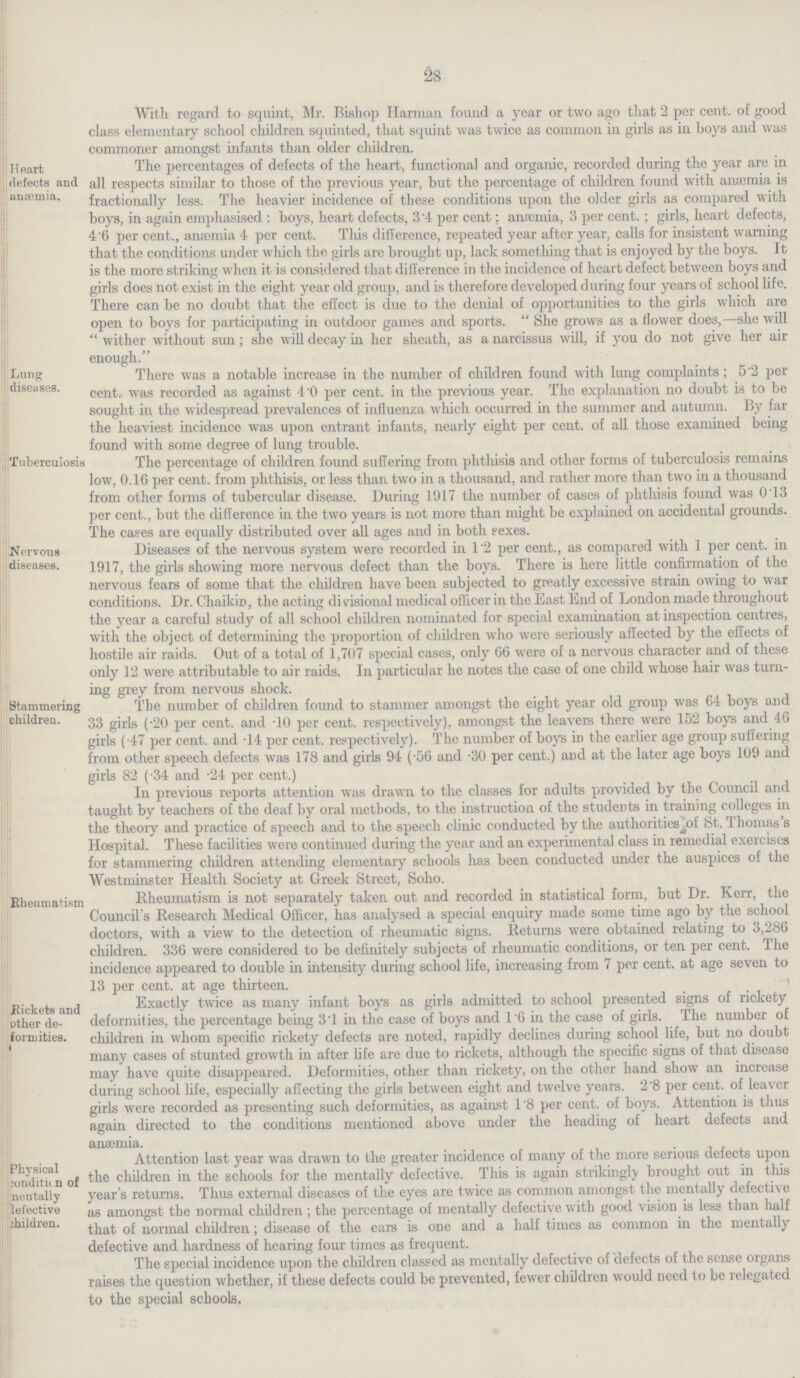 28 With regard to squint, Mr. Bishop Harman found a year or two ago that 2 per cent. of good class elementary school children squinted, that squint was twice as common in girls as in boys and was commoner amongst infants than older children. Heart defects and anæmia. The percentages of defects of the heart, functional and organic, recorded during the year are in all respects similar to those of the previous year, but the percentage of children found with anæmia is fractionally less. The heavier incidence of these conditions upon the older girls as compared with boys, in again emphasised : boys, heart defects, 3.4 per cent; anæmia, 3 per cent. ; girls, heart defects, 4.6 per cent., anaemia 4 per cent. This difference, repeated year after year, calls for insistent warning that the conditions under which the girls are brought up, lack something that is enjoyed by the boys. It is the more striking when it is considered that difference in the incidence of heart defect between boys and girls does not exist in the eight year old group, and is therefore developed during four years of school life. There can be no doubt that the effect is due to the denial of opportunities to the girls which are open to boys for participating in outdoor games and sports.  She grows as a flower does,—she will  wither without sun; she will decay in her sheath, as a narcissus will, if you do not give her air enough. Lung diseases. There was a notable increase in the number of children found with lung complaints ; 5.2 per cent. was recorded as against 4.0 per cent. in the previous year. The explanation no doubt is to be sought in the widespread prevalences of influenza which occurred in the summer and autumn. By far the heaviest incidence was upon entrant infants, nearly eight per cent. of all those examined being found with some degree of lung trouble. Tuberculosis The percentage of children found suffering from phthisis and other forms of tuberculosis remains low, 0.16 per cent. from phthisis, or less than two in a thousand, and rather more than two in a thousand From other forms of tubercular disease. During 1917 the number of cases of phthisis found was 0.13 per cent., but the difference in the two years is not more than might be explained on accidental grounds, rhe cases are equally distributed over all ages and in both rexes. Nervous diseases. Diseases of the nervous system were recorded in 1.2 per cent., as compared with 1 per cent. in 1917, the girls showing more nervous defect than the boys. There is here little confirmation of the nervous fears of some that the children have been subjected to greatly excessive strain owing to war conditions. Dr. Chaikip, the acting di visional medical officer in the East End of London made throughout the year a careful study of all school children nominated for special examination at inspection centres, with the object of determining the proportion of children who were seriously affected by the effects of hostile air raids. Out of a total of 1,707 special cases, only 66 were of a nervous character and of these only 12 were attributable to air raids. In particular he notes the case of one child whose hair was turn ing grey from nervous shock. Stammering children. The number of children found to stammer amongst the eight year old group was 64 boys and 33 girls (.20 per cent. and .10 per cent. respectively), amongst the leavers there were 152 boys and 46 girls (.47 per cent. and .14 per cent. respectively). The number of boys in the earlier age group suffering from other speech defects was 178 and girls 94 (.56 and .30 per cent.) and at the later age boys 109 and girls 82 (.34 and .24 per cent.) In previous reports attention was drawn to the classes for adults provided by the Council and taught by teachers of the deaf by oral methods, to the instruction of the students in training colleges in the theory and practice of speech and to the speech clinic conducted by the authorities of St. Thomas's Hospital. These facilities were continued during the year and an experimental class in remedial exercises for stammering children attending elementary schools has been conducted under the auspices of the Westminster Health Society at Greek Street, Soho. Rheumatism Rheumatism is not separately taken out and recorded in statistical form, but Dr. Kerr, the Council's Research Medical Officer, has analysed a special enquiry made some time ago by the school doctors, with a view to the detection of rheumatic signs. Returns were obtained relating to 3,286 children. 336 were considered to be definitely subjects of rheumatic conditions, or ten per cent. The incidence appeared to double in intensity during school life, increasing from 7 per cent. at age seven to 13 per cent. at age thirteen. Rickets anc other de formities. Exactly twice as many infant boys as girls admitted to school presented signs ot rickety deformities, the percentage being 3.1 in the case of boys and 1.6 in the case of girls. The number of children in whom specific rickety defects are noted, rapidly declines during school life, but no doubt many cases of stunted growth in after life are due to rickets, although the specific signs of that disease may have quite disappeared. Deformities, other than rickety, on the other hand show an increase during school life, especially affecting the girls between eight and twelve years. 2.8 per cent. of leaver girls were recorded as presenting such deformities, as against 1.8 per cent. of boys. Attention is thus again directed to the conditions mentioned above under the heading of heart defects and anæmia. Physical condition of mentally defective children. Attention last year was drawn to the greater incidence of many of the more serious detects upon the children in the schools for the mentally defective. This is again strikingly brought out in this year's returns. Thus external diseases of the eyes are twice as common amongst the mentally defective as amongst the normal children ; the percentage of mentally defective with good vision is less than half that of normal children; disease of the ears is one and a half times as common in the mentally defective and hardness of hearing four times as frequent. The special incidence upon the children classed as mentally defective of defects of the sense organs raises the question whether, if these defects could be prevented, fewer children would need to be relegated to the special schools.