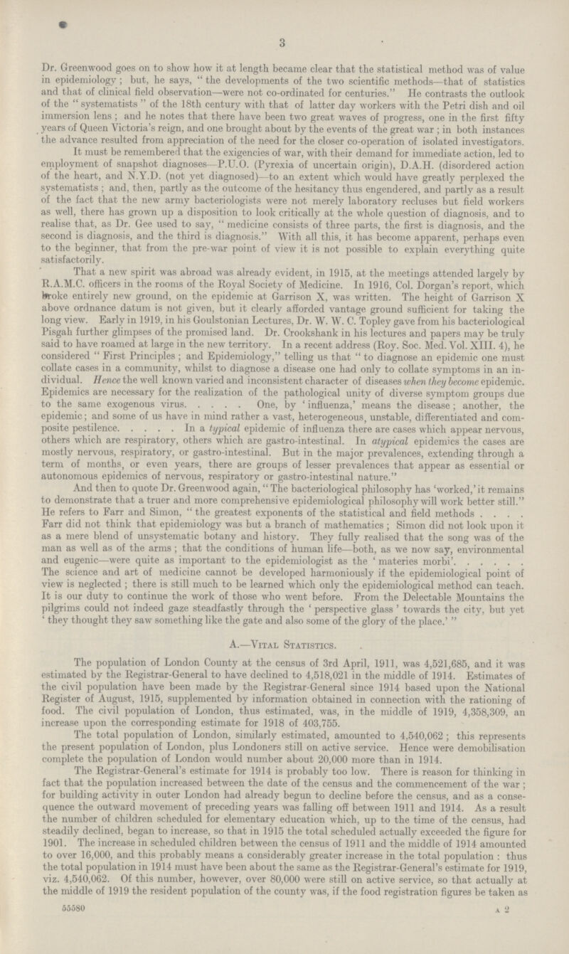 Dr. Greenwood goes on to show how it at length became clear that the statistical method was of value in epidemiology; but, he says, the developments of the two scientific methods—that of statistics and that of clinical field observation—were not co-ordinated for centuries. He contrasts the outlook of the systematists of the 18th century with that of latter day workers with the Petri dish and oil immersion lens; and he notes that there have been two great waves of progress, one in the first fifty years of Queen Victoria's reign, and one brought about by the events of the great war; in both instances the advance resulted from appreciation of the need for the closer co-operation of isolated investigators. It must be remembered that the exigencies of war, with their demand for immediate action, led to employment of snapshot diagnoses—P.U.O. (Pyrexia of uncertain origin), D.A.H. (disordered action of the heart, and N.Y.D. (not yet diagnosed)—to an extent which would have greatly perplexed the systematists ; and, then, partly as the outcome of the hesitancy thus engendered, and partly as a result of the fact that the new army bacteriologists were not merely laboratory recluses but field workers as well, there has grown up a disposition to look critically at the whole question of diagnosis, and to realise that, as Dr. Gee used to say, medicine consists of three parts, the first is diagnosis, and the second is diagnosis, and the third is diagnosis. With all this, it has become apparent, perhaps even to the beginner, that from the pre-war point of view it is not possible to explain everything quite satisfactorily. That a new spirit was abroad was already evident, in 1915, at the meetings attended largely by R.A.M.C. officers in the rooms of the Royal Society of Medicine. In 1916, Col. Dorgan's report, which broke entirely new ground, on the epidemic at Garrison X, was written. The height of Garrison X above ordnance datum is not given, but it clearly afforded vantage ground sufficient for taking the long view. Early in 1919, in his Goulstonian Lectures, Dr. W. W. C. Topley gave from his bacteriological Pisgah further glimpses of the promised land. Dr. Crookshank in his lectures and papers may be truly said to have roamed at large in the new territory. In a recent address (Roy. Soc. Med. Vol. XIII. 4), he considered  First Principles ; and Epidemiology, telling us that  to diagnose an epidemic one must collate cases in a community, whilst to diagnose a disease one had only to collate symptoms in an in dividual. Hence the well known varied and inconsistent character of diseases when they become epidemic. Epidemics are necessary for the realization of the pathological unity of diverse symptom groups due to the same exogenous virus One, by 'influenza,' means the disease; another, the epidemic; and some of us have in mind rather a vast, heterogeneous, unstable, differentiated and com posite pestilence In a typical epidemic of influenza there are cases which appear nervous, others which are respiratory, others which are gastro-intestinal. In atypical epidemics the cases are mostly nervous, respiratory, or gastro-intestinal. But in the major prevalences, extending through a term of months, or even years, there are groups of lesser prevalences that appear as essential or autonomous epidemics of nervous, respiratory or gastro-intestinal nature. And then to quote Dr. Greenwood again, The bacteriological philosophy has 'worked,'it remains to demonstrate that a truer and more comprehensive epidemiological philosophy will work better still. He refers to Farr and Simon, the greatest exponents of the statistical and field methods .... Farr did not think that epidemiology was but a branch of mathematics; Simon did not look upon it as a mere blend of unsystematic botany and history. They fully realised that the song was of the man as well as of the arms; that the conditions of human life—both, as we now say, environmental and eugenic—were quite as important to the epidemiologist as the ' materies morbi' The science and art of medicine cannot be developed harmoniously if the epidemiological point of view is neglected ; there is still much to be learned which only the epidemiological method can teach. It is our duty to continue the work of those who went before. From the Delectable Mountains the pilgrims could not indeed gaze steadfastly through the ' perspective glass 'towards the city, but yet ' they thought they saw something like the gate and also some of the glory of the place.'  A.—Vital Statistics. The population of London County at the census of 3rd April, 1911, was 4,521,685, and it was estimated by the Registrar-General to have declined to 4,518,021 in the middle of 1914. Estimates of the civil population have been made by the Registrar-General since 1914 based upon the National Register of August, 1915, supplemented by information obtained in connection with the rationing of food. The civil population of London, thus estimated, was, in the middle of 1919, 4,358,309, an increase upon the corresponding estimate for 1918 of 403,755. The total population of London, similarly estimated, amounted to 4,540,062; this represents the present population of London, plus Londoners still on active service. Hence were demobilisation complete the population of London would number about 20,000 more than in 1914. The Registrar-General's estimate for 1914 is probably too low. There is reason for thinking in fact that the population increased between the date of the census and the commencement of the war ; for building activity in outer London had already begun to decline before the census, and as a conse quence the outward movement of preceding years was falling off between 1911 and 1914. As a result the number of children scheduled for elementary education which, up to the time of the census, had steadily declined, began to increase, so that in 1915 the total scheduled actually exceeded the figure for 1901. The increase in scheduled children between the census of 1911 and the middle of 1914 amounted to over 16,000, and this probably means a considerably greater increase in the total population : thus the total population in 1914 must have been about the same as the Registrar-General's estimate for 1919, viz. 4,540,062. Of this number, however, over 80,000 were still on active service, so that actually at the middle of 1919 the resident population of the county was, if the food registration figures be taken as 55580 3