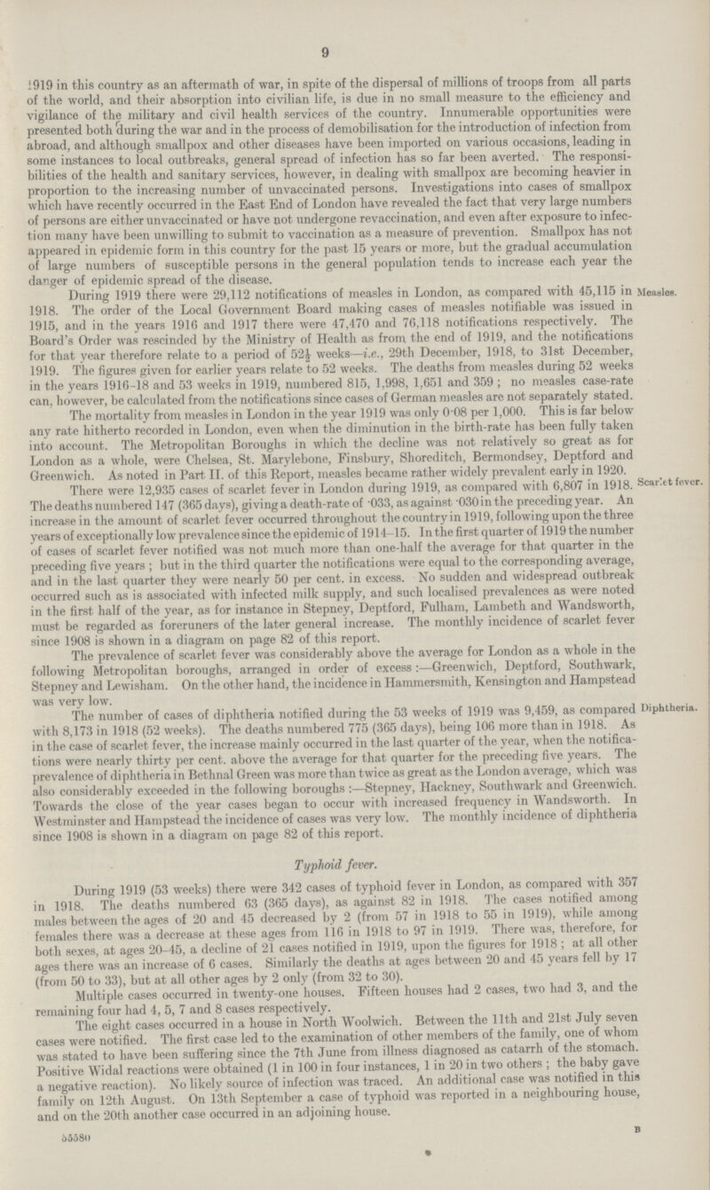 1919 in this country as an aftermath of war, in spite of the dispersal of millions of troops from all parts of the world, and their absorption into civilian life, is due in no small measure to the efficiency and vigilance of the military and civil health services of the country. Innumerable opportunities were presented both during the war and in the process of demobilisation for the introduction of infection from abroad, and although smallpox and other diseases have been imported on various occasions, leading in some instances to local outbreaks, general spread of infection has so far been averted. The responsi bilities of the health and sanitary services, however, in dealing with smallpox are becoming heavier in proportion to the increasing number of unvaccinated persons. Investigations into cases of smallpox which have recently occurred in the East End of London have revealed the fact that very large numbers of persons are either unvaccinated or have not undergone revaccination, and even after exposure to infec tion many have been unwilling to submit to vaccination as a measure of prevention. Smallpox has not appeared in epidemic form in this country for the past 15 years or more, but the gradual accumulation of large numbers of susceptible persons in the general population tends to increase each year the danger of epidemic spread of the disease. During 1919 there were 29,112 notifications of measles in London, as compared with 45,115 in Meaales. 1918. The order of the Local Government Board making cases of measles notifiable was issued in 1915, and in the years 191G and 1917 there were 47,470 .and 76,118 notifications respectively. The Board's Order was rescinded by the Ministry of Health as from the end of 1919, and the notifications for that year therefore relate to a period of 52t weeks—i.e., 29th December, 1918, to 31st December, 1919. The figures given for earlier years relate to 52 weeks. The deaths from measles during 52 weeks in the years 1916-18 and 53 weeks in 1919, numbered 815, 1,998, 1,651 and 359 ; no measles case-rate can, however, be calculated from the notifications since cases of German measles are not separately stated. The mortality from measles in London in the year 1919 was only 0-08 per 1,000. This is far below any rate hitherto recorded in London, even when the diminution in the birth-rate has been fully taken into account. The Metropolitan Boroughs in which the decline was not relatively so great as for London as a whole, were Chelsea, St. Marylebone, Finsbury, Shoreditch, Bermondsey, Deptford and Greenwich. As noted in Part II. of this Report, measles became rather widely prevalent early in 1920. There were 12,935 cases of scarlet fever in London during 1919, as compared with 6,807 in 1918. ScaKet fever. The deaths numbered 147 (365 days), giving a death-rate of 033, asagainst 030inthe preceding year. An increase in the amount of scarlet fever occurred throughout the country in 1919, following upon the three years of exceptionally low prevalence since the epidemic of 1914-15. In the first quarter of 1919 the number of cases of scarlet fever notified was not much more than one-half the average for that quarter in the preceding five years ; but in the third quarter the notifications were equal to the corresponding average, and in the last quarter they were nearly 50 per cent, in excess. No sudden and widespread outbreak occurred such as is associated with infected milk supply, and such localised prevalences as were noted in the first half of the year, as for instance in Stepney, Deptford, Fulham, Lambeth and Wandsworth, must be regarded as foreruners of the later general increase. The monthly incidence of scarlet fever since 1908 is shown in a diagram on page 82 of this report. The prevalence of scarlet fever was considerably above the average for London as a whole in the following Metropolitan boroughs, arranged in order of excess:—Greenwich, Deptford, Southwark, Stepney and Lewisham. On the other hand, the incidence in Hammersmith, Kensington and Hampstead was very low. The number of cases of diphtheria notified during the 53 weeks of 1919 was 9,459, as compared Diphtheria, with 8,173 in 1918 (52 weeks). The deaths numbered 775 (365 days), being 106 more than in 1918. As in the case of scarlet fever, the increase mainly occurred in the last quarter of the year, when the notifica tions were nearly thirty per cent, above the average for that quarter for the preceding five years. The prevalence of diphtheria in Bethnal Green was more than twice as great as the London average, which was also considerably exceeded in the following boroughs:—Stepney, Hackney, Southwark and Greenwich. Towards the close of the year cases began to occur with increased frequency in Wandsworth. In Westminster and Hampstead the incidence of cases was very low. The monthly incidence of diphtheria since 1908 is shown in a diagram on page 82 of this report. Typhoid fever. During 1919 (53 weeks) there were 342 cases of typhoid fever in London, as compared with 357 in 1918. The deaths numbered 63 (365 days), as against 82 in 1918. The cases notified among males between the ages of 20 and 45 decreased by 2 (from 57 in 1918 to 55 in 1919), while among females there was a decrease at these ages from 116 in 1918 to 97 in 1919. There was, therefore, for both sexes, at ages 20-45, a decline of 21 cases notified in 1919, upon the figures for 1918 ; at all other ages there was an increase of 6 cases. Similarly the deaths at ages between 20 and 45 years fell by 17 (from 50 to 33), but at all other ages by 2 only (from 32 to 30). Multiple cases occurred in twenty-one houses. Fifteen houses had 2 cases, two had 3, and the remaining four had 4, 5, 7 and 8 cases respectively. The eight cases occurred in a house in North Woolwich. Between the 11th and 21st July seven cases were notified. The first case led to the examination of other members of the family, one of whom was stated to have been suffering since the 7th June from illness diagnosed as catarrh of the stomach. Positive Widal reactions were obtained (1 in 100 in four instances, 1 in 20 in two others ; the baby gave a negative reaction). No likely source of infection was traced. An additional case was notified in this family on 12th August. On 13th September a case of typhoid was reported in a neighbouring house, and on the 20th another case occurred in an adjoining house. 65580 B 9