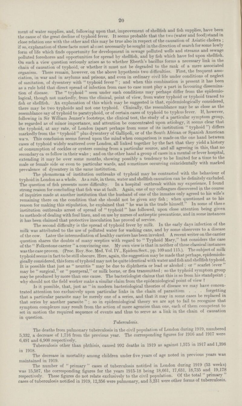 20 ment of water supplies, and, following upon that, improvement of shellfish and fish supplies, have been the cause of the great decline of typhoid fever. It seems probable that the two (water and food) stand in close relation one with the other and this may be true also in respect of the causation of Asiatic cholera ; if so, explanation of these facts must almost necessarily be sought in the direction of search for some lowly form of life which finds opportunity for development in sewage polluted wells and streams and sewage polluted foreshores and opportunities for spread by shellfish, and by fish which have fed upon shellfish. On such a view question seriously arises as to whether Eberth's bacillus forms a necessary link in the chain of causation of typhoid, or whether it must not be degraded to the rank of a mere associated organism. There remain, however, on the above hypothesis two difficulties. First, the frequent asso ciation, in war and in asylums and prisons, and even in ordinary civil life under conditions of neglect of sanitation, of dysentery with typhoid fever; and when this combination is present it has been as a rule held that direct spread of infection from case to case must play a part in favouring dissemina tion of disease. The typhoid seen under such conditions may perhaps differ from the epidemio logical, though not markedly, from the clinical, point of view, from water typhoid or typhoid traced to fish or shellfish. An explanation of this which may be suggested is that, epidemiologically considered, there may be two typhoids and not one typhoid. Clinically, the resemblance may be as close as the resemblance say of typhoid to paratyphoid, or of certain cases of typhoid to typhus fever. If, however, following in Sir William Jenner's footsteps, the clinical test, the study of a particular symptom group, be regarded as of minor importance, and attention be concentrated upon aetiology, it seems clear that the typhoid, at any rate, of London (apart perhaps from some of its institution typhoid) differs markedly from the typhoid plus dysentery of Gallipoli, or of the South African or Spanish American wa-s. This conclusion seems forced upon the mind when comparison is made on the one hand between cases of typhoid widely scattered over London, all linked together by the fact that they yield a history of consumption of cockles or oysters coming from a particular source, and all agreeing in this, that no secondary ca es follow in their wake; and on the other hand a group of cases in a mental or fever hospital, extending it may be over some months, showing possibly a tendency to be limited for a time to the male or female side or even to particular wards, and sometimes occurring coincidentally with marked prevalence of dysentery in the same institution. The phenomena of institution outbreaks of typhoid may be contrasted with the behaviour of typhoid in London as a whole. As a rule, in them, water and shellfish causation can be definitely excluded. The question of fish presents more difficulty. In a hospital outbreak within my experience, I found strong reason for concluding that fish was at fault. Again, one of my colleagues discovered in the course of inquiries made at another institution that the husband of one of the inmates only agreed to his wife's remaining there on the condition that she should not be given any fish; when questioned as to his reason for making this stipulation, he explained that he was in the trade himself. In some of these institution outbreaks arrest of spread of typhoid has followed, upon close attention being given to methods of dealing with foul linen, and on use by nurses of antiseptic precautions, and in some instances it has been claimed that protective inoculation has proved of service. The second difficulty is the spread of typhoid fever by milk. In the early days infection of the milk was attributed to the use of polluted water for washing cans, and by some observers to a disease of the cow. Later the intermediation of healthy carriers has been invoked. A recent writer on the carrier question shares the doubts of many sceptics with regard to Typhoid Mary, but considers the case of the Folkestone carrier a convincing one. My own view is that in neither of these classical instances was the case proven. (Proc. Roy. Soc. Med. Vol. IV., EpidemSect., pp. 109and 115.). Thesubjectof milk typhoid seems in fact to be still obscure. Here, again, the suggestion may be made that perhaps, epidemiolo gically considered, this form of typhoid may not be quite identical with water and fish and shellfish typhoid. It is possible that just as neuritis may be due to diphtheria or lead or alcohol; or scarlet 'ever may be surgical, or puerperal, or milk borne, or flea transmitted; so the typhoid symptom group may be produced by more than one cause. The bacteriologist claims that this is so from his standpoint; why should not the field worker make a similar claim from the epidemiological point of view? Is it possible, that, just as in modern bacteriological theories of disease we may have concen trated attention too exclusively upon particular links in the chain of parasitism orgetting that a particular parasite may be merely one of a series, and that it may in some cases be replaced in that series by another parasite so in epidemiological theory we are apt to fail to recognise that symptom complexes may result from the action of more agencies than one, each of them competent to set in motion the required sequence of events and thus to serve as a link in the chain of causation in question. Tuberculosis. The deaths from pulmonary tuberculosis in the civil population of London during 1919, numbered 5,332, a decrease of 1,716 from the previous year. The corresponding figures for 1916 and 1917 were 6,491 and 6,908 respectively. Tuberculosis other than phthisis, caused 992 deaths in 1919 as against 1,575 in 1917 and 1,398 in 1918. The decrease in mortality among children under five years of age noted in previous years was maintained in 1919. The number of  primary  cases of tuberculosis notified in London during 1919 (53 weeks) was 15,587, the corresponding figures for the years 1915-18 being 18,661, 17,631, 18,735 and 19,178 respectively. These figures do not relate exclusively to the civil population. Of the total  primary cases of tuberculosis notified in 1919, 12,356 were pulmonary, and 3,231 were other forms of tuberculosis.