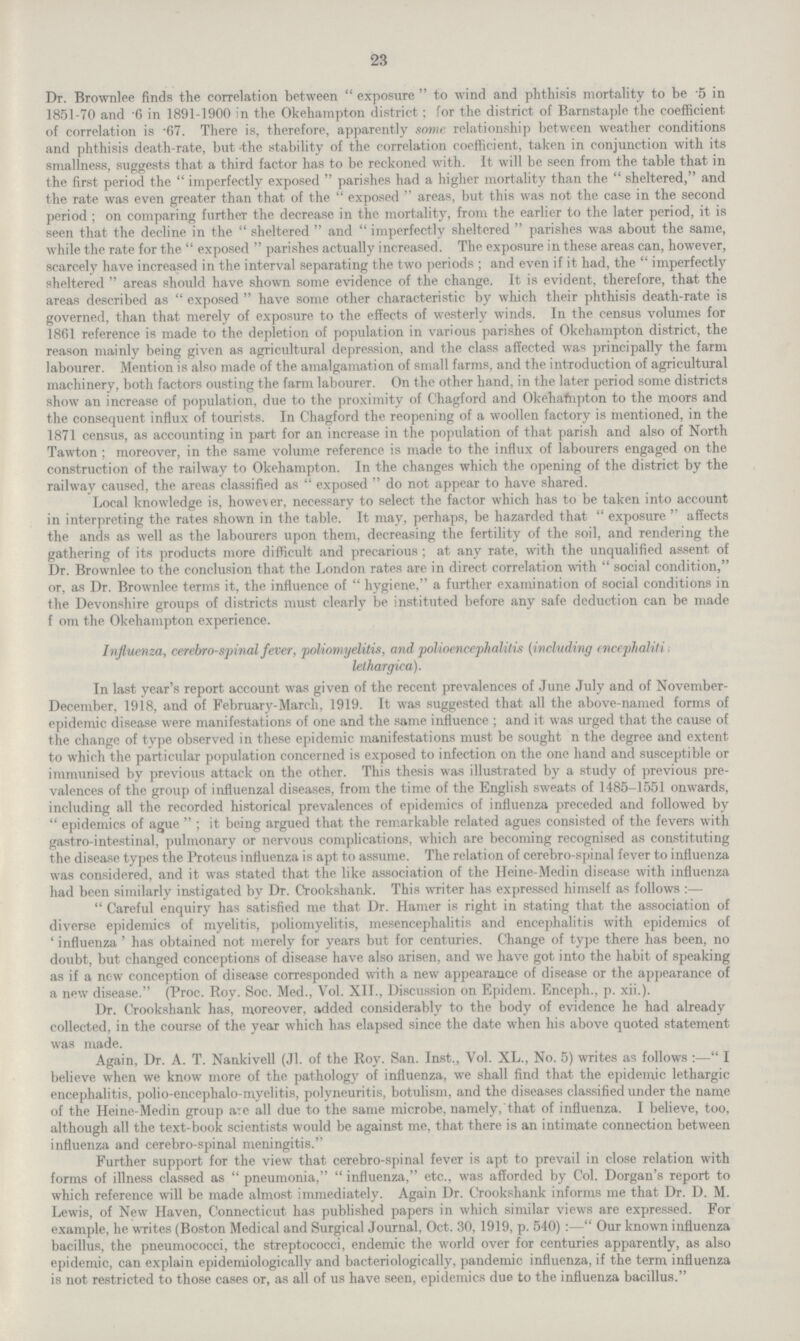23 Dr. Brownlee finds the correlation between exposure to wind and phthisis mortality to be 5 in 1851-70 and 6 in 1891-1900 in the Okehampton district; for the district of Barnstaple the coefficient of correlation is -67. There is, therefore, apparently some relationship between weather conditions and phthisis death-rate, but -the stability of the correlation coefficient, taken in conjunction with its smallness, suggests that a third factor has to be reckoned with. It will be seen from the table that in the first period the imperfectly exposed parishes had a higher mortality than the sheltered, and the rate was even greater than that of the exposed areas, but this was not the case in the second period; on comparing further the decrease in the mortality, from the earlier to the later period, it is seen that the decline in the sheltered and imperfectly sheltered parishes was about the same, while the rate for the exposed parishes actually increased. The exposure in these areas can, however, scarcely have increased in the interval separating the two periods; and even if it had, the  imperfectly sheltered areas should have shown some evidence of the change. It is evident, therefore, that the areas described as exposed have some other characteristic by which their phthisis death-rate is governed, than that merely of exposure to the effects of westerly winds. In the census volumes for 1861 reference is made to the depletion of population in various parishes of Okehampton district, the reason mainly being given as agricultural depression, and the class affected was principally the farm labourer. Mention is also made of the amalgamation of small farms, and the introduction of agricultural machinery, both factors ousting the farm labourer. On the other hand, in the later period some districts show an increase of population, due to the proximity of Chagford and Okehafnpton to the moors and the consequent influx of tourists. In Chagford the reopening of a woollen factory is mentioned, in the 1871 census, as accounting in part for an increase in the population of that parish and also of North Tawton ; moreover, in the same volume reference is made to the influx of labourers engaged on the construction of the railway to Okehampton. In the changes which the opening of the district by the railway caused, the areas classified as exposed  do not appear to have shared. Local knowledge is, however, necessary to select the factor which has to be taken into account in interpreting the rates shown in the table. It may, perhaps, be hazarded that exposure affects the ands as well as the labourers upon them, decreasing the fertility of the soil, and rendering the gathering of its products more difficult and precarious; at any rate, with the unqualified assent of Dr. Brownlee to the conclusion that the London rates are in direct correlation with social condition, or, as Dr. Brownlee terms it, the influence of hygiene, a further examination of social conditions in the Devonshire groups of districts must clearly be instituted before any safe deduction can be made f om the Okehampton experience. Influenza, cerebrospinal fever, poliomyelitis, and polioencephalitis (including encephaliti lethargic a). In last year's report account was given of the recent prevalences of June July and of November December, 1918, and of February-March, 1919. It was suggested that all the above-named forms of epidemic disease were manifestations of one and the same influence; and it was urged that the cause of the change of type observed in these epidemic manifestations must be sought n the degree and extent to which the particular population concerned is exposed to infection on the one hand and susceptible or immunised by previous attack on the other. This thesis was illustrated by a study of previous pre valences of the group of influenzal diseases, from the time of the English sweats of 1485-1551 onwards, including all the recorded historical prevalences of epidemics of influenza preceded and followed by  epidemics of ague; it being argued that the remarkable related agues consisted of the fevers with gastro-intestinal, pulmonary or nervous complications, which are becoming recognised as constituting the disease types the Proteus influenza is apt to assume. The relation of cerebro-spinal fever to influenza was considered, and it was stated that the like association of the Heine-Medin disease with influenza had been similarly instigated by Dr. Crookshank. This writer has expressed himself as follows:— Careful enquiry has satisfied me that Dr. Hamer is right in stating that the association of diverse epidemics of myelitis, poliomyelitis, mesencephalitis and encephalitis with epidemics of 'influenza' has obtained not merely for years but for centuries. Change of type there has been, no doubt, but changed conceptions of disease have also arisen, and we have got into the habit of speaking as if a now conception of disease corresponded with a new appearance of disease or the appearance of a new disease. (Proc. Roy. Soc. Med., Vol. XII., Discussion on Epidem. Enceph., p. xii.). Dr. Crookshank has, moreover, added considerably to the body of evidence he had already collected, in the course of the year which has elapsed since the date when his above quoted statement was made. Again, Dr. A. T. Nankivell (Jl. of the Roy. San. Inst., Vol. XL., No. 5) writes as follows:— I believe when we know more of the pathology of influenza, we shall find that the epidemic lethargic encephalitis, polio-encephalo-myelitis, polyneuritis, botulism, and the diseases classified under the name of the Heine-Medin gToup axe all due to the same microbe, namely, that of influenza. I believe, too, although all the text-book scientists would be against me, that there is an intimate connection between influenza and cerebro-spinal meningitis. Further support for the view that cerebro-spinal fever is apt to prevail in close relation with forms of illness classed as pneumonia, influenza, etc., was afforded by Col. Dorgan's report to which reference will be made almost immediately. Again Dr. Crookshank informs me that Dr. D. M. Lewis, of New Haven, Connecticut has published papers in which similar views are expressed. For example, he writes (Boston Medical and Surgical Journal, Oct. 30, 1919, p. 540):— Our known influenza bacillus, the pneumococci, the streptococci, endemic the world over for centuries apparently, as also epidemic, can explain epidemiologically and bacteriologically, pandemic influenza, if the term influenza is not restricted to those cases or, as all of us have seen, epidemics due to the influenza bacillus.