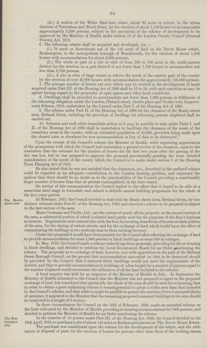 30 (iii.) A section of the White Hart-lane estate, about 62 acres in extent, in the urban districts of Tottenham and Wood Green, by the erection of about 1,110 houses to accommodate approximately 5,500 persons, subject to the provisions of the scheme of development to be approved by the Ministry of Health under section 13 of the London County Council (General Powers) Act, 1912. 6. The following estates shall be acquired and developed, viz.— (i.) 70 acres or thereabouts out of the 143 acres of land on the Dover House estate, Roehampton, in the metropolitan borough of Wandsworth, for the erection of about 1,200 houses with accommodation for about 6,000 persons. (ii.) The whole or part of a site or sites of from 150 to 180 acres in the south-eastern district for the erection on a part thereof of not fewer than 1,750 houses to accommodate not less than 8,750 persons. (iii.) A site or sites of large extent to relieve the needs of the eastern part of the county by the erection of over 20,000 houses with accommodation for approximately 120,000 persons. 7. The average number of houses per acre which may be erected in the development of lands acquired under Part III. of the Housing Act of 1890 shall be 15 to 20, with such variation as may be agreed having regard to the proximity of open spaces and other local conditions. 8. Dwellings shall be provided to accommodate not fewer than 1,960 persons in fulfilment of the rehousing obligation under the London (Tabard-street, Grotto-place and Crosby-row) Improve ment Scheme, 1910, undertaken by the Council under Part I. of the Housing Act of 1890. 9. The scheme under Part II. of the Housing Act of 1890 for the clearance of the Brady-street area, Bethnal Green, including the provision of dwellings for rehousing persons displaced shall be carried out. 10. Schemes and such other immediate action as it may be possible to take under Parts I. and II. of the Housing Act of 1890 shall be undertaken to facilitate the clearance of the worst of the insanitary areas in the county, with an estimated population of 40,000, provision being made upon the cleared sites or elsewhere for new accommodation in lieu of that to be destroyed. Upon the receipt of the Council's scheme the Minister of Health, while expressing appreciation of the promptness with which the Council had undertaken a general review of the situation, came to the conclusion that the estimate for the number of houses for the first two years after the passing of the Act was low, but he was prepared to approve the proposal provisionally pending the more detailed consideration of the needs of the county which the Council is to make under section 1 of the Housing Town Planning Act of 1919. He also stated that he was not satisfied that the clearances, etc., described in the outlined scheme could be regarded as an adequate contribution to the London housing problem, and expressed the opinion that there should be no doubt as to the practicability of the Council providing a considerably larger number of houses than that at present contemplated, in the time stated. On receipt of this communication the Council replied to the effect that it hoped to be able at a somewhat later stage to formulate and submit a definite annual building programme for the whole of the five years period. The Brady. street arra In February, 1915, the Council decided to deal with the Brady-street Area, Bethnal Green, by two distinct schemes under Part II. of the Housing Act, 1890, and directed a scheme to be prepared in respect to the first section of the area. Mann Crossman and Paulin, Ltd., are the owners of nearly all the property on the second section of the area, a substantial portion of which is cleared land partly used for the purposes of the firm's business as brewers. Negotiations were entered into with the firm for securing demolition of houses on their portion of the area, for the closing of certain streets, and for the exchange of land which would have the effect of concentrating the holdings in two portions near to their existing brewery. Under this proposal it would have been possible for the Council after effecting the exchange of land to provide accommodation for some 1,500 persons in block buildings or some 830 in cottages. In May, 1919, the Council made a scheme embodying these proposals, providing for the re-housing in block dwellings, and decided to petition the Local Government Board for an Order sanctioning the scheme. The proposals as to exchange of land, however, met with opposition on the part of the Bethnal Green Borough Council, on the ground that accommodation equivalent to that to be destroyed should be provided by the Council, that 5-storeyed block dwellings would not meet the requirements of the district, and that to provide accommodation in buildings of a less height for a number of persons equal to the number displaced would necessitate the utilisation of all the land included in the scheme. The Brady- street area A local enquiry was held by an inspector of the Ministry of Health in July. In September the Ministry of Health intimated to the Council that the Minister was not prepared to agree to the proposed exchange of land, but considered that practically the whole of the area should be used for re-housing, that in order to obtain a good replanning scheme it seemed essential to adopt a wider area than that included in the Council's scheme, and that while it might be possible to permit the erection of two 5-storeyed blocks of premises, it appeared to the Minister that the remaining proposed tenement buildings in the area should be restricted to a height of 3 storeys. In these circumstances the Council on the 10th of February, 1920, made an amended scheme on the lines indicated by the Minister of Health providing re-housing accommodation for 1800 persons, and decided to petition the Minister of Health for an Order sanctioning the scheme. The koe-hampton site. In the exercise of its powers under Part III. of the Housing Act, 1890, the Council decided on the 15th April, 1919, to purchase a site of about 143 acres at Roehampton known as The Dover House Estate. The purchase was conditional upon the scheme for the development of the estate, and the utili sation or disposal of parts for the erection of houses for persons other than those of the working classes The Roe- hampton site.