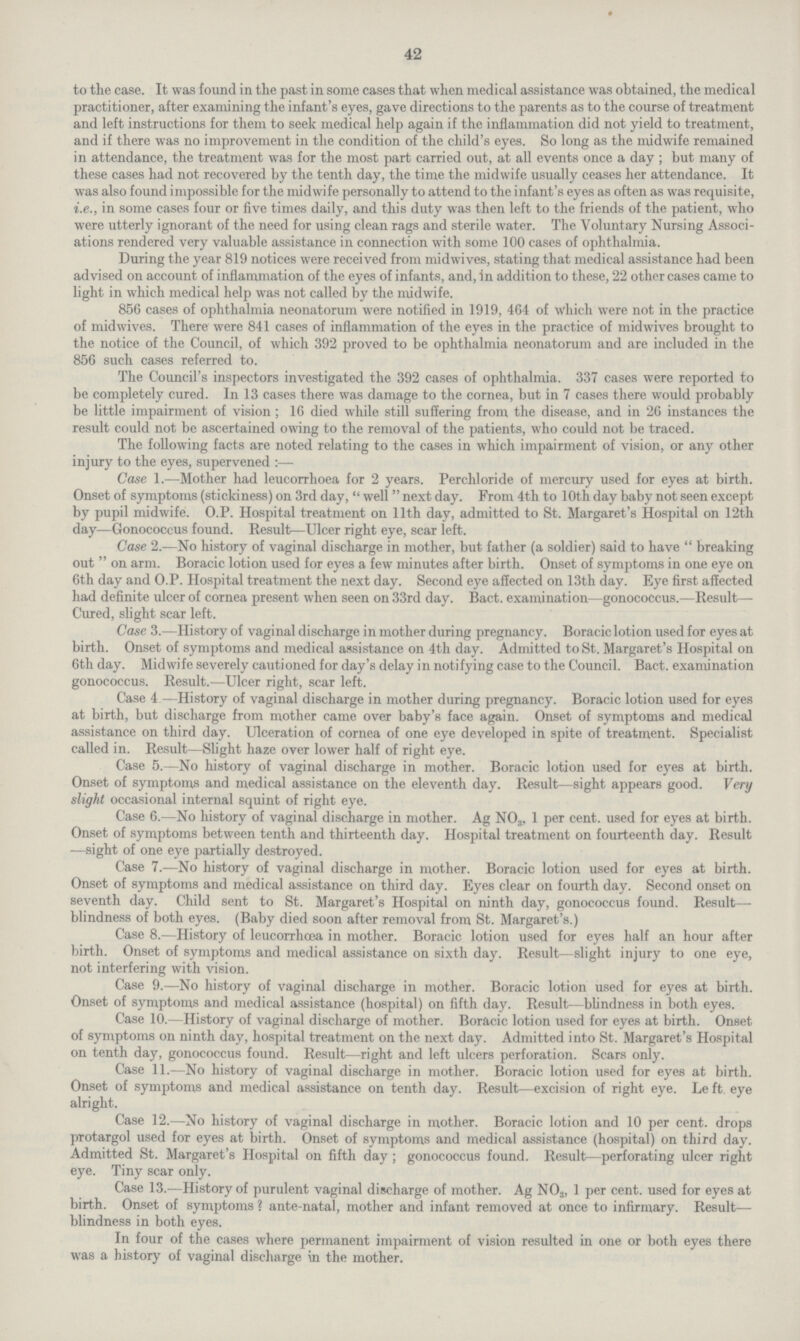 42 to the case. It was found in the past in some cases that when medical assistance was obtained, the medical practitioner, after examining the infant's eyes, gave directions to the parents as to the course of treatment and left instructions for them to seek medical help again if the inflammation did not yield to treatment, and if there was no improvement in the condition of the child's eyes. So long as the midwife remained in attendance, the treatment was for the most part carried out, at all events once a day; but many of these cases had not recovered by the tenth day, the time the midwife usually ceases her attendance. It was also found impossible for the midwife personally to attend to the infant's eyes as often as was requisite, i.e., in some cases four or five times daily, and this duty was then left to the friends of the patient, who were utterly ignorant of the need for using clean rags and sterile water. The Voluntary Nursing Associ ations rendered very valuable assistance in connection with some 100 cases of ophthalmia. During the year 819 notices were received from midwives, stating that medical assistance had been advised on account of inflammation of the eyes of infants, and, in addition to these, 22 other cases came to light in which medical help was not called by the midwife. 856 cases of ophthalmia neonatorum were notified in 1919, 464 of which were not in the practice of midwives. There were 841 cases of inflammation of the eyes in the practice of midwives brought to the notice of the Council, of which 392 proved to be ophthalmia neonatorum and are included in the 856 such cases referred to. The Council's inspectors investigated the 392 cases of ophthalmia. 337 cases were reported to be completely cured. In 13 cases there was damage to the cornea, but in 7 cases there would probably be little impairment of vision; 16 died while still suffering from the disease, and in 26 instances the result could not be ascertained owing to the removal of the patients, who could not be traced. The following facts are noted relating to the cases in which impairment of vision, or any other injury to the eyes, supervened:— Case 1.—Mother had leucorrhoea for 2 years. Perchloride of mercury used for eyes at birth. Onset of symptoms (stickiness) on 3rd day, well next day. From 4th to 10th day baby not seen except by pupil midwife. O.P. Hospital treatment on 11th day, admitted to St. Margaret's Hospital on 12th day—Gonococcus found. Result—Ulcer right eye, scar left. Case 2.—No history of vaginal discharge in mother, but father (a soldier) said to have breaking out  on arm. Boracic lotion used for eyes a few minutes after birth. Onset of symptoms in one eye on 6th day and O.P. Hospital treatment the next day. Second eye affected on 13th day. Eye first affected had definite ulcer of cornea present when seen on 33rd day. Bact. examination—gonococcus.—Result— Cured, slight scar left. Case 3.—History of vaginal discharge in mother during pregnancy. Boracic lotion used for eyes at birth. Onset of symptoms and medical assistance on 4th day. Admitted to St. Margaret's Hospital on 6th day. Midwife severely cautioned for day's delay in notifying case to the Council. Bact. examination gonococcus. Result.—Ulcer right, scar left. Case 4.—History of vaginal discharge in mother during pregnancy. Boracic lotion used for eyes at birth, but discharge from mother came over baby's face again. Onset of symptoms and medical assistance on third day. Ulceration of cornea of one eye developed in spite of treatment. Specialist called in. Result—Slight haze over lower half of right eye. Case 5.—No history of vaginal discharge in mother. Boracic lotion used for eyes at birth. Onset of symptoms and medical assistance on the eleventh day. Result—sight appears good. Very slight occasional internal squint of right eye. Case 6.—No history of vaginal discharge in mother. Ag NO3, 1 per cent. used for eyes at birth. Onset of symptoms between tenth and thirteenth day. Hospital treatment on fourteenth day. Result —sight of one eye partially destroyed. Case 7.—No history of vaginal discharge in mother. Boracic lotion used for eyes at birth. Onset of symptoms and medical assistance on third day. Eyes clear on fourth day. Second onset on seventh day. Child sent to St. Margaret's Hospital on ninth day, gonococcus found. Result— blindness of both eyes. (Baby died soon after removal from St. Margaret's.) Case 8.—History of leucorrhoea in mother. Boracic lotion used for eyes half an hour after birth. Onset of symptoms and medical assistance on sixth day. Result—slight injury to one eye, not interfering with vision. Case 9.—No history of vaginal discharge in mother. Boracic lotion used for eyes at birth. Onset of symptoms and medical assistance (hospital) on fifth day. Result—blindness in both eyes. Case 10.—History of vaginal discharge of mother. Boracic lotion used for eyes at birth. Onset of symptoms on ninth day, hospital treatment on the next day. Admitted into St. Margaret's Hospital on tenth day, gonococcus found. Result—right and left ulcers perforation. Scars only. Case 11.—No history of vaginal discharge in mother. Boracic lotion used for eyes at birth. Onset of symptoms and medical assistance on tenth day. Result—excision of right eye. Le ft eye alright. Case 12.—No history of vaginal discharge in mother. Boracic lotion and 10 per cent. drops protargol used for eyes at birth. Onset of symptoms and medical assistance (hospital) on third day. Admitted St. Margaret's Hospital on fifth day : gonococcus found. Result—perforating ulcer right eye. Tiny scar only. Case 13.—History of purulent vaginal discharge of mother. Ag NO3, 1 per cent. used for eyes at birth. Onset of symptoms ? ante-natal, mother and infant removed at once to infirmary. Result— blindness in both eyes. In four of the cases where permanent impairment of vision resulted in one or both eyes there was a history of vaginal discharge in the mother.