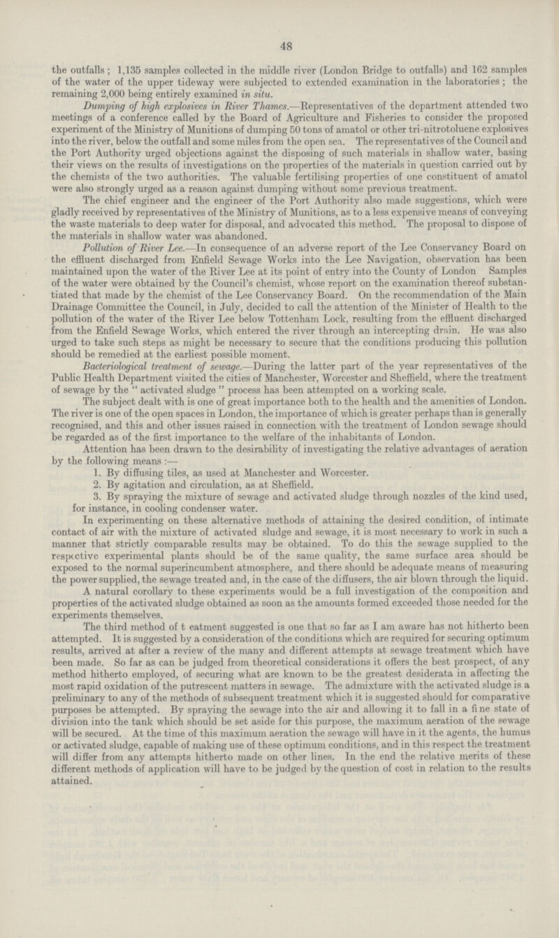 48 the outfalls; 1,135 samples collected in the middle river (London Bridge to outfalls) and 162 samples of the water of the upper tideway were subjected to extended examination in the laboratories; the remaining 2,000 being entirely examined in situ. Dumping of high explosives in River Thames.—Representatives of the department attended two meetings of a conference called by the Board of Agriculture and Fisheries to consider the proposed experiment of the Ministry of Munitions of dumping 50 tons of amatol or other tri nitrotoluene explosives i nto the river, below the outfall and some miles from the open sea. The representatives of the Council and the Port Authority urged objections against the disposing of such materials in shallow water, basing their views on the results of investigations on the properties of the materials in question carried out by the chemists of the two authorities. The valuable fertilising properties of one constituent of amatol were also strongly urged as a reason against dumping without some previous treatment. The chief engineer and the engineer of the Port Authority also made suggestions, which were gladly received by representatives of the Ministry of Munitions, as to a less expensive means of conveying the waste materials to deep water for disposal, and advocated this method. The proposal to dispose of the materials in shallow water was abandoned. Pollution of River Lee.—In consequence of an adverse report of the Lee Conservancy Board on the effluent discharged from Enfield Sewage Works into the Lee Navigation, observation has been maintained upon the water of the River Lee at its point of entry into the County of London Samples of the water were obtained by the Council's chemist, whose report on the examination thereof substan tiated that made by the chemist of the Lee Conservancy Board. On the recommendation of the Main Drainage Committee the Council, in July, decided to call the attention of the Minister of Health to the pollution of the water of the River Lee below Tottenham Lock, resulting from the effluent discharged from the Enfield Sewage Works, which entered the river through an intercepting drain. He was also urged to take such steps as might be necessary to secure that the conditions producing this pollution should be remedied at the earliest possible moment. Bacteriological treatment of sewage.-— During the latter part of the year representatives of the Public Health Department visited the cities of Manchester, Worcester and Sheffield, where the treatment of sewage by the  activated sludge  process has been attempted on a working scale. The subject dealt with is one of great importance both to the health and the amenities of London. The river is one of the open spaces in London, the importance of which is greater perhaps than is generally recognised, and this and other issues raised in connection with the treatment of London sewage should be regarded as of the first importance to the welfare of the inhabitants of London. Attention has been drawn to the desirability of investigating the relative advantages of aeration by the following means:— 1. By diffusing tiles, as used at Manchester and Worcester. 2. By agitation and circulation, as at Sheffield. 3. By spraying the mixture of sewage and activated sludge through nozzles of the kind used, for instance, in cooling condenser water. In experimenting on these alternative methods of attaining the desired condition, of intimate contact of air with the mixture of activated sludge and sewage, it is most necessary to work in such a manner that strictly comparable results may be obtained. To do this the sewage supplied to the respective experimental plants should be of the same quality, the same surface area should be exposed to the normal superincumbent atmosphere, and there should be adequate means of measuring the power supplied, the sewage treated and, in the case of the diffusers, the air blown through the liquid. A natural corollary to these experiments would be a full investigation of the composition and properties of the activated sludge obtained as soon as the amounts formed exceeded those needed for the experiments themselves. The third method of t eatment suggested is one that so far as I am aware has not hitherto been attempted. It is suggested by a consideration of the conditions which are required for securing optimum results, arrived at after a review of the many and different attempts at sewage treatment which have been made. So far as can be judged from theoretical considerations it offers the best prospect, of any method hitherto employed, of securing what are known to be the greatest desiderata in affecting the most rapid oxidation of the putrescent matters in sewage. The admixture with the activated sludge is a preliminary to any of the methods of subsequent treatment which it is suggested should for comparative purposes be attempted. By spraying the sewage into the air and allowing it to fall in a fine state of division into the tank which should be set aside for this purpose, the maximum aeration of the sewage will be secured. At the time of this maximum aeration the sewage will have in it the agents, the humus or activated sludge, capable of making use of these optimum conditions, and in this respect the treatment will differ from any attempts hitherto made on other lines. In the end the relative merits of these different methods of application will have to be judged by the question of cost in relation to the results attained.