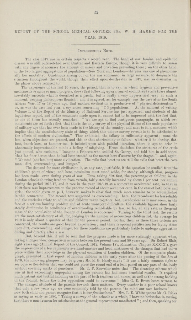 52 REPORT OF TEE SCHOOL MEDICAL OFFICER (Dr. W. H. HAMER) FOR THE YEAR 1919. Introductory Note. The year 1919 was in certain respects a record year. The hand of war, famine, and epidemic disease was still outstretched over Central and Eastern Europe, though it is very difficult to assess with any degree of accuracy the amount of misery and privation prevailing there; on the other hand, in the two largest aggregations of population—New York and London—the year was one of phenomen ally low mortality. Conditions arising out of the war continued, in large measure, to dominate the situation throughout the world, though their effect upon death.rates in 1919, was so dissimilar in the places above referred to. The experience of the last 70 years, the period, that is to say, in which hygiene and preventive medicine have made so much progress, shows that following upon a time of conflict and strife there almost inevitably succeeds what is described as a pacific, but is really a very hypercritical era; at such a moment, weeping philosophers flourish; and it is agreed, as, for example, was the case after the South African War, 17 or 18 years ago, that modern civilisation is productive of physical deterioration; or, as was the case last year, a cry arises concerning C 3 populations. At the moment of writing, Volume I. of the Report of the Ministry of National Service has just appeared, and students of this lugubrious report, and of the comments made upon it, cannot fail to be impressed with the fact that, as one of them has recently remarked: We are apt to find contiguous paragraphs, in which two statements are set forth: first, that this is the only survey of the physical fitness of the male population of military age that has ever been made in the history of the country, and next to it, a sentence which implies that the unsatisfactory state of things which this unique survey reveals is to be attributed to the effects of modern civilisation. Thus exhibited, the fallacy is sufficiently apparent; none the less, when objections are pressed, and this or that shortcoming or failure—whether it be obesity, flat. foot, knock.knee, or hammer.toe—is insisted upon with painful iteration, there is apt to arise in abnormally impressionable minds a feeling of misgiving. Hence doubtless the strictures of the critic just quoted, who exclaims, Imagine a Princess who scolded St. George, and told him in acid tones, that far finer heroes than he had been treated as the merest hors d'ceuvre by the dragon,—and, again, We need (not less but) more civilisation. The evils that beset us are still the evils that beset the cave man—dirt, overcrowding, and hunger. The demand for more civilisation is, at any rate, justifiable, if the question be studied from the children's point of view; and here, pessimism must stand aside, for steady, although slow, progress has been made—even during years of war. Thus, taking dirt first, the percentage of children in the London schools showing freedom from vermin, fairly steadily increased by about 1 per cent. per annum during the period 1913.17, and it rose in the year 1918.19 at a somewhat accelerated rate, so that in 1919 there was improvement on the pre.war record of about seven per cent. in the case of both boys and girls; the table given on p. 4, however, makes it clear that much more remains to be accomplished in this connection. The second test suggested is overcrowding; here, the records are far less reliable and the statistics relate to adults and children taken together, but, paradoxical as it may seem, in the face of a serious housing problem and of acute transport difficulties, the available figures show fairly steady diminution in conditions of overcrowding remediable by law, so far, at any rate, as the great mass of the population of the County of London is concerned. Turning to the third test, the results are the most satisfactory of all, for, judging by the number of necessitous children fed, the average for 1919 is only about a quarter of that for the pre.war period. So far, then, as these three criteria are concerned, the results are good beyond expectation; and there is special justification for laying stress upon dirt, overcrowding, and hunger, for these conditions are particularly liable to undergo aggravation during and directly after a war. But, beyond this, it will be seen that the progress made is far more strikingly apparent when, taking a longer view, comparison is made between the present time and 50 years ago. Sir Robert Blair, eight years ago (Annual Report of the Council, 1912, Volume IV:, Education, Chapter XXXIX.), gave the impressions of a few representative head.masters and head mistresses of the changes that had taken place within their knowledge in the physical condition of London children. Of the composite photo graph, presented in that report, of London children in the early years after the passing of the Act of 1870, the following glimpses may be given: Mr. E. G. Hardy says: It was a fairly common sight to see boys so flea.bitten that one could not place the round end of a lead pencil on any part of the body without covering marks of punctures. Mr. T. P. Shovelier notes that  The cleansing scheme which was at first exceedingly unpopular among the parents has had most beneficial results. It required much patient and tactful handling on the part of both teachers and nurses, as well as the strong backing of the Council, before the bitter opposition could be overcome. Miss G. E. Brent bears witness to The changed attitude of the parents towards these matters. Every teacher in a poor school knows that only a few years ago we were commonly told by the parents 'to mind our own business' . . . now both child and parent recognise that it is out first business. Mrs. L. E. White quotes Mr. G. Ricks as saying as early as 1880, Taking a survey of the schools as a whole, I have no hesitation in stating that there is much reason for satisfaction at the general improvement manifested; and then, speaking for