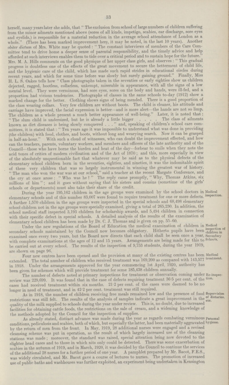 53 herself, many years later she adds, that The exclusion from school of large numbers of children suffering from the minor ailments mentioned above (sores of all kinds, impetigo, scabies, ear discharge, sore eyes and eyelids,) is responsible for a material reduction in the average school attendance of London as a whole. (There has been marked improvement here, it may be noted, in the last 10 years). Another obiter dictum of Mrs. White may be quoted: The constant interviews of members of the Care Com mittee tend to drive home a deeper sense of parental responsibility, and the timely advice and help afforded at such interviews enables them to tide over a critical period and to sustain hope for the future.'' Mrs. M. A. Hills comments on the good physique of her upper class girls, and observes: This gradual progress is doubtless one of the effects of the great movement to secure the betterment of child life, and the hygienic care of the child, which has made such rapid strides in educational circles during recent years, and which for some time before was slowly but surely gaining ground. Finally, Miss H. L. S. Oakes tells how Class photographs taken in the seventies or early eighties show us children dejected, ragged, bootless, collarless, unkempt, miserable in appearance, with all the signs of a low mental level. They were verminous, had sore eyes, sores on the body and hands, were ill.fed, and a proportion had vicious tendencies. Photographs of classes in the same schools to.day (1912) show a marked change for the better. Clothing shows signs of being mended. There is a good proportion oi the class wearing collars. Very few children are without boots. The child is cleaner, his attitude and carriage have improved, the facial expression is better—and is more alert—the hands are not so limp, The children as a whole present a much better appearance of well.being. Later, it is noted that: The slum child is undersized, but he is already a little bigger . The class of ailments known as dirt diseases is being slowly conquered ... and, speaking of children's school care com mittees, it is stated that: Ten years ago it was impossible to understand what was done in providing (the children) with food, clothes, and boots, without long and wearying search. Now it can be grasped in half.an.hour. With such a cloud of witnesses, who can doubt the improvement effected, and how can the teachers, parents, voluntary workers, and members and officers of the late authority and of the Council—those who have borne the burden and heat of the day—forbear to smile when they note the acid tones of critics of modern civilisation and of the Act of 1870; and this, more especially in view of the absolutely unquestionable fact that whatever may be said as to the physical defects of the elementary school children born in the seventies, eighties, and nineties, it was the indomitable spirit of these very children that was so largely instrumental in winning the greatest war of history The man who won the war was at our school, said a teacher at the recent Margate Conference, and the cry at once arose: Who was he ? The reply came promptly, Why, Thomas Atkins, six millions of him; and it goes without saying that his sisters and cousins (sometime of the girls schools or departments) must also take their share of the credit. During the year 195,162 children in the age groups were examined by the school doctors in elementary schools and of this number 83,007 were found to require treatment for one or more defects. A further 1,570 children in the age groups were inspected in the special schools and 68,498 elementary school children not in the age groups were specially examined, giving a total of 265,230. In addition, the school medical staff inspected 3,193 children for scholarship awards, and 5,494 children in connection with their specific defect in special schools. A detailed analysis of the results of the examination oi elementarv school children has been made by Dr. C. J. Thomas and is given on pp.. 55.60. Medical inspection. Under the new regulations of the Board of Education the medical examination of children in secondary schools maintained by the Council now becomes obligatory. Hitherto pupils have been examined once every two years, but the Board now directs that each child shall be seen once a year, with complete examinations at the ages of 12 and 15 years. Arrangements are being made for this to be carried out at every school. The results of the inspection of 9,753 students, during the year 1919, are shown on page 96. Medical inspection of children in Secondary Schools. Four new centres have been opened and the provision at many of the existing centres has been extended. The total number of children who received treatment was 169,200 as compared with 143,577 in 1918. Under the arrangements approved for the year commencing 1st April, 1920, authority has been given for schemes which will provide treatment for some 185,438 children annually. Medical treatment The number of defects noted at primary inspections for treatment or observation coming under review was 229,699. It was found that in the case of defects requiring treatment 36.5 per cent. of the cases had received treatment within six months. 21.2 per cent. of the cases were deemed to be no longer in need of treatment, and in 42.2 per cent. treatment was still required. Re.inspec tion. As in 1918, the number of children receiving free meals remained low and the presence of food restrictions was still felt. The results of the analysis of samples indicate a great improvement in the quality of the milk supplied to schools during the year under review. This is, no doubt, due to increased facilities for obtaining cattle foods, the restrictions on the sale of cream, and a widening knowledge of the methods adopted by the Council for the inspection of supplies. Supervision of dietaries, etc. As already stated, distinct advance was made during the year as regards combating verminous conditions, pediculosis and scabies, both of which, but especially the latter, had been materially aggravated by the return of men from the front. In May, 1919, 28 additional nurses were engaged and a revised cleansing scheme was put in operation, as the result of which largely increased use of the cleansing stations was made; moreover, the standard was raised, special attention being now devoted to the slighter head cases and to those in which nits only could be detected. There was some exacerbation of scabies in the autumn of 1919, and in March, 1920, it was decided by the Council to continue the services of the additional 28 nurses for a further period of one year. A pamphlet prepared by Mr. Bacot, F.E.S., was widely circulated, and Mr. Bacot gave a course of lectures to nurses. The promotion of increased use of public baths and washhouses was further exploited, an experiment being undertaken in Kensington Personal hygiene.