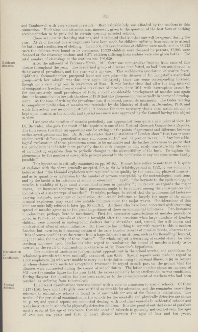 54 and Camberwell with very successful results. Most valuable help was afforded by the teachers in this connection. Much time and attention was, moreover, given to the question of the best form of bathing accommodation to be provided in certain specially selected schools. There are now 25 cleansing stations, and it is hoped that another one will be opened during the year. At 22 of the stations arrangements have been made for children suffering from scabies to attend for baths and sterilisation of clothing. In all 566,178 examinations of children were made, and in 33,222 cases the children were found to be verminous, 15,929 children were cleansed by parents, 17,293 were cleansed at the cleansing stations, and 8,371 children suffering from scabies were also given baths. The total number of cleansings at the stations was 106,639 Epidemic diseases. After the influenza of February.March, 1919, there was comparative freedom from cases of this disease throughout the year. The scarlatinal group of diseases manifested, as had been anticipated, a rising wave of prevalence, and the year was a dry one. This wall.known association of scarlet fever, diphtheria, rheumatic fever, puerperal fever and erysipelas—the diseases of Dr. Longstaff's scarlatinal group—with low rainfall, was thus once again displayed; there was some corresponding increase, though not a very large one, in prevalence of fleas. It was further clear that after the long interval of comparative freedom from excessive prevalence of measles, since 1911, with interruption caused by the comparatively small prevalence of 1915, a more considerable development of measles was again due; it became obvious towards the close of 1919 that this phenomenon was actually in course of develop ment. At the time of writing the prevalence has, it is hoped, passed its maximum. The Order relating to compulsory notification of measles was rescinded by the Ministry of Health in December, 1919, and while this action was no doubt justifiable, it became the more necessary that a close watch should be kept upon measles in the schools, and special measures were approved by the Council having this object in view. Last year the question of measles periodicity was approached from quite a new point of view, by Dr. Brownlee, who gave the result of his inquiries in one of the Medical Research Committee's Reports. The time seems, therefore, an opportune one for setting out the points of agreement and difference between earlier investigations and his. Dr. Brownlee states that the statistics of London show that two or more epidemics with different periodicities may run concurrently, and, he goes on to say :—Any but a bio logical explanation of these phenomena seems to be untenable and the further facts seem to prove that the periodicity is infinitely more probably due to such changes as may easily constitute the life cycle of an infecting organism than to periodic changes in the susceptibility of the host. To explain the phenomena by the number of susceptible persons present in the population at any one time seems hardly possible. This hypothesis is critically examined on pp. 86.92. It must here suffice to note that it is quite at variance with the views generally accepted, for, as Sir A. Whitelegge said in 1892, it was commonly believed that the biennial explosions were regulated as to quality by the prevailing phase of measles; and as to quantity or extension by the number of persons susceptible,by the meteorological conditions and by the facilities for infection at school or elsewhere; again, the keynote to the epidemiology of measles is stability of type amid violent fluctuations in quantity; moreover, as regards the major waves, an increased tendency to fatal pneumonia ought to be counted among the consequences and indications of a severe type of measles. It might, perhaps, be added that the environmental factors— varying birthrate, movement of population, etc.—which influence so largely the range of the minor biennial explosions, may exert also notable influence upon the major waves. Considerations of this kind are more fully referred to later (pp. 90 and 91). All those who have been concerned with preventing spread of measles agree as to the great importance of these environmental influences. Two instances in point may, perhaps, here be mentioned. First the successive exacerbations of measles prevalence noted in 1917.18 at intervals of about a fortnight after the occasions when large numbers of London children were crowded in underground shelters during air.raids: and, second, the well.known and much studied effect of school influence ; Dr. Brownlee has nothing to say with regard to this in modern London, but, even he, in discussing certain of the early London records of measles deaths, observes that It is of course possible that the returns from a large children's institution, such as the Foundling Hospital, might furnish the majority of these deaths. The whole subject is deserving of careful study, for wide reaching influence upon conclusions with regard to combating the spread of measles is likely to be exerted as the result of confirmation or otherwise of Dr. Brownlee's hypothesis. Examination of Candidates. The number of candidates for permanent appointment in the school service, and candidates for scholarship awards who were medically examined, was 6,493. Special reports were made in regard to 1,565 employees, (a) who were unable to carry out their duties owing to personal illness, or (6) in respect of whom claims were made for exceptional treatment in regard to sick pay, on the ground that the illnesses were contracted during the course of school duties. The latter number shows an increase of 303 over the similar figure for the year 1914, the excess probably being attributable to war conditions. During the year, the question has also been raised as to the re.employment of teachers who had been certified as suffering from tuberculosis. Special Schools. In all 5,494 examinations were conducted with a view to admission to special schools. Of these 3,447 (1,801 boys and 1,646 girls) were certified as suitable for admission, and the remainder were either returned to elementary schools or found to be unsuitable for any of the Council's institutions. The results of the periodical examination in the schools for the mentally and physically defective are shown on p. 92, and special reports are submitted dealing with nocturnal enuresis in residential schools and trade instruction in schools for physically defective children. It is also pointed out that cases of paralysis mostly occur at the age of two years, that the onset of tubercle is generally noticed between the ages of two and six years and that of heart disease between the ages of four and ten years.