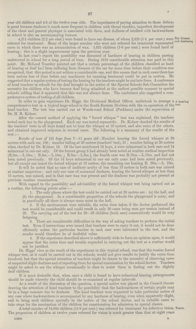 57 year old children and 4.5 of the twelve.year olds. The importance of paying attention to these defects is great because deafness is much more frequent in children with throat troubles, imperfect development of the chest and general physique is associated with them, and dullness of intellect with backwardness in school is also an accompanying feature. 4,211 children (2.2 per cent.) were found to have ear disease, of whom 2,823 (1.4 per cent.) were referred for treatment. Many of the larger number who were not referred for treatment represented cases in which there was an accumulation of wax. 1,921 children (1.0 per cent.) were found hard of hearing; this is a slight improvement upon the previous vear. Ear disease and deafness In last year s report the possibility was discussed of hardness of hearing in children passing undetected in school for a long period of time. During 1919 considerable attention was paid to this point. Mr. McLeod Yearsley pointed out that a certain percentage of the children classified as hard of hearing or deaf had been suffering from diseases of the ear for some time before their condition was recognised, that this period is not seldom a considerable one, and this means that in such cases there has been serious loss of time before any machinery for ensuring treatment could be put in motion. He suggested that a regular system of testing the hearing by the teachers might be put into force. A conference of head teachers in schools for the deaf brought to the notice of the Special Schools Sub.Committee the necessity for children who have become deaf being admitted at the earliest possible moment to specia1 schools, adding that it appeared that this was not always done. The conference also suggested a com prehensive system of testing of all children. In order to gain experience Dr. Higgs, the Divisional Medical Officer, undertook to arrange a comprehensive test in a typical large school in the South.Eastern Division with the co.operation of the head teacher. The test was carried out at Woods.road School (Peckham) under the supervision of Dr. H. R. Kidner. A hearing best. After the correct method of applying the forced whisper test was explained, the teachers tested each boy in the playground. Each ear was tested separately. Dr. Kidner checked the results of the teachers' tests in all boys found not to hear the whisper at 10 metres, and also some of the others, and obtained improved response in several cases. The following is a summary of the results of the test:— Results of tests of 121 boys from 7—11 years old—Number hearing the forced whisper at 20. metres with each ear, 100; number failing at 20 metres (teachers' test), 21; number failing at 20 metres when checked by Dr. Kidner, 18. Of the last.mentioned 18 boys, 4 were subnormal in both ears and 14 subnormal in one ear only. Of the former group 3 had already been noted at routine medical inspection (R.5m.—L.10m.; R.5m.—L.10m.; R.5m.—L.5m.), the fourth case was R.15m.—L.15m. and had not been noted previously. Of the 14 boys subnormal in one ear only none had been noted previously, but all except one heard the forced whisper at 15 metres, the remaining one hearing R. 20m.—L. 10m. It will be noted that no case of auditory acuity of less than 15 metres in both ears was missed at routine inspection; and only one case of monaural deafness, hearing the forced whisper at less than 15 metres, was missed, and in that case wax was present and the deafness was probably not present at previous routine examination. With regard to the possibility and advisability of the forced whisper test being carried out as a routine, the following points arise:— 1. The only places where the test could be carried out at 20 metres are : (a) the hall, and (b) the playground. In a considerable proportion of the schools the playground is noisy, and in practically all there is always some noise in the hall. 2. If the environment were suitable, the extra time taken if the doctor performed the test would be considerable and could result in only 20 cases being seen per session instead of 25. The carrying out of the test for 20—25 children (both ears) consecutively would be very fatiguing. 3. There are considerable difficulties in the way of asking teachers to perform the initial test. Even if instructions were issued that teachers were to carry it out, it would not be done efficiently unless the particular teacher in each case were interested in the test, and the results would therefore be of doubtful value. 4. If the experience described above is sufficiently wide to form an opinion upon, it would appear that the extra time and trouble expended in carrying out the test as a routine would not be justified. Dr. Higgs' view as the result of the experiment in this typical school, was that the routine forced whisper test, as it could be carried out in the schools, would not give results to justify the extra time involved, but that the special attention of teachers might be drawn to the necessity of observing cases of suspected slight deafness and of reporting them for special examination by the school doctor. Teachers might be asked to use the whisper occasionally in class to assist them in finding out the slightly deaf children. It is most desirable that, when once a child is found to have subnormal hearing, arrangements should be made whereby the child should be re.examined at regular intervals. As a result of the discussion of the question, a special notice was placed in the Council Gazette drawing the attention of head teachers to the possibility that the backwardness of certain pupils may be in a large measure due to deafness. The head teachers were requested to take particular notice of any case where backwardness is accompanied by any hardness of hearing, even when apparently slight, and to bring such children specially to the notice of the school doctor, and in suitable cases to take steps for the nomination of the children for consideration for admission to special classes. A total number of 14,844 children (11.9 per cent.) was referred tor treatment tor detective vision. The proportion of children at twelve years referred for vision is much greater than that at eight years Vision. 55680 H