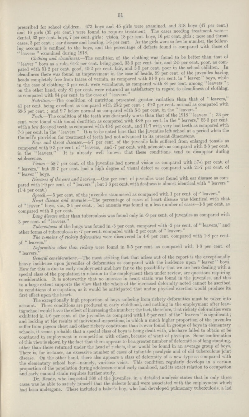 61 prescribed for school children. 673 boys and 45 girls were examined, and 318 boys (47 per cent.) and 16 girls (35 per cent.) were found to require treatment. The cases needing treatment were—. dental, 33 per cent. boys, 7 per cent. girls; vision, 18 per cent. boys, 16 per cent. girls; nose and throat cases, 3 per cent.; ear disease and hearing, 1.6 per cent. As the girls were so few in number, the follow ing account is confined to the boys, and the percentage of defects found is compared with those of  leavers  examined during 1918. Clothing and cleanliness.—The condition of the clothing was found to be better than that of leaver boys as a rule, 64.2 per cent. being good, 33.3 per cent. fair, and 2.5 per cent. poor, as com pared with 51.2 per cent. good, 45.2 per cent. fair, and 3.5 per cent. poor in the school children. In cleanliness there was found an improvement in the case of heads, 99 per cent. of the juveniles having heads completely free from traces of vermin, as compared with 91.8 per cent. in leaver boys, while in the case of clothing .3 per cent. were verminous, as compared with .8 per cent. among leavers; on the other hand, only 81 per cent. were returned as satisfactory in regard to cleanliness of clothing, as compared with 84 per cent. in the case of leavers. Nutrition.—The condition of nutrition presented greater variation than that of leavers, 41 per cent. being excellent as compared with 25.2 per cent.; 49.3 per cent. normal as compared with 69.5 per cent.; and 9.7 below normal as compared with 5.3 per cent. in the  leavers. Teeth.—The condition of the teeth was distinctly worse than that of the 1918 leavers; 33 per cent. were found with sound dentition as compared with 48.8 per cent. in the leavers, 55.3 per cent. with a few decayed teeth as compared with 43.9 per cent., and 11.7 with very bad teeth as compared with 7.3 per cent. in the leavers. It is to be noted here that the juveniles left school at a period when the Council's provision for treatment of teeth had not advanced to its present dimensions. Nose and throat diseases.—4.7 per cent. of the juvenile lads suffered from enlarged tonsils as compared with 9.3 per cent. of  leavers, and .7 per cent. with adenoids as compared with 3.3 per cent. in the leavers. It is already well known that these conditions tend to disappear during adolescence. Vision—58.7 per cent. of the juveniles had normal vision as compared with 57.6 per cent. of leavers, but 25.7 per cent. had a high degree of visual defect as compared with 21.7 per cent. of leaver boys. Diseases of the ears and hearing.—One per cent. of juveniles were found with ear disease as com pared with 1.9 per cent. of leavers; but 1.3 per cent. with deafness is almost identical with leavers (1.4 per cent.) Speech.—5 per cent. of the juveniles stammered as compared with 1 per cent. of'' leavers. Heart disease and anæmia.—The percentage of cases of heart disease was identical with that of leaver boys, viz., 3.4 per cent.; but anaemia was found in a less number of cases—1.8 per cent. as compared with 3 per cent. Lung disease other than tuberculosis was found only in .9 per cent. of juveniles as compared with 3 per cent. of  leavers. Tuberculosis of the lungs was found in .3 per cent. compared with .2 per cent. of  leavers, and other forms of tuberculosis in .7 per cent. compared with .2 per cent. of leavers. The remains of rickety deformities were discovered in 4.6 per cent, compared with 1.8 per cent. of  leavers. Deformities other than rickety were found in 5.5 per cent. as compared with 1.8 per cent. of leavers. General considerations.—The most striking fact that arises out of the report is the exceptionally heavy incidence upon juveniles of deformities as compared with the incidence upon leaver boys. How far this is due to early employment and how far to the possibility that we are here dealing with a special class of the population in relation to the employment then under review, are questions requiring consideration. It is noteworthy that no increase in heart strain was found in the juveniles, and this to a large extent supports the view that the whole of the increased deformity noted cannot be ascribed to conditions of occupation, as it would be anticipated that undue physical exertion would produce its first effect upon the heart. The exceptionally high proportion of boys suffering from rickety deformities must be taken into account. These conditions are produced in early childhood, and nothing in the employment after leav ing school would have the effect of increasing the number; the fact, therefore, that rickety deformities were exhibited in 4.6 per cent. of the juveniles as compared with 1.8 per cent. of the leavers is significant; and looking at the results of individual inspections, in which a much higher proportion of the juveniles suffer from pigeon chest and other rickety conditions than is ever found in groups of boys in elementary schools, it seems probable that a special class of boys is being dealt with, who have failed to obtain or be continued in employment in competition with others, because of want of physique. Some confirmation of this view is shown by the fact that there appears to be a greater number of deformities of long standing, other than those returned under the head of rickets, than would be found in an average group of boys. There is, for instance, an excessive number of cases of infantile paralysis and of old tuberculous joint disease. On the other hand, there also appears a class of deformity of a new type as compared with the elementary school boy—namely, varicose veins. This condition regularly develops in a certain proportion of the population during adolescence and early manhood, and its exact relation to occupation and early manual strain requires further study. Dr. Reade, who inspected 388 of the juveniles, in a detailed analysis states that in only three cases was he able to satisfy himself that the defects found were associated with the employment which had been undergone. These included a baker's boy, who had developed pulmonary tuberculosis, a lad