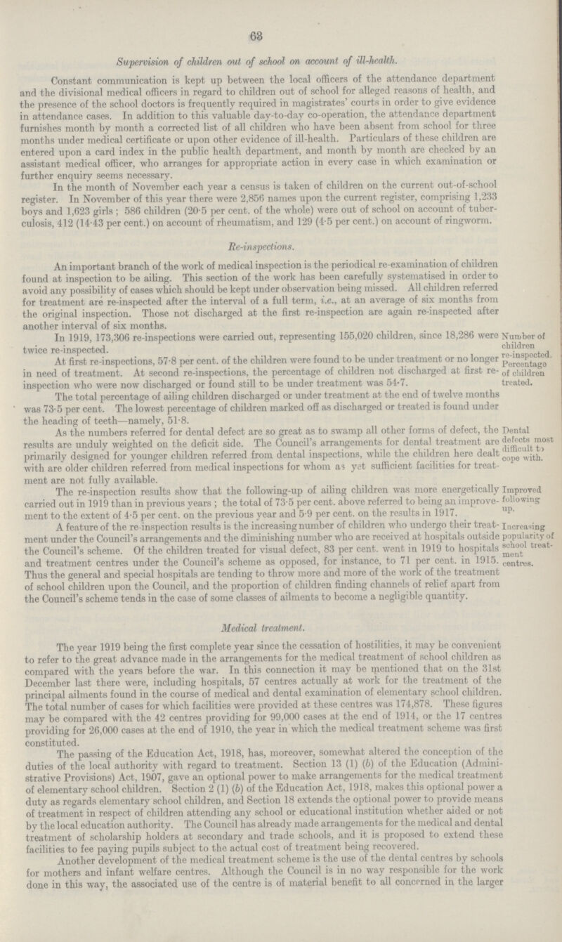 63 Supervision of children out of school on account of ill.health. Constant communication is kept up between the local officers of the attendance department and the divisional medical officers in regard to children out of school for alleged reasons of health, and the presence of the school doctors is frequently required in magistrates' courts in order to give evidence in attendance cases. In addition to this valuable day.to.day co.operation, the attendance department furnishes month by month a corrected list of all children who have been absent from school for three months under medical certificate or upon other evidence of ill.health. Particulars of these children are entered upon a card index in the public health department, and month by month are checked by an assistant medical officer, who arranges for appropriate action in every case in which examination or further enquiry seems necessary. In the month of November each year a census is taken of children on the current out.of.school register. In November of this year there were 2,856 names upon the current register, comprising 1,233 boys and 1,623 girls; 586 children (20.5 per cent. of the whole) were out of school on account of tuber culosis, 412 (14.43 per cent.) on account of rheumatism, and 129 (4.5 per cent.) on account of ringworm. Re.inspections. An important branch of the work of medical inspection is the periodical re.examination of children found at inspection to be ailing. This section of the work has been carefully systematised in order to avoid any possibility of cases which should be kept under observation being missed. All children referred for treatment are re.inspected after the interval of a full term, i.e., at an average of six months from the original inspection. Those not discharged at the first re.inspection are again re.inspected after another interval of six months. In 1919, 173,306 re.inspections were carried out, representing 155,020 children, since 18,286 were twice re.inspected. At first re.inspections, 57.8 per cent. of the children were found to be under treatment or no longer in need of treatment. At second re.inspections, the percentage of children not discharged at first re. inspection who were now discharged or found still to be under treatment was 54.7. Number of children re.inspected. Percentage of children treated. The total percentage of ailing children discharged or under treatment at the end of twelve months was 73.5 per cent. The lowest percentage of children marked off as discharged or treated is found under the heading of teeth—namely, 51.8. As the numbers referred for dental defect are so great as to swamp all other forms of defect, the results are unduly weighted on the deficit side. The Council's arrangements for dental treatment are primarily designed for younger children referred from dental inspections, while the children here dealt with are older children referred from medical inspections for whom as yet sufficient facilities for treat ment are not fully available. Dental defects most difficult ti cope with. The re.inspection results show that the following.up of ailing children was more energetically carried out in 1919 than in previous years; the total of 73.5 per cent. above referred to being an improve ment to the extent of 4.5 per cent. on the previous year and 5.9 per cent. on the results in 1917. Improved following up. A feature of the re.inspection results is the increasing number of children who undergo their treat ment under the Council's arrangements and the diminishing number who are received at hospitals outside the Council's scheme. Of the children treated for visual defect, 83 per cent, went in 1919 to hospitals and treatment centres under the Council's scheme as opposed, for instance, to 71 per cent, in 1915. Thus the general and special hospitals are tending to throw more and more of the work of the treatment of school children upon the Council, and the proportion of children finding channels of relief apart from the Council's scheme tends in the case of some classes of ailments to become a negligible quantity. Increasing popularity of school treat ment centres. Medical treatment. The year 1919 being the first complete year since the cessation of hostilities, it may be convenient to refer to the great advance made in the arrangements for the medical treatment of school children as compared with the years before the war. In this connection it may be mentioned that on the 31st December last there were, including hospitals, 57 centres actually at work for the treatment of the principal ailments found in the course of medical and dental examination of elementary school children. The total number of cases for which facilities were provided at these centres was 174,878. These figures may be compared with the 42 centres providing for 99,000 cases at the end of 1914, or the 17 centres providing for 26,000 cases at the end of 1910, the year in which the medical treatment scheme was first constituted. The passing of the Education Act, 1918, has, moreover, somewhat altered the conception of the duties of the local authority with regard to treatment. Section 13 (1) (6) of the Education (Admini strative Provisions) Act, 1907, gave an optional power to make arrangements for the medical treatment of elementary school children. Section 2 (1) (b) of the Education Act, 1918, makes this optional power a duty as regards elementary school children, and Section 18 extends the optional power to provide means of treatment in respect of children attending any school or educational institution whether aided or not by the local education authority. The Council has already made arrangements for the medical and dental treatment of scholarship holders at secondary and trade schools, and it is proposed to extend these facilities to fee paying pupils subject to the actual cost of treatment being recovered. Another development of the medical treatment scheme is the use of the dental centres by schools for mothers and infant welfare centres. Although the Council is in no way responsible for the work done in this way, the associated use of the centre is of material benefit to all concerned in the larger