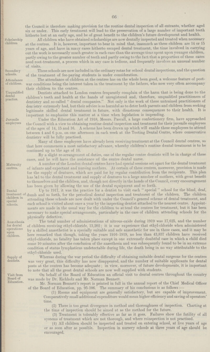 66 the Council is therefore making provision for the routine dental inspection of all entrants, whether aged six or under. This early treatment will lead to the preservation of a large number of important teeth hitherto lost at an early age, and be of great benefit to the children's future development and health. Scholarship children All children who have obtained scholarships are now dentally inspected and treated when necessary at the centres. It is, however, important to bear in mind that, inasmuch as these children are 14 or 15 years of age, and have in many cases hitherto escaped dental treatment, the time involved in carrying out the work is necessarily much greater in each case than the average time spent upon younger children, partly owing to the greater number of teeth and partly owing to the fact that a proportion of these cases need root.treatment, a process which in any case is tedious, and frequently involves an unusual number of visits. ' Secondaiy schools. These schools are now included in the ordinary rotas for school dental inspections, and the question of the treatment of fee.paying students is under consideration. Attendance 13] ofchildreD. The attendance of children at the centres has on the whole been good, a welcome feature of post war conditions being the interest taken in the treatment by the fathers, who now very often accompany their children to the centres. Unqualified dental practice. Dentists attached to London centres frequently complain of the harm that is being done to the children's teeth and health at the hands of unregistered and, therefore, unqualified practitioners of dentistry and so.called  dental companies. Not only is the work of these untrained practitioners of denfistrv extremely bad, but their advice is so harmful as to deter both parents and children from seeking legitimate skilled dental treatment in future, with disastrous consequences to their health. It is important to emphasise this matter at a time when legislation is impending. Juvenile employees Under the Education Act of 1918, Messrs. Pascall, a large confectionery firm, have approached the Council with a view to obtaining routine dental inspection and treatment for their juvenile employees of the ages of 14, 15 and 16. A scheme has been drawn up which will enable these employees to attend between 4 and 6 p.m. on one afternoon in each week at the Tooting Dental Centre, where conservative dentistry will be fully practised. Many of these employees have already been receiving treatment at the Council dental centres, so that here commences a most satisfactory advance, whereby children's routine dental treatment is to be continued up to'the age of 1C. By a slight re.arrangement of duties, one of the regular centre dentists will be in charge of these cases, and he will have the assistance of the centre dental nurse. Maternity centres. A number of the London dental centres have had special sessions set apart for the dental treatment of infants and expectant and nursing mothers. At certain of these centres, moreover, provision is made for the supply of dentures, which are paid for by regular contribution from the recipients. This plan has led to the dental treatment and supply of dentures to a large number of mothers, with great benefit to themselves and the children, and, though not directly in the hands of the Council, every encouragement has been given bv allowing the use of the dental equinment and so forth. Dental treatment of children in special schools. Up to 1917, it was the practice for a dentist to visit each special school for the blind, deaf, dumb and so forth, for the periodical dental inspection and treatment of the children. The children attending these schools are now dealt with under the Council's general scheme of dental treatment, and each school is visited about once a year by the inspecting dentist attached to the nearest centre. Appoint ments are made in the usual way for the children to at tend the centres for treatment, but it has been necessary to make special arrangements, particularly in the case of children attending schools for the physicallv defective. Anaesthesia for dental operations upon children. The total number of administrations of nitrous.oxide during 1919 was 17,6*25, and the number of children receiving ethyl.chloride, 13,202 ; it is our experience that ethyl.chloride when administered by a skilled anaesthetist is a specially suitable and safe anaesthetic for use in these cases, and it may be here remarked that though, taking the years 1916.1919, no less than 43,837 children have received ethyl.chloride, no fatality has taken place except in one extremely doubtful case in which a child died some 10 minutes after the conclusion of the anaesthesia and was subsequently found to be in an extreme condition of status lvmphaticus undetectable during life, the death being in no way attributable to the ethyl.chloride used. Supply of dentists. Whereas during the war period the difficulty of obtaining suitable dental surgeons for the centres was very great, this difficulty has now disappeared, and the number of suitable applicants for dental posts at the centres has become adequate; in view, moreover, of future developments, it is important to note that all the great dental schools are now well supplied with students. Visit from Board of Education. On behalf of the Board of Education an official visit to dental centres throughout the country was made by Dr. Eichholz and Mr. Norman Bennett. Mr. Norman Bennett's report is printed in full in the annual report of the Chief Medical Officer of the Board of Education, pp. 95.106. The summary of his conclusions is as follows:— (1) Rooms and equipment are generally satisfactory, but are capable of improvement. Comparatively small additional expenditure would mean higher efficiency and saving of operators' time. (2) There is too great divergence in method and thoroughness of inspection. Charting at the time of inspection should be aimed at as the method for the future. (3) Treatment is tolerably effective as far as it goes. Failures show the futility of all systems of treatment which are not thorough, and where reinspection is not practised. (4) All children should be inspected and treated on entering school, at five years of age or as soon after as possible. Inspection in nursery schools at three years of age should be encouraged.