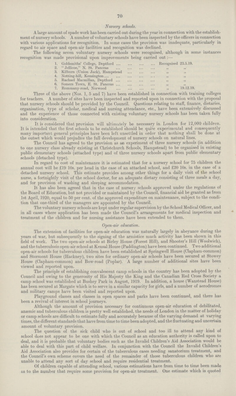 70 Nursery schools. A large amount of spade work has been carried out during the year in connection with the establish ment of nursery schools. A number of voluntary schools have been inspected by the officers in connection with various applications for recognition. In some cases the provision was inadequate, particularly in regard to air space and open.air facilities and recognition was declined. The following seven voluntary nursery schools were recognised, although in some instances recognition was made provisional upon improvements being carried out:— 1. Goldsmiths' College, Deptford Recognised 23.5.19. 2. Jellicoe, N. St. Pancras „ „ 3. Kilburn (Union Jack), Hampstead „ „ 4. Notting.hill, Kensington „ „ 5. Rachael Macmillan, Deptford „ „ 6. Somers Town, E. St. Pancras „ „ 7. Rommany.road, Norwood „ 19.12.19. Three of the above (Nos. 1, 5 and 7) have been established in connection with training colleges for teachers. A number of sites have been inspected and reported upon in connection with the proposal that nursery schools should be provided by the Council. Questions relating to staff, finance, dietaries, organisation, type of scholar, medical and nursing attendance, etc., have been extensively discussed and the experience of those connected with existing voluntary nursery schools has been taken fully into consideration. It is considered that provision will ultimately be necessary in London for 12,000 children. It is intended that the first schools to be established should be quite experimental and consequently many important general principles have been left unsettled in order that nothing shall be done at the outset which would prejudice the full development of nursery schools on natural lines. The Council has agreed to the provision as an experiment of three nursery schools (in addition to one nursery class already existing at Christchurch Schools, Hampstead) to be organised in existing public elementary schools (attached type) and of three nursery schools apart from public elementary schools (detached type). In regard to cost of maintenance it is estimated that for a nursery school for 75 children the annual cost will be £19 10s. per head in the case of an attached school, and £'20 10s. in the case of a detached nursery school. This estimate provides among other things for a daily visit of the school nurse, a fortnightly visit of the school doctor, for an adequate dietary consisting of three meals a day. and for provision of washing and sleeping accommodation. It has also been agreed that in the case of nursery schools approved under the regulations of the Board of Education, but not provided or maintained by the Council, financial aid be granted as from 1st April, 1920, equal to 50 per cent. of the approved expenditure on maintenance, subject to the condi tion that one.third of the managers are appointed by the Council. The voluntary nursery schools are kept under regular supervision by the School Medical Officer, and in all cases where application has been made the Council's arrangements for medical inspection and treatment of the children and for nursing assistance have been extended to them. Open.air education. The extension of facilities for open.air education was naturally largely in abeyance during the years of war, but subsequently to the signing of the armistice much activity has been shown in this field of work. The two open.air schools at Birley House (Forest Hill), and Shooter's Hill (Woolwich), and the tuberculosis open.air school at Kensal House (Paddington) have been continued. Two additional open.air schools for tuberculous children have been established at Springwell House (Clapham.common) and Stormont House (Hackney), two sites for ordinary open.air schools have been secured at Stowey House (Clapham.common) and Bow.road (Poplar). A large number of additional sites have been viewed and reported upon. The principle of establishing convalescent camp schools in the country has been adopted by the Council and owing to the generosity of His Majesty the King and the Canadian Red Cross Society a camp school was established at Bushey Park in August, 1919. In addition, a house (Wanstead House) has been secured at Margate which is to serve in a similar capacity for girls, and a number of aerodromes and military camps have been visited and reported upon. Playground classes and classes in open spaces and parks have been continued, and there has been a revival of interest in school journeys. Although the amount of provision necessary for continuous open.air education of debilitated, anaemic and tuberculous children is pretty well established, the needs of London in the matter of holiday or camp schools are difficult to estimate fully and accurately because of the varying demand at varying times, the different standards that have from time to time been adopted, and the fluctuating and uncertain amount of voluntary provision. The question of the sick child who is out of school and too ill to attend any kind of school does not appear to be one with which the Council as an education authority is called upon to deal, and it is probable that voluntary bodies such as the Invalid Children's Aid Association would be able to deal with this part of child welfare. In conjunction with the Council the Invalid Children's Aid Association also provides for certain of the tuberculous cases needing sanatorium treatment, and the Council's own scheme covers the need of the remainder of those tuberculous children who are unable to attend any sort of day school and require residential treatment. Of children capable of attending school, various estimations have from time to time been made as to the number that require some provision for open.air treatment. One estimate which is quoted