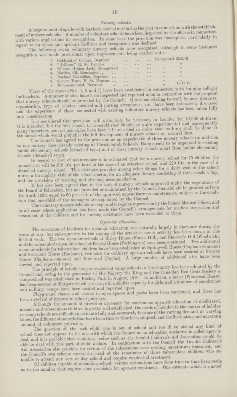 70 Nursery schools. A large amount of spade work has been carried out during the year in connection with the establish ment of nursery schools. A number of voluntary schools have been inspected by the officers in connection with various applications for recognition. In some cases the provision was inadequate, particularly in regard to air space and open-air facilities and recognition was declined. The following seven voluntary nursery schools were recognised, although in some instances recognition was made provisional upon improvements being carried out:— 1. Goldsmiths' College, Deptford Recognised 23.5.19. 2. Jellicoe, N. St. Pancras „ „ 3. Kilburn (Union Jack), Hampstead „ „ 4. Notting.hill, Kensington „ „ 5. Rachael Macmillan, Deptford „ „ 6. Somers Town, E. St. Pancras „ „ 7. Rommany-road, Norwood ,, 19.12.19. Three of the above (Nos. 1, 5 and 7) have been established in connection with training colleges for teachers. A number of sites have been inspected and reported upon in connection with the proposal that nursery schools should be provided by the Council. Questions relating to staff, finance, dietaries, organisation, type of scholar, medical and nursing attendance, etc., have been extensively discussed and the experience of those connected with existing voluntary nursery schools has been taken fully into consideration. It is considered that provision will ultimately be necessary in London for 12,000 children. It is intended that the first schools to be established should be quite experimental and consequently many important general principles have been left unsettled in order that nothing shall be done at the outset which would prejudice the full development of nursery schools on natural lines. The Council has agreed to the provision as an experiment of three nursery schools (in addition to one nursery class already existing at Christchurch Schools, Hampstead) to be organised in existing public elementary schools (attached type) and of three nursery schools apart from public elementary schools (detached type). In regard to cost of maintenance it is estimated that for a nursery school for 75 children the annual cost will be £19 10s. per head in the case of an attached school, and £20 10s. in the case of a detached nursery school. This estimate provides among other things for a daily visit of the school nurse, a fortnightly visit of the school doctor, for an adequate dietary consisting of three meals a day. and for provision of washing and sleeping accommodation. It has also been agreed that in the case of nursery schools approved under the regulations of the Board of Education, but not provided or maintained by the Council, financial aid be granted as from 1st April, 1920, equal to 50 per cent. of the approved expenditure on maintenance, subject to the condi tion that one.third of the managers are appointed by the Council. The voluntary nursery schools are kept under regular supervision by the School Medical Officer, and in all cases where application has been made the Council's arrangements for medical inspection and treatment of the children and for nursing assistance have been extended to them. Open.air education. The extension of facilities for open.air education was naturally largely in abeyance during the years of war, but subsequently to the signing of the armistice much activity has been shown in this field of work. The two open.air schools at Birley House (Forest Hill), and Shooter's Hill (Woolwich), and the tuberculosis open.air school at Kensal House (Paddington) have been continued. Two additional open.air schools for tuberculous children have been established at Springwell House (Clapham.common) and Stormont House (Hackney), two sites for ordinary open.air schools have been secured at Stowey House (Clapham.common) and Bow.road (Poplar). A large number of additional sites have been viewed and reported upon. The principle of establishing convalescent camp schools in the country has been adopted by the Council and owing to the generosity of His Majesty the King and the Canadian Red Cross Society a camp school was established at Bushey Park in August, 1919. In addition, a house (Wanstead House) has been secured at Margate which is to serve in a similar capacity for girls, and a number of aerodromes and military camps have been visited and reported upon. Playground classes and classes in open spaces and parks have been continued, and there has been a revival of interest in school journeys. Although the amount of provision necessary for continuous open.air education of debilitated, anaemic and tuberculous children is pretty well established, the needs of London in the matter of holiday or camp schools are difficult to estimate fully and accurately because of the varying demand at varying times, the different standards that have from time to time been adopted, and the fluctuating and uncertain amount of voluntary provision. The question of the sick child who is out of school and too ill to attend any kind of school does not appear to be one with which the Council as an education authority is called upon to deal, and it is probable that voluntary bodies such as the Invalid Children's Aid Association would be able to deal with this part of child welfare. In conjunction with the Council the Invalid Children's Aid Association also provides for certain of the tuberculous cases needing sanatorium treatment, and the Council's own scheme covers the need of the remainder of those tuberculous children who are unable to attend any sort of day school and require residential treatment. Of children capable of attending school, various estimations have from time to time been made as to the number that require some provision for open.air treatment. One estimate which is quoted