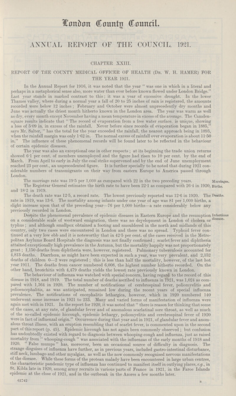London County Council. ANNUAL REPORT OF THE COUNCIL, 1921. CHAPTER XXIII. REPORT OF THE COUNTY MEDICAL OFFICER OF HEALTH (Dr. W. H. HAMER) FOR THE YEAR 1921. In the Annual Report for 1916, it was noted that the year was one in which in a literal and perhaps in a metaphorical sense also, more water than ever before known flowed under London Bridge. Last year stands in marked contrast to this; it was a year of excessive drought. In the lower Thames valley, where during a normal year a fall of 20 to 25 inches of rain is registered, the amounts recorded were below 12 inches; February and October were almost unprecedently dry months and June was actually the driest month hitherto known in the London area. The year was warm as well as dry, every month except November having a mean temperature in excess of the average. The Camden square results indicate that The record of evaporation from a free water surface is unique, showing a loss of 5.09 in. in excess of the rainfall. Never before since records of evaporation began in 1885, says Mr. Salter, has the total for the year exceeded the rainfall, the nearest approach being in 1893, when the rainfall margin was only 1.62 in. The normal excess of rainfall over evaporation is about 11.50 in. The influence of these phenomenal records will be found later to be reflected in the behaviour of certain epidemic diseases. The year was also an exceptional one in other respects; at its beginning the trade union returns showed 6.1 per cent. of members unemployed and the figure had risen to 10 per cent. by the end of March. From April to early in July the coal strike supervened and by the end of June unemployment reached 23 per cent., an unprecedented figure. It is further specially to be noted that during 1921 con siderable numbers of transmigrants on their way from eastern Europe to America passed through London. The marriage rate was 19.5 per 1,000 as compared with 22 in the two preceding years. Marriages. The Registrar General estimates the birth rate to have been 22.1 as compared with 26.4 in 1920, and 18.2 in 1919. Births. The death rate was 12.5, a record rate. The lowest previously reported was 12.6 in 1920. The rate in 1919, was 13.6. The mortality among infants under one year of age was 81 per 1,000 births, a slight increase upon that of the preceding year—76 per 1,000 births—a rate considerably below any previously recorded in London. Deaths. Despite the phenomenal prevalence of epidemic diseases in Eastern Europe and the resumption on a considerable scale of westward emigration, there was no development in London of cholera or typhus; and although smallpox obtained a footing and smouldered in the north and midlands of this country, only two cases were encountered in London and there was no spread. Typhoid fever con tinued at a very low ebb and it is noteworthy that in 42.5 per cent. of the cases received in the Metro politan Asylums Board Hospitals the diagnosis was not finally confirmed; scarlet fever and diphtheria attained exceptionally high prevalence in the Autumn, but the mortality happily was not proportionately great; 1,150 deaths from diphtheria were, however, registered. Pulmonary tuberculosis accounted for 4,813 deaths. Diarrhoea, as might have been expected in such a year, was very prevalent, and 2,152 deaths of children 0—2 were registered; this is less than half the mortality, however, of the last hot year 1911. The deaths from cancer numbered 6,008, the highest number hitherto recorded. On the other hand, bronchitis with 4,479 deaths yields the lowest rate previously known in London. Infectious disease. The behaviour of influenza was watched with special concern, having regard to the record of this disease in 1918, and 1919. The total number of deaths ascribed to influenza in 1921, was 1,024 as com pared with 1,364 in 1920. The number of notifications of cerebrospinal fever, poliomyelitis and polioencephalitis, as was anticipated, remained low during the recent years of special influenza prevalence. The notifications of encephalitis lethargica, however, which in 1920 numbered 140 underwent some increase in 1921 to 233. Many and varied forms of manifestation of influenza were again met with in 1921. In the report for 1920, it was noted that there is reason for thinking that some of the cases, at any rate, of glandular fever and of anomalous scarlatinal sore throat, as well as much of the so-called epidemic hiccough, epidemic lethargy, poliomyelitis and cerebrospinal fever of 1920 were in fact of influenzal origin. Occurrence during that year and in 1921, of glandular fever and anom alous throat illness, with an eruption resembling that of scarlet fever, is commented upon in the second part of this report (p. 45). Epidemic hiccough has not again been commonly observed; but confusion has undoubtedly existed with regard to diagnosis between whooping-cough and influenza, just as raised mortality from whooping-cough was associated with the influenzas of the early months of 1918 and 1920. False mumps has, moreover, been an occasional source of difficulty in diagnosis. The strange disguises of influenza have further, as in previous years, included gastro-intestinal disturbance, stiff neck, lumbago and other myalgias, as well as the now commonly recognised nervous manifestations of the disease. While these forms of the protean malady have been encountered in large urban centres, the characteristic pandemic type of influenza has continued to manifest itself in outlying places, e.g., in St. Kilda late in 1920, among army recruits in various parts of France in 1921, in the Faroe Islands epidemic at the close of 1921, and in the outbreak in the Azores a few months later. 61742 B