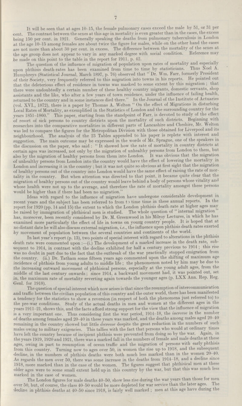 7 It will be seen that at ages 10-15, the female pulmonary cases exceed the male by 51, or 31 per cent. The contrast between the sexes at this age in mortality is even greater than in the cases, the excess being 150 per cent. in 1921. Generally speaking the deaths from pulmonary tuberculosis in London at the age 10-15 among females are about twice the figure for males, while on the other hand the cases are not more than about 30 per cent. in excess. The difference between the mortality of the sexes at the age group does not appear to vary in any marked degree with social condition. Reference may be made on this point to the table in the report for 1911. p. 42. The question of the influence of migration of population upon rates of mortality and especially upon phthisis death-rates has been examined from time to time by statisticians. Thus Noel A. Humphreys (Statistical Journal, March 1897, p. 76) observed that Dr. Wm. Farr, formerly President of their Society, very frequently referred to this migration into towns in his reports. He pointed out that the deleterious effect of residence in towns was masked to some extent by this migration; that there were undoubtedly a certain number of these healthy country migrants, domestic servants, shop assistants and the like, who after a few years of town residence, under the influence of failing health, returned to the country and in some instances died there. In the Journal of the Institute of Actuaries (vol. XVI., 1872), there is a paper by Thomas A. Welton On the effect of Migrations in disturbing Local Rates of Mortality, as exemplified in the Statistics of London and the surrounding country for the years 1851-1860. This paper, starting from the standpoint of Farr, is devoted to study of the effect of resort of sick persons to country districts upon the mortality of such districts. Beginning with researches into the comparative mortalities in different parts of Lancashire and Cheshire, Mr. Welton was led to compare the figures for the Metropolitan Division with those obtained for Liverpool and its neighbourhood. The analysis of the 23 Tables appended to his paper is replete with interest and suggestion. The main outcome may be expressed in the words of Mr. Sprague, one of the speakers in the discussion on the paper, who said: It showed how the rate of mortality in country districts at certain ages was increased, not only by the migration of unhealthy persons from London to them, but also by the migration of healthy persons from them into London. It was obvious that the migration of unhealthy persons from London into the country would have the effect of lowering the mortality in London and increasing it in the country; but it was not quite so obvious at first sight that the migration of healthy persons out of the country into London would have the same effect of raising the rate of mor tality in the country. But when attention was directed to that point, it became quite clear that the migration of healthy persons out of the country would leave behind a body of persons whose vitality and whose health were not up to the average, and therefore the rate of mortality amongst these persons would be higher than if there had been no migration. Ideas with regard to the influence of migration have undergone considerable development in recent years and the subject has been referred to from t) time time in these annual reports. In the report for 1920 (pp. 14 and 15) the extent to which the London phthisis death-rate at higher ages may be raised by immigration of phthisical men is studied. The whole question of internal migration has, moreover, been recently considered by Dr. M. Greenwood in his Milroy Lectures, in which he has examined more particularly the effect of life in towns on young country people. It is hoped that at no distant date he will also discuss external migration, i.e., the influence upon phthisis death rates exerted by movement of population between the several countries and continents of the world. In last year's report (p. 13), two points of special interest with regard to alterations in the phthisis death rate were commented upon:—(i.) The development of a marked increase in the death rate, sub sequent to 1914, in contrast with the decline exhibited for half a century previous to 1914; this rise was no doubt in part due to the fact that the outbreak of the war practically stopped emigration from the country. (ii.) Dr. Tatham some fifteen years ago commented upon the shifting of maximum age incidence of phthisis from young adults to middle life; the phenomenon noted by him may be due to the increasing outward movement of phthisical persons, especially at the young adult ages, from the middle of the last century onwards; since 1914, a backward movement had, it was pointed out, set in, the maximum rate of mortality reverting again towards the younger ages (p. LXX Ann. Rep. Reg. Genl. for 1918). The question of special interest which now arises is that since the resumption of intercommunication and traffic between the civilian population of this country and the outer world, there has been manifested a tendency for the statistics to show a reversion (in respect of both the phenomena just referred to) to the pre-war conditions. Study of the actual deaths in men and women at the different ages in the years 1911-21, shows this, and the facts afford strong support for the view that the influence of migration is a very important one. Thus considering first the war period, 1914-18, the increase in the number of deaths among females aged 20-40 in these years was marked, and the deaths among males aged 20-40 remaining in the country showed but little decrease despite the great reduction in the numbers of such males owing to military exigencies. This tallies with the fact that persons who would at ordinary times have left the country because of incipient phthisis were prevented from doing so by the war. Again, in the years 1919,1920 and 1921, there was a marked fall in the numbers of female and male deaths at these ages, owing in part to resumption of ocean traffic and the migration of persons with early phthisis from this country. Turning now to ages over 50, in women the rise up to 1918, and the subsequent decline, in the numbers of phthisis deaths were both much less marked than in the women 20-40. As regards the men over 50, there was some increase in the deaths from 1914-18, and a decline since 1918, more marked than in the case of the women. The figures suggest that phthisical men at these older ages were to some small extent held up in this country by the war, but that this was much less marked in the case of women. The London figures for male deaths 40-50, show less rise during the war years than those for men over 50, but, of course, the class 40-50 would be more depleted for war service than the later ages. The decline in phthisis deaths at 40-50 since 1918, is fairly well marked; men at this age have during the