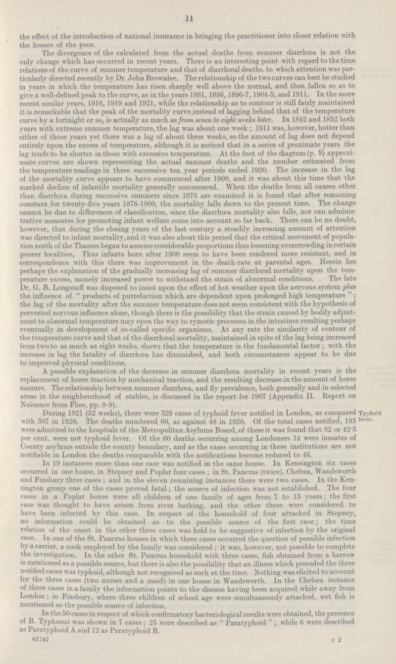 11 the effect of the introduction of national insurance in bringing the practitioner into closer relation with the homes of the poor. The divergence of the calculated from the actual deaths from summer diarrhoea is not the only change which has occurred in recent years. There is an interesting point with regard to the time relations of the curve of summer temperature and that of diarrhœal deaths. to which attention was par ticularly directed recently by Dr. John Brownlee. The relationship of the two curves can best be studied in years in which the temperature has risen sharply well above the normal, and then fallen so as to give a well-defined peak to the curve, as in the years 1881,1886,1896-7,1904-5, and 1911. In the more recent similar years, 1916, 1919 and 1921, while the relationship as to contour is still fairly maintained it is remarkable that the peak of the mortality curve instead of lagging behind that of the temperature curve by a fortnight or so, is actually as much as from seven to eight weeks later. In 1842 and 1852 both years with extreme summer temperature, the lag was about one week; 1911 was, however, hotter than either of those years yet there was a lag of about three weeks, so the amount of lag does not depend entirely upon the excess of temperature, although it is noticed that in a series of proximate years the lag tends to be shorter in those with excessive temperature. At the foot of the diagram (p. 9) approxi mate curves are shown representing the actual summer deaths and the number estimated from the temperature readings in three successive ten year periods ended 1920. The increase in the lag of the mortality curve appears to have commenced after 1900, and it was about this time that the marked decline of infantile mortality generally commenced. When the deaths from all causes other than diarrhœa during successive summers since 1876 are examined it is found that after remaining constant for twenty-five years 1876-1900, the mortality falls down to the present time. The change cannot be due to differences of classification, since the diarrhœa mortality also falls, nor can adminis trative measures for promoting infant welfare come into account so far back. There can be no doubt, however, that during the closing years of the last century a steadily increasing amount of attention was directed to infant mortality, and it was also about this period that the critical movement of popula tion north of the Thames began to assume considerable proportions thus lessening overcrowding in certain poorer localities, Thus infants born after 1900 seem to have been rendered more resistant, and in correspondence with this there was improvement in the death-rate at parental ages. Herein lies perhaps the explanation of the gradually increasing lag of summer diarrhceal mortality upon the tem perature excess, namely increased power to withstand the strain of abnormal conditions. The late Dr. G. B. Longstaff was disposed to insist upon the effect of hot weather upon the nervous system plus the influence of products of putrefaction which are dependent upon prolonged high temperature; the lag of the mortality after the summer temperature does not seem consistent with the hypothesis of perverted nervous influence alone, though there is the possibility that the strain caused by bodily adjust ment to abnormal temperature may open the way to zymotic processes in the intestines resulting perhaps eventually in development of so-called specific organisms. At any rate the similarity of contour of the temperature curve and that of the diarrhœal mortality, maintained in spite of the lag being increased from two to as much as eight weeks, shows that the temperature is the fundamental factor; with the increase in lag the fatality of diarrhœa has diminished, and both circumstances appear to be due to improved physical conditions. A possible explanation of the decrease in summer diarrhœa mortality in recent years is the replacement of horse traction by mechanical traction, and the resulting decrease in the amount of horse manure. The relationship between summer diarrhœa, and fly prevalence, both generally and in selected areas in the neighbourhood of stables, is discussed in the report for 1907 (Appendix II. Report on Nuisance from Flies, pp. 8-9). During 1921 (52 weeks), there were 329 cases of typhoid fever notified in London, as compared with 387 in 1920. The deaths numbered 60, as against 48 in 1920. Of the total cases notified, 193 were admitted to the hospitals of the Metropolitan Asylums Board, of these it was found that 82 or 42.5 per cent. were not typhoid fever. Of the 60 deaths occurring among Londoners 14 were inmates of County asylums outside the county boundary, and as the cases occurring in these institutions are not notifiable in London the deaths comparable with the notifications become reduced to 46. Typhoid fever. In 19 instances more than one case was notified in the same house. In Kensington six cases occurred in one house, in Stepney and Poplar four cases; in St. Pancras (twice), Chelsea, Wandsworth and Finsbury three cases; and in the eleven remaining instances there were two cases. In the Ken sington group one of the cases proved fatal; the source of infection was not established. The four cases in a Poplar house were all children of one family of ages from 7 to 15 years; the first case was thought to have arisen from river bathing, and the other three were considered to have been infected by this case. In respect of the household of four attacked in Stepney, no information could be obtained as to the possible source of the first case; the time relation of the onset in the other three cases was held to be suggestive of infection by the original case. In one of the St. Pancras houses in which three cases occurred the question of possible infection by a carrier, a cook employed by the family was considered; it was, however, not possible to complete the investigation. In the other St. Pancras household with three cases, fish obtained from a barrow is mentioned as a possible source, but there is also the possibility that an illness which preceded the three notified cases was typhoid, although not recognised as such at the time. Nothing was elicited to account for the three cases (two nurses and a maid) in one house in Wandsworth. In the Chelsea instance of three cases in a family the information points to the disease having been acquired while away from London; in Finsbury, where three children of school age were simultaneously attacked, wet fish is mentioned as the possible source of infection. In the 50 cases in respect of which confirmatory bacteriological results were obtained, the presence of B. Typhosus was shown in 7 cases; 25 were described as Paratyphoid; while 6 were described as Paratyphoid A and 12 as Paratyphoid B. 61742 C 2