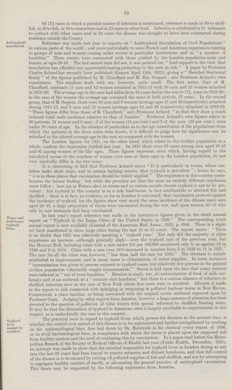12 Of 172 cases in which a possible source of infection is mentioned, reference is made in 30 to shell fish, in 20 to fish, in 10 to watercress and in 23 cases to other food. Infection is attributed in 31 instances to contact with other cases, and in 34 cases the disease was thought to have been contracted during residence outside the County Antityphoid inoculation. Reference was made last year to reports on Antityphoid Inoculation of Civil Populations in various parts of the world; and more particularly to some French and American experiences relating to groups of men and women coming under review in particular institutions and in a number of localities. These results were contrasted with those yielded by the London population male and female, at ages 20-45. The last named data did not, it was pointed out, lend support to the view that inoculation has afforded any appreciable lasting protection to the men at risk. A paper by Professor Charles Achard has recently been published (Lancet April 15th, 1922), giving a  Detailed Statistical Study of the figures published by M. Chauffard and M. Em. Sergent; also Professor Achard's own experiences. The numbers dealt with are, however, quite small. The first series, that of M. Chauffard, contrasts 11 men and 42 women attacked in 1912-13 with 10 men and 23 women attacked in 1918-20. The average age in the men had fallen from 24 years before the war to 17½ years in 1918-20; in the case of the women the average age remained the same in both periods, 27 years. In the second group, that of M. Sergent, there were 18 men and 9 women (average ages 27 and 26 respectively), attacked during 1911-13, and 4 men and 13 women (average ages 24 and 26 respectively) attacked in 1918-20.  These figures differ from those of M. Chauffard, says Professor Achard, in that they show a much reduced total male incidence relative to that of females. Professor Achard's own figures relate to 30 patients, 21 women and 9 men—3 of the women (14 per cent.) and 3 of the men (33 per cent.) were under 20 years of age. In the absence of particulars as to the age constitution of the populations from which the patients in the three series were drawn, it is difficult to judge how far significance can be attached to the altered average age in the men as compared with the women. The London figures for 1921, on the other hand, which relate to the civilian population as a whole, confirm the impression yielded last year. In 1921 there were 65 cases among men aged 20-45 and 92 among women of the like ages. These figures represent rates which, having regard to the calculated excess of the numbers of women over men at those ages in the London population, do not very markedly differ in the two sexes. It is interesting to find that Professor Achard states It is particularly in towns, where out siders make short stays, and in certain bathing resorts, that typhoid is prevalent; hence he says,  it is in these places that vaccination should be widely applied. The experience in this country corro borates the former finding ; but while the premises are thus the same an entirely different conclusion must follow; here (as in France also) in towns and in certain seaside resorts typhoid is apt to be pre valent; but typhoid in this country is as a rule food-borne, in fact attributable to infected fish and shellfish; there is in fact, no evidence, so far as London is concerned, that vaccination protects against the incidence of typhoid, for the figures show very much the same incidence of the disease upon men aged 20-45, a large proportion of whom were vaccinated during the war, and upon women 20-45 who only in rare instances had been vaccinated. Water and food borna typhoid fever. In last year's report reference was made to the instructive figures given in the ninth annual report on  Typhoid in the Large Cities of the United States in 1920. The corresponding tenth annual report is now available (Journal of the American Med. Assoc., 1922, p. 890). There is a slight set back manifested in these large cities during the last 10 or 15 years. The report states: There is no doubt that 1921 was relatively speaking a 'typhoid year.' Not only did the majority of cities experience an increase—although generally slight—over the typhoid rate of the previous year, but the Honour Roll, including cities with a rate under 2.0 per 100,000 numbered only 5, as against 10 in 1920 and 8 in 1919. Cities with a rate over 10.0 increased in number from 5 in 1920 to 11 in 1921. The rate for all the cities was, however, less than half the rate for 1916. The decrease is mainly attributed to improvement, and in many cases to chlorination, of water supplies. In some instances  immunisation was given to persons exposed to typhoid cases, but relatively few persons in the general civilian population voluntarily sought immunisation. Stress is laid upon the fact that many persons were infected in out of town localities. Mention is made, too, of contamination of food, of milk out breaks and of an outbreak at a country club luncheon, but there is a curious absence of reference to shellfish infection save in the case of New York where five cases were so ascribed. Allusion is made in the report to risk connected with indulging in swimming in polluted harbour water in New Haven, Connecticut, a place familiar, as being associated with the original oyster outbreak reported upon by Professor Conn. Judging by other reports from America, however, a large measure of attention has been devoted to the question of pollution of tidal waters with special reference to shellfish bearing areas. It may be that the diminution of typhoid in American cities is largely ascribable to improvement in this respect, as is undoubtedly the case in this country. Typhoid fever caused by shellfish. The practical issue in regard to typhoid fever, which presses for decision at the present time, is whether the control over spread of this disease is to be maintained and further strengthened by working on the epidemiological lines, first laid down by Dr. Bulstrode in his classical oyster report of 1896, or on rival bacteriological lines, in compliance with which the stress is placed upon the supposed risk from healthy carriers and the need of combating this by vaccination. In a paper read before the Metro politan Branch of the Society of Medical Officers of Health last year (Public Health, December, 1921), an attempt was made to show that the mischief responsible for typhoid fever in London during at any rate the last 25 years had been traced to remote estuaries and distant foreshores, and that full control of the disease is to be secured by cutting off polluted supplies of fish and shellfish, and not by attempting to segregate healthy carriers of bacilli, or advocating the general practice of antityphoid vaccination. This thesis may be supported by the following experience from America.