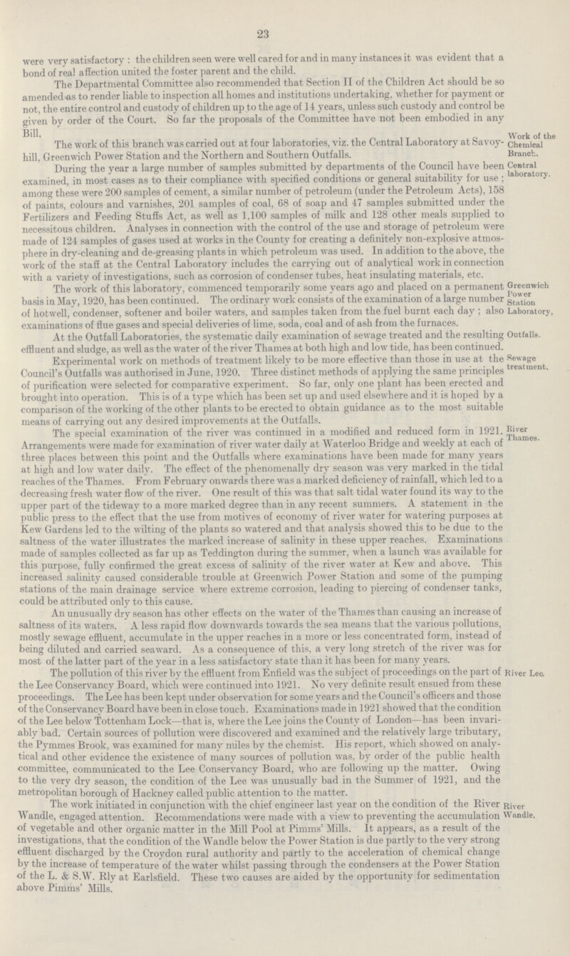 23 were very satisfactory : the children seen were well cared for and in many instances it was evident that a bond of real affection united the foster parent and the child. The Departmental Committee also recommended that Section II of the Children Act should be so amended-as to render liable to inspection all homes and institutions undertaking, whether for payment or not, the entire control and custody of children up to the age of 14 years, unless such custody and control be given by order of the Court. So far the proposals of the Committee have not been embodied in any Bill. The work ot this branch was carried out at tour laboratories, viz. the Central Laboratory at feavoy hill, Greenwich Power Station and the Northern and Southern Outfalls. During the year a large number of samples submitted by departments of the Council have been examined, in most cases as to their compliance with specified conditions or general suitability for use ; among these were 200 samples of cement, a similar number of petroleum (under the Petroleum Acts), 158 of paints, colours and varnishes, 201 samples of coal, 68 of soap and 47 samples submitted under the Fertilizers and Feeding Stuffs Act, as well as 1,100 samples of milk and 128 other meals supplied to necessitous children. Analyses in connection with the control of the use and storage of petroleum were made of 124 samples of gases used at works in the County for creating a definitely non-explosive atmos phere in dry-cleaning and de-greasing plants in which petroleum was used. In addition to the above, the work of the staff at the Central Laboratory includes the carrying out of analytical work in connection with a variety of investigations, such as corrosion of condenser tubes, heat insulating materials, etc. W ork of the Chemical Branch. Central laboratory. The work of this laboratory, commenced temporarily some years ago and placed on a permanent basis in May, 1920, has been continued. The ordinary work consists of the examination of a large number of hotwell, condenser, softener and boiler waters, and samples taken from the fuel burnt each day ; also examinations of flue gases and special deliveries of lime, soda, coal and of ash from the furnaces. Greenwich Power Station Laboratory, At the Outfall Laboratories, the systematic daily examination of sewage treated and the resulting effluent and sludge, as well as the water of the river Thames at both high and low tide, has been continued. Experimental work on methods of treatment likely to be more effective than those in use at the Council's Outfalls was authorised in June, 1920. Three distinct methods of applying the same principles of purification were selected for comparative experiment. So far, only one plant has been erected and brought into operation. This is of a type which has been set up and used elsewhere and it is hoped by a comparison of the working of the other plants to be erected to obtain guidance as to the most suitable means of carrying out anv desired improvements at the Outfalls. Outfalls. Sewage treatment. The special examination of the river was continued in a modified and reduced form in 1921. Arrangements were made for examination of river water daily at Waterloo Bridge and weekly at each of three places between this point and the Outfalls where examinations have been made for many years at high and low water daily. The effect of the phenomenally dry season was very marked in the tidal reaches of the Thames. From February onwards there was a marked deficiency of rainfall, which led to a decreasing fresh water flow of the river. One result of this was that salt tidal water found its way to the upper part of the tideway to a more marked degree than in any recent summers. A statement in the public press to the effect that the use from motives of economy of river water for watering purposes at Kew Gardens led to the wilting of the plants so watered and that analysis showed this to be due to the saltness of the water illustrates the marked increase of salinity in these upper reaches. Examinations made of samples collected as far up as Teddington during the summer, when a launch was available for this purpose, fully confirmed the great excess of salinity of the river water at Kew and above. This increased salinity caused considerable trouble at Greenwich Power Station and some of the pumping stations of the main drainage service where extreme corrosion, leading to piercing of condenser tanks, could be attributed only to this cause. River Thames. An unusually dry season has other effects on the water of the Thames than causing an increase of saltness of its waters. A less rapid flow downwards towards the sea means that the various pollutions, mostly sewage effluent, accumulate in the upper reaches in a more or less concentrated form, instead of being diluted and carried seaward. As a consequence of this, a very long stretch of the river was for most of the latter part of the year in a less satisfactory state than it has been for many years. The pollution of this river by the effluent from Enfield was the subject of proceedings on the part of the Lee Conservancy Board, which were continued into 1921. No very definite result ensued from these proceedings. The Lee has been kept under observation for some years and the Council's officers and those of the Conservancy Board have been in close touch. Examinations made in 1921 showed that the condition of the Lee below Tottenham Lock—that is, where the Lee joins the County of London—has been invari ably bad. Certain sources of pollution were discovered and examined and the relatively large tributary, the Pymmes Brook, was examined for many miles by the chemist. His report, which showed on analy tical and other evidence the existence of many sources of pollution was, by order of the public health committee, communicated to the Lee Conservancy Board, who are following up the matter. Owing to the very dry season, the condition of the Lee was unusually bad in the Summer of 1921, and the metropolitan borough of Hackney called public attention to the matter. River Lec. The work initiated in conjunction with the chief engineer last year on the condition of the River Wandle, engaged attention. Recommendations were made with a view to preventing the accumulation of vegetable and other organic matter in the Mill Pool at Pimms' Mills. It appears, as a result of the investigations, that the condition of the Wandle below the Power Station is due partly to the very strong effluent discharged by the Croydon rural authority and partly to the acceleration of chemical change by the increase of temperature of the water whilst passing through the condensers at the Power Station of the L. & S.W. Rly at Earlsfield. These two causes are aided by the opportunity for sedimentation above Pimms' Mills. River Wandle,