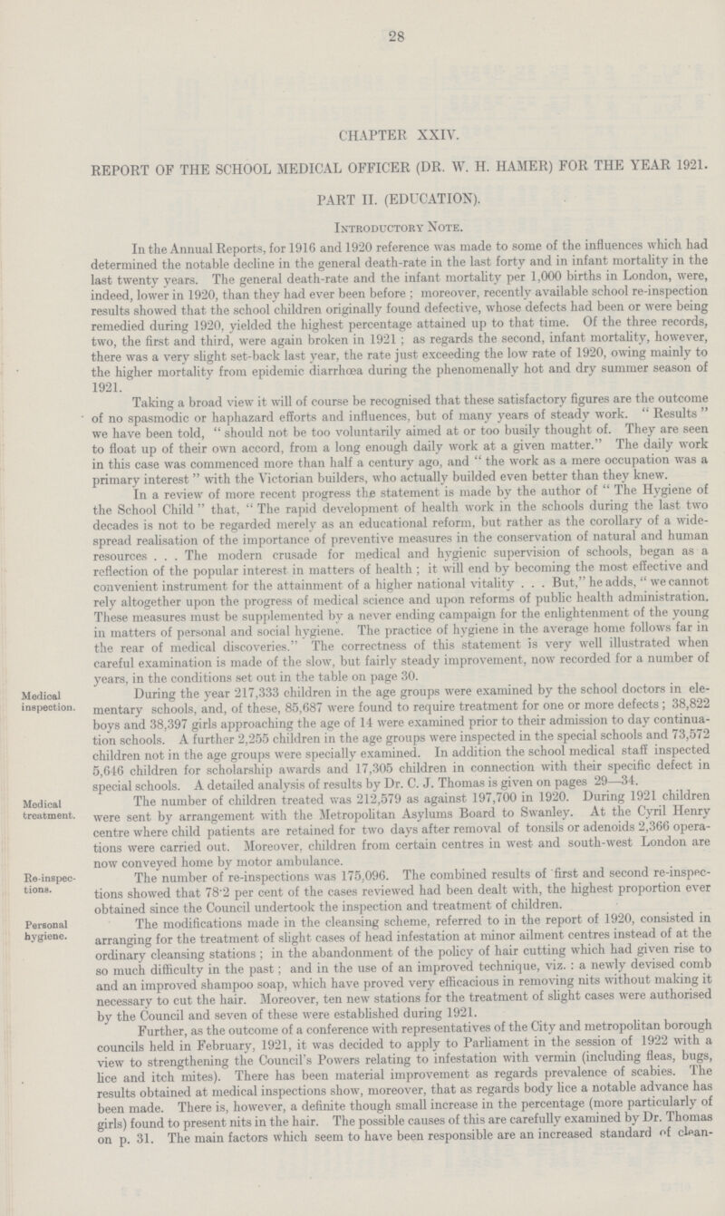 28 CHAPTER XXIV. REPORT OF THE SCHOOL MEDICAL OFFICER (DR. W. H. HAMER) FOR THE YEAR 1921. PART II. (EDUCATION). Introductory Note. In the Annual Reports, for 1916 and 1920 reference was made to some of the influences which had determined the notable decline in the general death-rate in the last forty and in infant mortality in the last twenty years. The general death-rate and the infant mortality per 1,000 births in London, were, indeed, lower in 1920, than they had ever been before ; moreover, recently available school re-inspection results showed that the school children originally found defective, whose defects had been or were being remedied during 1920, yielded the highest percentage attained up to that time. Of the three records, two, the first and third, were again broken in 1921 ; as regards the second, infant mortality, however, there was a very slight set-back last year, the rate just exceeding the low rate of 1920, owing mainly to the higher mortality from epidemic diarrhoea during the phenomenally hot and dry summer season of 1921. Taking a broad view it will of course be recognised that these satisfactory figures are the outcome  of no spasmodic or haphazard efforts and influences, but of many years of steady work.  Results  we have been told,  should not be too voluntarily aimed at or too busily thought of. They are seen to float up of their own accord, from a long enough daily work at a given matter. The daily work in this case was commenced more than half a century ago, and  the work as a mere occupation was a primary interest  with the Victorian builders, who actually builded even better than they knew. In a review of more recent progress the statement is made by the author of The Hygiene of the School Child  that,  The rapid development of health work in the schools during the last two decades is not to be regarded merely as an educational reform, but rather as the corollary of a wide spread realisation of the importance of preventive measures in the conservation of natural and human resources . . . The modern crusade for medical and hygienic supervision of schools, began as a reflection of the popular interest in matters of health ; it will end by becoming the most effective and convenient instrument for the attainment of a higher national vitality . . . But, he adds,  we cannot rely altogether upon the progress of medical science and upon reforms of public health administration. These measures must be supplemented by a never ending campaign for the enlightenment of the young in matters of personal and social hygiene. The practice of hygiene in the average home follows far in the rear of medical discoveries. The correctness of this statement is very well illustrated when careful examination is made of the slow, but fairly steady improvement, now recorded for a number of years, in the conditions set out in the table on page 30. Medical inspection. During the year 217,333 children in the age groups were examined by the school doctors in ele mentary schools, and, of these, 85,687 were found to require treatment for one or more defects; 38,822 boys and 38,397 girls approaching the age of 14 were examined prior to their admission to day continua tion schools. A further 2,255 children in the age groups were inspected in the special schools and 73,572 children not in the age groups were specially examined. In addition the school medical staff inspected 5,646 children for scholarship awards and 17,305 children in connection with their specific defect in special schools. A detailed analvsis of results by Dr. C. J. Thomas is given on pages 29—34. Medical treatment. The number of children treated was 212,579 as against 197,700 in 1920. During 1921 children were sent by arrangement with the Metropolitan Asylums Board to Swanley. At the Cyril Henry centre where child patients are retained for two days after removal of tonsils or adenoids 2,366 opera tions were carried out. Moreover, children from certain centres in west and south-west London are now conveyed home by motor ambulance. Be-inspec tions. The number ot re-inspections was 175,090. the combined results ot nrst and second re-inspec tions showed that 78'2 per cent of the cases reviewed had been dealt with, the highest proportion ever obtained since the Council undertook the inspection and treatment of children. Personal hygiene. The modifications maae in the cleansing scheme, referred to in tne report of 1920, consisted in arranging for the treatment of slight cases of head infestation at minor ailment centres instead of at the ordinary cleansing stations ; in the abandonment of the policy of hair cutting which had given rise to so much difficulty in the past; and in the use of an improved technique, viz. : a newly devised comb and an improved shampoo soap, which have proved very efficacious in removing nits without making it necessary to cut the hair. Moreover, ten new stations for the treatment of slight cases were authorised by the Council and seven of these were established during 1921. Further, as the outcome of a conference with representatives of the City and metropolitan borough councils held in February, 1921, it was decided to apply to Parliament in the session of 1922 with a view to strengthening the Council's Powers relating to infestation with vermin (including fleas, bugs, lice and itch mites). There has been material improvement as regards prevalence of scabies. The results obtained at medical inspections show, moreover, that as regards body lice a notable advance has been made. There is, however, a definite though small increase in the percentage (more particularly of girls) found to present nits in the hair. The possible causes of this are carefully examined by Dr. Thomas on p. 31. The main factors which seem to have been responsible are an increased standard of clean¬