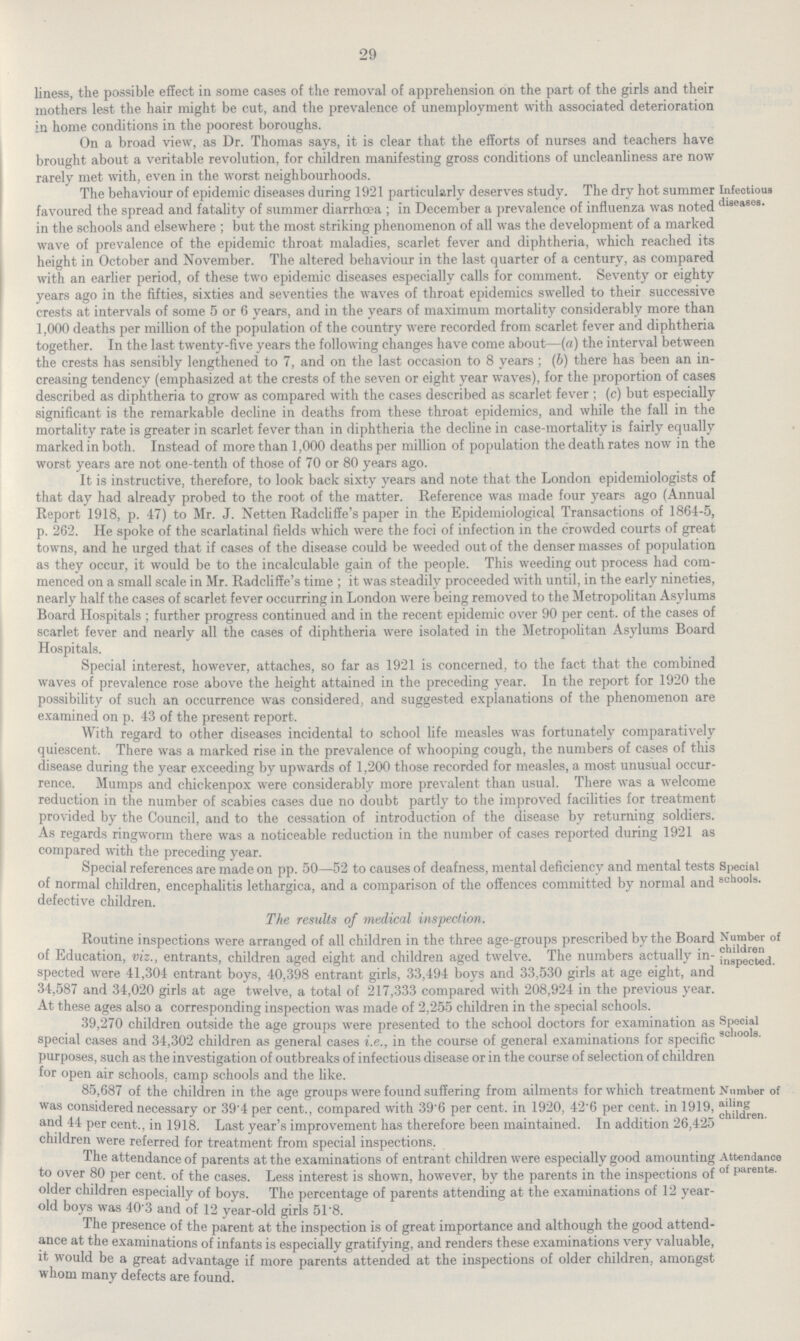 29 liness, the possible effect in some cases of the removal of apprehension on the part of the girls and their mothers lest the hair might be cut, and the prevalence of unemployment with associated deterioration in home conditions in the poorest boroughs. On a broad view, as Dr. Thomas says, it is clear that the efforts of nurses and teachers have brought about a veritable revolution, for children manifesting gross conditions of uncleanliness are now rarely met with, even in the worst neighbourhoods. The behaviour of epidemic diseases during 1921 particularly deserves study. The dry hot summer favoured the spread and fatality of summer diarrhœa ; in December a prevalence of influenza was noted in the schools and elsewhere ; but the most striking phenomenon of all was the development of a marked wave of prevalence of the epidemic throat maladies, scarlet fever and diphtheria, which reached its height in October and November. The altered behaviour in the last quarter of a century, as compared with an earlier period, of these two epidemic diseases especially calls for comment. Seventy or eighty years ago in the fifties, sixties and seventies the waves of throat epidemics swelled to their successive crests at intervals of some 5 or 6 years, and in the years of maximum mortality considerably more than 1,000 deaths per million of the population of the country were recorded from scarlet fever and diphtheria together. In the last twenty-five years the following changes have come about—(a) the interval between the crests has sensibly lengthened to 7, and on the last occasion to 8 years ; (b) there has been an in creasing tendency (emphasized at the crests of the seven or eight year waves), for the proportion of cases described as diphtheria to grow as compared with the cases described as scarlet fever ; (c) but especially significant is the remarkable decline in deaths from these throat epidemics, and while the fall in the mortality rate is greater in scarlet fever than in diphtheria the decline in case-mortality is fairly equally marked in both. Instead of more than 1,000 deaths per million of population the death rates now in the worst years are not one-tenth of those of 70 or 80 years ago. It is instructive, therefore, to look back sixty years and note that the London epidemiologists of that day had already probed to the root of the matter. Reference was made four years ago (Annual Report 1918, p. 47) to Mr. J. Netten Radcliffe's paper in the Epidemiological Transactions of 1864-5, p. 262. He spoke of the scarlatinal fields which were the foci of infection in the crowded courts of great towns, and he urged that if cases of the disease could be weeded out of the denser masses of population as they occur, it would be to the incalculable gain of the people. This weeding out process had com menced on a small scale in Mr. Radcliffe's time ; it was steadily proceeded with until, in the early nineties, nearly half the cases of scarlet fever occurring in London were being removed to the Metropolitan Asylums Board Hospitals ; further progress continued and in the recent epidemic over 90 per cent, of the cases of scarlet fever and nearly all the cases of diphtheria were isolated in the Metropolitan Asylums Board Hospitals. Special interest, however, attaches, so far as 1921 is concerned, to the fact that the combined waves of prevalence rose above the height attained in the preceding year. In the report for 1920 the possibility of such an occurrence was considered, and suggested explanations of the phenomenon are examined on p. 43 of the present report. With regard to other diseases incidental to school life measles was fortunately comparatively quiescent. There was a marked rise in the prevalence of whooping cough, the numbers of cases of this disease during the year exceeding by upwards of 1,200 those recorded for measles, a most unusual occur rence. Mumps and chickenpox were considerably more prevalent than usual. There was a welcome reduction in the number of scabies cases due no doubt partly to the improved facilities for treatment provided by the Council, and to the cessation of introduction of the disease by returning soldiers. As regards ringworm there was a noticeable reduction in the number of cases reported during 1921 as compared with the preceding year. Infectious diseases. Special references are made on pp. 50—52 to causes of deafness, mental deficiency and mental tests of normal children, encephalitis lethargica, and a comparison of the offences committed by normal and defective children. The results of medical inspection. Special schools. Routine inspections were arranged of all children in the three age-groups prescribed by the Board of Education, viz., entrants, children aged eight and children aged twelve. The numbers actually in spected were 41,304 entrant boys, 40,398 entrant girls, 33,494 boys and 33,530 girls at age eight, and 34,587 and 34,020 girls at age twelve, a total of 217,333 compared with 208,924 in the previous year. At these ages also a corresponding inspection was made of 2,255 children in the special schools. Number of children inspected. 39,270 children outside the age groups were presented to the school doctors for examination as special cases and 34,302 children as general cases i.e., in the course of general examinations for specific purposes, such as the investigation of outbreaks of infectious disease or in the course of selection of children for open air schools, camp schools and the like. Special schools. 00,687 of the children in the age groups were found suffering from ailments for which treatment was considered necessary or 39.4per cent., compared with 39.6 per cent, in 1920, 42.6 per cent, in 1919, and 44 per cent., in 1918. Last year's improvement has therefore been maintained. In addition 26,425 children were referred for treatment from snecial insnections. Number of ailing children. The attendance of parents at the examinations of entrant children were especially good amounting to over 80 per cent, of the cases. Less interest is shown, however, by the parents in the inspections of older children especially of boys. The percentage of parents attending at the examinations of 12 year old boys was 40.3 and of 12 year-old girls 51.8. The presence of the parent at the inspection is of great importance and although the good attend ance at the examinations of infants is especially gratifying, and renders these examinations very valuable, it would be a great advantage if more parents attended at the inspections of older children, amongst whom many defects are found. Attendance of parents.