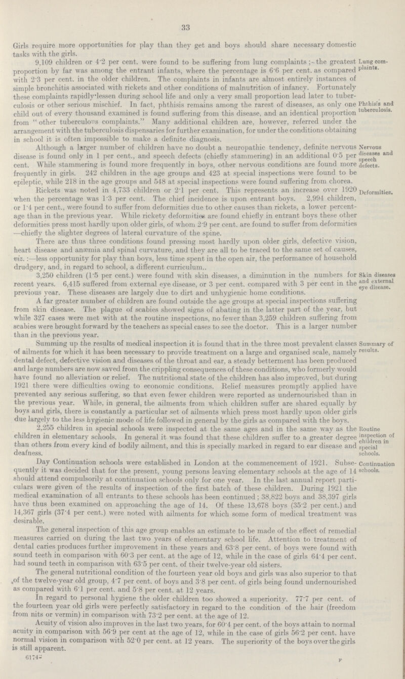 33 Girls require more opportunities for play than they get and boys should share necessary domestic tasks with the girls. 9,109 children or 4.2 per cent, were tound to be suffering from lung complaints the greatest proportion by far was among the entrant infants, where the percentage is 6.6 per cent, as compared with 2.3 per cent, in the older children. The complaints in infants are almost entirely instances of simple bronchitis associated with rickets and other conditions of malnutrition of infancy. Fortunately these complaints rapidlylessen during school life and only a very small proportion lead later to tuber¬ Lung com plaints. culosis or other serious mischief. In fact, phthisis remains among the rarest of diseases, as only one child out of every thousand examined is found suffering from this disease, and an identical proportion from other tuberculous complaints. Many additional children are, however, referred under the arrangement with the tuberculosis dispensaries for further examination, for under the conditions obtaining in school it is often impossible to make a definite diagnosis. Phthisis and tuberculosis. Although a larger number ot children have no doubt a neuropathic tendency, definite nervous disease is found only in 1 per cent., and speech defects (chiefly stammering) in an additional 0.5 per cent. While stammering is found more frequently in boys, other nervous conditions are found more frequently in girls. 242 children in the age groups and 423 at special inspections were found to be epileptic, while 218 in the age groups and 548 at special inspections were found suffering from chorea. Nervous diseases and speech defects. Rickets was noted in 4,733 children or 2.1 per cent. This represents an increase over 1920 when the percentage was 1.3 per cent. The chief incidence is upon entrant boys. 2,994 children, or 1.4 per cent., were found to suffer from deformities due to other causes than rickets, a lower percent age than in the previous year. While rickety deformities are found chiefly in entrant boys these other deformities press most hardly upon older girls, of whom 29 per cent, are found to suffer from deformities —chiefly the slighter degrees of lateral curvature of the spine. Deformities. There are thus three conditions found pressing most hardly upon older girls, detective vision, heart disease and anaemia and spinal curvature, and they are all to be traced to the same set of causes, viz. :—less opportunity for play than boys, less time spent in the open air, the performance of household drudgery, and, in regard to school, a different curriculum. 3,250 children (1.5 per cent.) were found with skin diseases, a diminution in the numbers for recent years. 6,415 suffered from external eye disease, or 3 per cent, compared with 3 per cent in the previous year. These diseases are largely due to dirt and unhygienic home conditions. Skin diseases and external eye disease. A far greater number of children are found outside the age groups at special inspections suffering from skin disease. The plague of scabies showed signs of abating in the latter part of the year, but while 327 cases were met with at the routine inspections, no fewer than 3,259 children suffering from scabies were brought forward by the teachers as special cases to see the doctor. This is a larger number than in the previous year. summing up the results of medical inspection it is found that in the three most prevalent classes of ailments for which it has been necessary to provide treatment on a large and organised scale, namely dental defect, defective vision and diseases of the throat and ear, a steady betterment has been produced and large numbers are now saved from the crippling consequences of these conditions, who formerly would have found no alleviation or relief. The nutritional state of the children has also improved, but during 1921 there were difficulties owing to economic conditions. Relief measures promptly applied have prevented any serious suffering, so that even fewer children were reported as undernourished than in the previous year. While, in general, the ailments from which children suffer are shared equally by boys and girls, there is constantly a particular set of ailments which press most hardly upon older girls due largely to the less hygienic mode of life followed in general by the girls as compared with the boys. Summary of results. 2,255 children in special schools were inspected at the same ages and in the same way as the children in elementary schools. In general it was found that these children suffer to a greater degree than others from every kind of bodily ailment, and this is specially marked in regard to ear disease and deafness. Routine inspection of children in special schools. Day Continuation schools were established in London at the commencement of 1921. Subse quently it was decided that for the present, young persons leaving elementary schools at the age of 14 should attend compulsorily at continuation schools only for one year. In the last annual report parti culars were given of the results of inspection of the first batch of these children. During 1921 the medical examination of all entrants to these schools has been continued; 38,822 boys and 38,397 girls have thus been examined on approaching the age of 14. Of these 13,678 boys (35.2 per cent.) and 14,367 girls (37.4 per cent.) were noted with ailments for which some form of medical treatment was desirable. Continuation schools. The general inspection of this age group enables an estimate to be made of the effect of remedial measures carried on during the last two years of elementary school life. Attention to treatment of dental caries produces further improvement in these years and 63.8 per cent, of boys were found with sound teeth in comparison with 60.3 per cent, at the age of 12, while in the case of girls 64'4 per cent, had sound teeth in comparison with 63.5 per cent, of their twelve-year old sisters. The general nutritional condition of the fourteen year old boys and girls was also superior to that of the twelve-year old group, 4.7 per cent, of boys and 3.8 per cent, of girls being found undernourished as compared with 61 per cent, and 5.8 per cent, at 12 years. In regard to personal hygiene the older children too showed a superiority. 77'7 per cent, of the fourteen year old girls were perfectly satisfactory in regard to the condition of the hair (freedom from nits or vermin) in comparison with 73.2 per cent, at the age of 12. Acuity of vision also improves in the last two years, for 60.4 per cent, of the boys attain to normal acuity in comparison with 56'9 per cent at the age of 12, while in the case of girls 56.2 per cent, have normal vision in comparison with 52.0 per cent, at 12 years. The superiority of the boys over the girls is still apparent. 61742