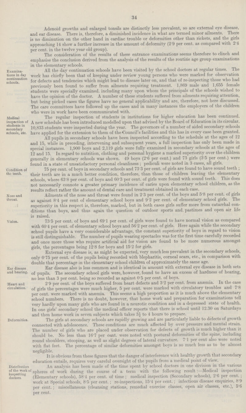 34 Adenoid growths and enlarged tonsils are distinctly less prevalent, so are external eye disease, and ear disease. There is, therefore, a diminished incidence in what are termed minor ailments. There is no diminution on the other hand in cardiac trouble or deformities other than rickets, and the girls approaching 14 show a further increase in the amount of deformity (2.9 per cent, as compared with 2.4 per cent, in the twelve year old group). The consideration of the results of these entrance examinations seems therefore to clinch and emphasise the conclusion derived from the analysis of the results of the routine age group examinations in the elementary schools. Examina tions in da; continuation schools. All the day continuation schools have been visited by the school doctors at regular times, lhe work has chiefly been that of keeping under review young persons who were marked for observation for defects and tendencies which might lead to disease later on, and that of re-inspecting those who had previously been found to suffer from ailments requiring treatment. 1,869 male and 1,655 female students were specially examined, including many upon whom the principals of the schools wished to have the opinion of the doctor. A number of these students suffered from ailments requiring attention, but being picked cases the figures have no general applicability and are, therefore, not here discussed. The care committees have followed up the cases and in many instances the employers of the children who were in work have been communicated with. Medical inspection of students in secondary schools, etc. The regular inspection of students in institutions for higher education has been continued. A new schedule has been introduced modelled upon that advised by the Board of Education in its circular. 10,833 students were inspected during the year. The governors of a number of aided secondary schools have applied for the extension to them of the Council's facilities and this has in every case been granted. All pupils in secondary schools have been inspected according to the schedule at the ages of 12 and 15, while in preceding, intervening and subsequent years, a full inspection has only been made in special instances. 1,900 boys and 2,119 girls were fully examined in secondary schools at the ages of 12 and 15. In regard to nutrition, clothing and personal hygiene a marked superiority over the children generally in elementary schools was shown. 49 boys (2.6 per cent.) and 73 girls (3.5 per cent.) were found in a state of unsatisfactory personal cleanliness ; pediculi were noted in 3 cases, all girls. Condition of the teeth. 75 per cent, of boys in secondary schools and 73.3 per cent, of girls are found to have sound teeth ; their teeth are in a much better condition, therefore, than those of children leaving the elementary schools, where 63'8 per cent, of boys and 60'3 per cent, of girls were found with sound teeth. This does not necessarily connote a greater primary incidence of caries upon elementary school children, as the results reflect rather the amount of dental care and treatment obtained in each case. Nose and throat. Ailments of the nose and throat were found in per cent, ot the boys and 5'8 per cent, ot girls as against 8'4 per cent of elementary school boys and 9 2 per cent, of elementary school girls. The superiority in this respect is, therefore, marked, but in both cases girls suffer more from catarrhal con ditions than boys, and thus again the question of outdoor sports and, pastimes and open air life is raised. Vision. 73.5 per cent, of boys and 69.1 per cent, of girls were found to have normal vision as compared with 60.4 per cent, of elementary school boys and 56.2 per cent, of girls. Here again while the secondary school pupils have a very considerable advantage, the constant superiority of boys in regard to vision is still distinguishable. The number of pupils wearing spectacles was for the first time carefully recorded and once more those who require artificial aid for vision are found to be more numerous amongst girls, the percentages being 12.8 for boys and 15.2 for girls. External eye disease is, as might be expected, very much less prevalent in the secondary schools, only 0.75 per cent, of the pupils being recorded with blepharitis, corneal scars, etc., in comparison with double that percentage in the elementary school children of approximately the same age. Ear disease and hearing. Ear disease also is less common and is identical in amount with external eye disease in both sets of pupils. The secondary school girls were, however, found to have an excess of hardness of hearing, no less than 3 per cent, being so recorded as against 0'5 per cent, of boys. Heart and circulation. 2.9 per cent, of the boys suffered from heart defects and 3.2 per cent, from anaemia. In the case of girls the percentages were much higher, 5 per cent, were marked with circulatory troubles and 7.8 per cent, were marked with anaemia. This seems a high proportion as it is much above the elementary school numbers. There is no doubt, however, that home work and preparation for examinations tell very hardly upon many girls who are found in a neurotic condition and in a depressed state of health. In one girls' secondary school the medical officer reports that there is school until 12.30 on Saturdays and then home work in seven subjects which takes 3 A to 4 hours to prepare. Deformities. lhe girls at secondary schools are rapidly growing and are particularly liable to detects of growth connected with adolescence. These conditions are much affected by over pressure and mental strain. The number of girls who are placed under observation for defects of growth is much higher than it should be. No less than 16'7 per cant, were noted with postural deformities of the spine, including round shoulders, stooping, as well as slight degrees of lateral curvature. 7.1 per cent also were noted with flat feet. The percentage of similar deforniities amongst boys is so much less as to be almost negligible. It is obvious from these figures that the danger of interference with healthy growth that secondary education entails, requires very careful oversight of the pupils from a medical point of view. Distribution of the work of inspecting doctors. An analysis has been made of the time spent by school doctors in one division in the various spheres of work during the course of a term with the following result:—Medical inspection (Elementary schools), 58.4 per cent, of time; medical inspection (Secondary schools), 2.6 per cent. ; work at Special schools, 8.5 per cent. ; re-inspections, 15.4 per cent. ; infectious disease enquiries, 8.9 per cent.; miscellaneous (cleansing stations, remedial exercise classes, open air classes, etc.), 5.6 per cent.
