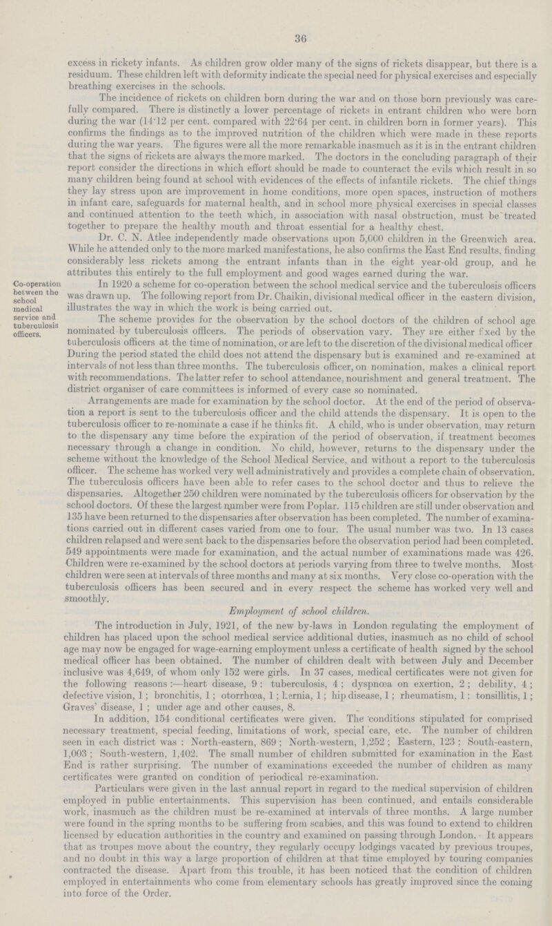 36 excess in rickety infants. As children grow older many of the signs of rickets disappear, but there is a residuum. These children left with deformity indicate the special need for physical exercises and especially breathing exercises in the schools. The incidence of rickets on children born during the war and on those born previously was care fully compared. There is distinctly a lower percentage of rickets in entrant children who were born during the war (14.12 per cent, compared with 22.64 per cent, in children born in former years). This confirms the findings as to the improved nutrition of the children which were made in these reports during the war years. The figures were all the more remarkable inasmuch as it is in the entrant children that the signs of rickets are always the more marked. The doctors in the concluding paragraph of their report consider the directions in which effort should be made to counteract the evils which result in so many children being found at school with evidences of the effects of infantile rickets. The chief things they lay stress upon are improvement in home conditions, more open spaces, instruction of mothers in infant care, safeguards for maternal health, and in school more physical exercises in special classes and continued attention to the teeth which, in association with nasal obstruction, must be treated together to prepare the healthy mouth and throat essential for a healthy chest. Dr. C. N. Atlee independently made observations upon 5,000 children in the Greenwich area. While he attended only to the more marked manifestations, he also confirms the East End results, finding considerably less rickets among the entrant infants than in the eight year-old group, and he attributes this entirely to the full employment and good wages earned during the war. Co-operation between the school medical service and tuberculosis officers. in 1920 a scheme for co-operation between the school medical service and the tuberculosis officers was drawn up. The following report from Dr. Chaikin, divisional medical officer in the eastern division, illustrates the way in which the work is being carried out. The scheme provides for the observation by the school doctors of the children of school age nominated by tuberculosis officers. The periods of observation vary. They are either fixed by the tuberculosis officers at the time of nomination, or are left to the discretion of the divisional medical officer During the period stated the child does not attend the dispensary but is examined and re-examined at intervals of not less than three months. The tuberculosis officer, on nomination, makes a clinical report with recommendations. The latter refer to school attendance, nourishment and general treatment. The district organiser of care committees is informed of every case so nominated. Arrangements are made for examination by the school doctor. At the end of the period of observa tion a report is sent to the tuberculosis officer and the child attends the dispensary. It is open to the tuberculosis officer to re-nominate a case if he thinks fit. A child, who is under observation, may return to the dispensary any time before the expiration of the period of observation, if treatment becomes necessary through a change in condition. No child, however, returns to the dispensary under the scheme without the knowledge of the School Medical Service, and without a report to the tuberculosis officer. The scheme has worked very well administratively and provides a complete chain of observation. The tuberculosis officers have been able to refer cases to the school doctor and thus to relieve the dispensaries. Altogether 250 cliildren were nominated by the tuberculosis officers for observation by the school doctors. Of these the largest number were from Poplar. 115 children are still under observation and 135 have been returned to the dispensaries after observation has been completed. The number of examina tions carried out in different cases varied from one to four. The usual number was two. In 13 cases children relapsed and were sent back to the dispensaries before the observation period had been completed. 549 appointments were made for examination, and the actual number of examinations made was 426. Children were re-examined by the school doctors at periods varying from three to twelve months. Most children were seen at intervals of three months and many at six months. Very close co-operation with the tuberculosis officers has been secured and in every respect the scheme has worked very well and smoothly. Employment of school children. The introduction in July, 1921, of the new by-laws in London regulating the employment of children has placed upon the school medical service additional duties, inasmuch as no child of school age may now be engaged for wage-earning employment unless a certificate of health signed by the school medical officer has been obtained. The number of children dealt with between July and December inclusive was 4,649, of whom only 152 were girls. In 37 cases, medical certificates were not given for the following reasons :—heart disease, 9: tuberculosis, 4; dyspnoea on exertion, 2 ; debility, 4 ; defective vision, 1; bronchitis, 1; otorrhcea, 1; hernia, 1; hip disease, 1; rheumatism, 1; tonsillitis, 1; Graves' disease, 1 ; under age and other causes, 8. In addition, 154 conditional certificates were given. The conditions stipulated for comprised necessary treatment, special feeding, limitations of work, special care, etc. The number of children seen in each district was : North-eastern, 869 ; North-western, 1,252; Eastern, 123; South-eastern, 1,003; South-western, 1,402. The small number of children submitted for examination in the East End is rather surprising. The number of examinations exceeded the number of children as many certificates were granted on condition of periodical re-examination. Particulars were given in the last annual report in regard to the medical supervision of children employed in public entertainments. This supervision has been continued, and entails considerable work, inasmuch as the children must be re-examined at intervals of three months. A large number were found in the spring months to be suffering from scabies, and this was found to extend to children licensed by education authorities in the country and examined on passing through London. It appears that as troupes move about the country, they regularly occupy lodgings vacated by previous troupes, and no doubt in this way a large proportion of children at that time employed by touring companies contracted the disease. Apart from this trouble, it has been noticed that the condition of children employed in entertainments who come from elementary schools has greatly improved since the coming into force of the Order.