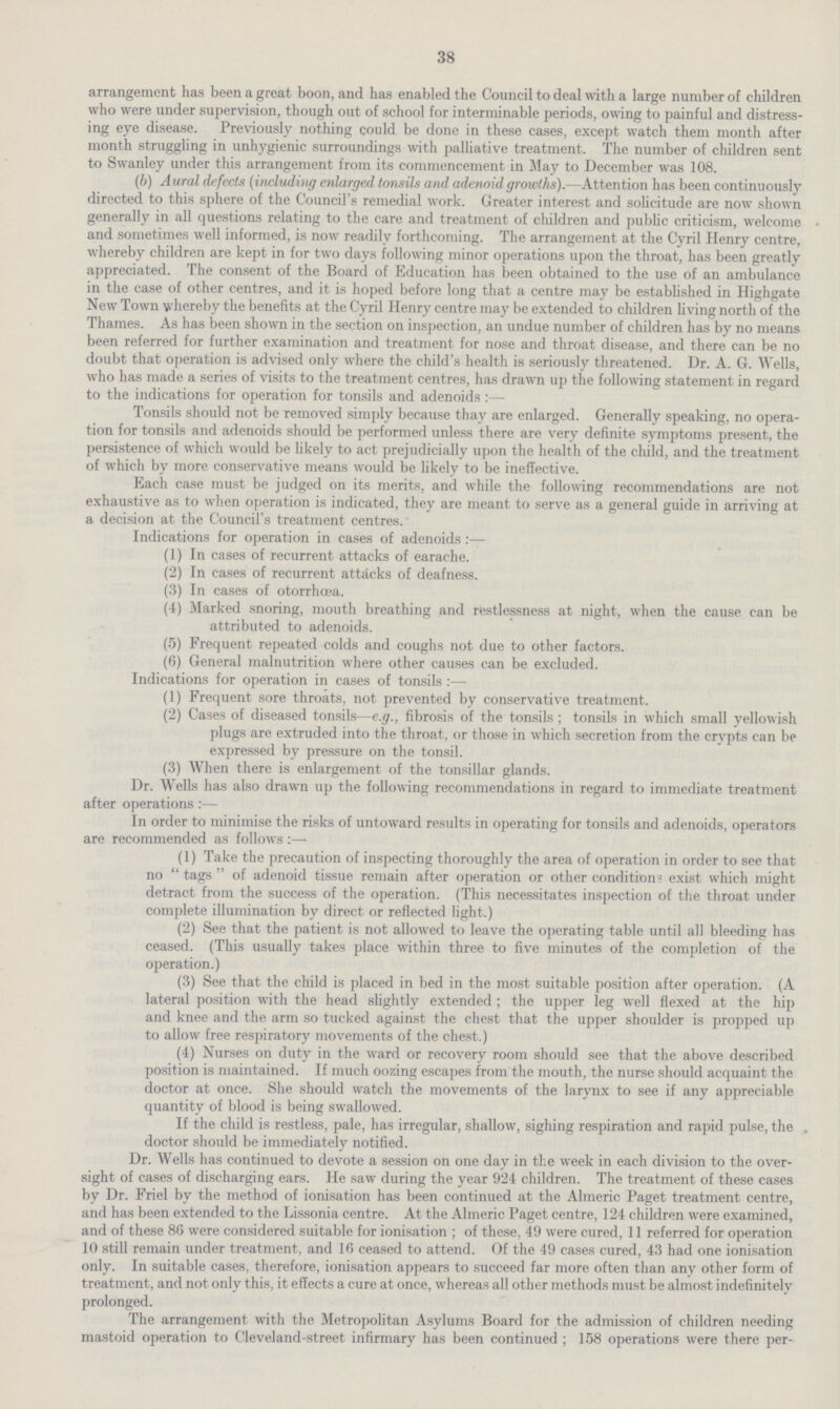 38 arrangement has been a great boon, and has enabled the Council to deal with a large number of children who were under supervision, though out of school for interminable periods, owing to painful and distress ing eye disease. Previously nothing could be done in these cases, except watch them month after month struggling in unhygienic surroundings with palliative treatment. The number of children sent to Swanley under this arrangement from its commencement in May to December was 108. (b) Aural defects (including enlarged tonsils and adenoid growths).—Attention has been continuously directed to this sphere of the Council's remedial work. Greater interest and solicitude are now shown generally in all questions relating to the care and treatment of children and public criticism, welcome and sometimes well informed, is now readily forthcoming. The arrangement at the Cyril Henry centre, whereby children are kept in for two days following minor operations upon the throat, has been greatly appreciated. The consent of the Board of Education has been obtained to the use of an ambulance in the case of other centres, and it is hoped before long that a centre may be established in Highgate New Town whereby the benefits at the Cyril Henry centre may be extended to children living north of the Thames. As has been shown in the section on inspection, an undue number of children has by no means been referred for further examination and treatment for nose and throat disease, and there can be no doubt that operation is advised only where the child's health is seriously threatened. Dr. A. G. Wells, who has made a series of visits to the treatment centres, has drawn up the following statement in regard to the indications for operation for tonsils and adenoids :— Tonsils should not be removed simply because thay are enlarged. Generally speaking, no opera tion for tonsils and adenoids should be performed unless there are very definite symptoms present, the persistence of which would be likely to act prejudicially upon the health of the child, and the treatment of which by more conservative means would be likely to be ineffective. Each case must be judged on its merits, and while the following recommendations are not exhaustive as to when operation is indicated, they are meant to serve as a general guide in arriving at a decision at the Council's treatment centres. Indications for operation in cases of adenoids :— (1) In cases of recurrent attacks of earache. (2) In cases of recurrent attacks of deafness. (3) In cases of otorrhcea. (4) Marked snoring, mouth breathing and restlessness at night, when the cause can be attributed to adenoids. (5) Frequent repeated colds and coughs not due to other factors. (6) General malnutrition where other causes can be excluded. Indications for operation in cases of tonsils:— (1) Frequent sore throats, not prevented by conservative treatment. (2) Cases of diseased tonsils—e.g., fibrosis of the tonsils; tonsils in which small yellowish plugs are extruded into the throat, or those in which secretion from the crypts can be expressed by pressure on the tonsil. (3) When there is enlargement of the tonsillar glands. Dr. Wells has also drawn up the following recommendations in regard to immediate treatment after operations:— In order to minimise the risks of untoward results in operating for tonsils and adenoids, operators are recommended as follows:— (1) Take the precaution of inspecting thoroughly the area of operation in order to see that no  tags  of adenoid tissue remain after operation or other condition- exist which might detract from the success of the operation. (This necessitates inspection of the throat under complete illumination by direct or reflected light.) (2) See that the patient is not allowed to leave the operating table until all bleeding has ceased. (This usually takes place within three to five minutes of the completion of the operation.) (3) See that the child is placed in bed in the most suitable position after operation. (A lateral position with the head slightly extended ; the upper leg well flexed at the hip and knee and the arm so tucked against the chest that the upper shoulder is propped up to allow free respiratory movements of the chest.) (4) Nurses on duty in the ward or recovery room should see that the above described position is maintained. If much oozing escapes from the mouth, the nurse should acquaint the doctor at once. She should watch the movements of the larynx to see if any appreciable quantity of blood is being swallowed. If the child is restless, pale, has irregular, shallow, sighing respiration and rapid pulse, the . doctor should be immediately notified. Dr. Wells has continued to devote a session on one day in the week in each division to the over sight of cases of discharging ears. He saw during the year 924 children. The treatment of these cases by Dr. Friel by the method of ionisation has been continued at the Almeric Paget treatment centre, and has been extended to the Lissonia centre. At the Almeric Paget centre, 124 children were examined, and of these 86 were considered suitable for ionisation ; of these, 49 were cured, 11 referred for operation 10 still remain under treatment, and 16 ceased to attend. Of the 49 cases cured, 43 had one ionisation only. In suitable cases, therefore, ionisation appears to succeed far more often than any other form of treatment, and not only this, it effects a cure at once, whereas all other methods must be almost indefinitely prolonged. The arrangement with the Metropolitan Asylums Board for the admission of children needing mastoid operation to Cleveland-street infirmary has been continued ; 158 operations were there per¬