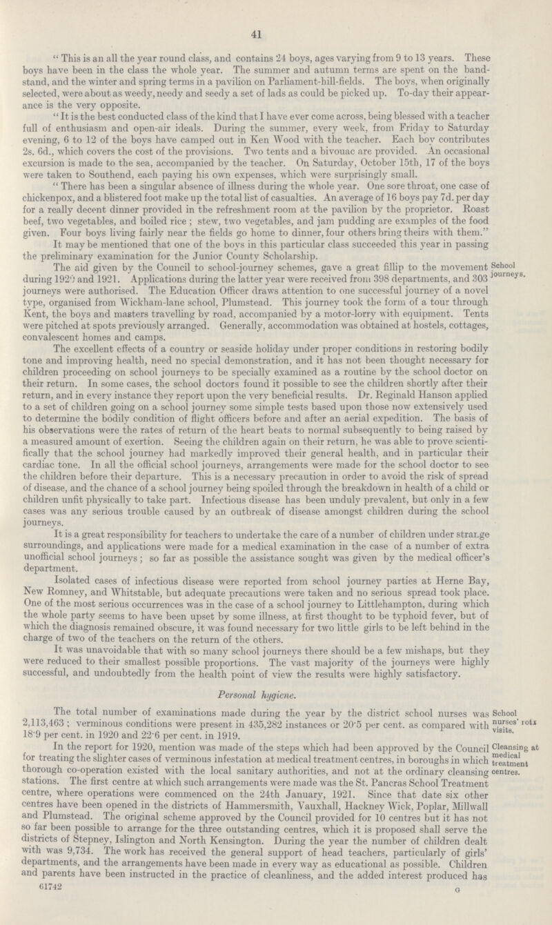 41  This is an all the year round class, and contains 24 boys, ages varying from 9 to 13 years. These boys have been in the class the whole year. The summer and autumn terms are spent on the band stand, and the winter and spring terms in a pavilion on Parliament-hill-fields. The boys, when originally selected, were about as weedy, needy and seedy a set of lads as could be picked up. To-day their appear ance is the very opposite.  It is the best conducted class of the kind that I have ever come across, being blessed with a teacher full of enthusiasm and open-air ideals. During the summer, every week, from Friday to Saturday evening, 6 to 12 of the boys have camped out in Ken Wood with the teacher. Each boy contributes 2s. 6d., which covers the cost of the provisions. Two tents and a bivouac are provided. An occasional excursion is made to the sea, accompanied by the teacher. On Saturday, October 15th, 17 of the boys were taken to Southend, each paying his own expenses, which were surprisingly small.  There has been a singular absence of illness during the whole year. One sore throat, one case of chickenpox, and a blistered foot make up the total list of casualties. An average of 16 boys pay 7d. per day for a really decent dinner provided in the refreshment room at the pavilion by the proprietor. Roast beef, two vegetables, and boiled rice ; stew, two vegetables, and jam pudding are examples of the food given. Four boys living fairly near the fields go home to dinner, four others bring theirs with them. It may be mentioned that one of the boys in this particular class succeeded this year in passing the preliminary examination for the Junior County Scholarship. lhe aid given by the Council to school-journey schemes, gave a great nllip to the movement during 1920 and 1921. Applications during the latter year were received from 398 departments, and 303 journeys were authorised. The Education Officer draws attention to one successful journey of a novel type, organised from Wickham-lane school, Plumstead. This journey took the form of a tour through Kent, the boys and masters travelling by road, accompanied by a motor-lorry with equipment. Tents were pitched at spots previously arranged. Generally, accommodation was obtained at hostels, cottages, convalescent homes and camps. School journeys, lhe excellent cffects of a country or seaside holiday under proper conditions in restormg bodily tone and improving health, need no special demonstration, and it has not been thought necessary for children proceeding on school journeys to be specially examined as a routine by the school doctor on their return. In some cases, the school doctors found it possible to see the children shortly after their return, and in every instance they report upon the very beneficial results. Dr. Reginald Hanson applied to a set of children going on a school journey some simple tests based upon those now extensively used to determine the bodily condition of flight officers before and after an aerial expedition. The basis of his observations were the rates of return of the heart beats to normal subsequently to being raised by a measured amount of exertion. Seeing the children again on their return, he was able to prove scienti fically that the school journey had markedly improved their general health, and in particular their cardiac tone. In all the official school journeys, arrangements were made for the school doctor to see the children before their departure. This is a necessary precaution in order to avoid the risk of spread of disease, and the chance of a school journey being spoiled through the breakdown in health of a child or children unfit physically to take part. Infectious disease has been unduly prevalent, but only in a few cases was any serious trouble caused by an outbreak of disease amongst children during the school journeys. It is a great responsibility for teachers to undertake the care of a number of children under strar.ge surroundings, and applications were made for a medical examination in the case of a number of extra unofficial school journeys; so far as possible the assistance sought was given by the medical officer's department. Isolated cases of infectious disease were reported from school journey parties at Heme Bay, New Romney, and Whitstable, but adequate precautions were taken and no serious spread took place. Cine of the most serious occurrences was in the case of a school journey to Littlehampton, during which the whole party seems to have been upset by some illness, at first thought to be typhoid fever, but of which the diagnosis remained obscure, it was found necessary for two little girls to be left behind in the charge of two of the teachers on the return of the others. It was unavoidable that with so many school journeys there should be a few mishaps, but they were reduced to their smallest possible proportions. The vast majority of the journeys were highly successful, and undoubtedly from the health point of view the results were highly satisfactory. Personal hygiene. The total number of examinations made during the year by the district school nurses was 2,113,463 ; verminous conditions were present in 435,282 instances or 20'5 per cent, as compared with 18'9 per cent, in 1920 and 22'6 per cent, in 1919. School nurses' rotJ visits. in the report for 1920, mention was made of the steps which had been approved by the Council for treating the slighter cases of verminous infestation at medical treatment centres, in boroughs in which thorough co-operation existed with the local sanitary authorities, and not at the ordinary cleansing stations. The first centre at which such arrangements were made was the St. Pancras School Treatment centre, where operations were commenced on the 24th January, 1921. Since that date six other centres have been opened in the districts of Hammersmith, Vauxhall, Hackney Wick, Poplar, Millwall and Plumstead. The original scheme approved by the Council provided for 10 centres but it has not so far been possible to arrange for the three outstanding centres, which it is proposed shall serve the districts of Stepney, Ishngton and North Kensington. During the year the number of children dealt with was 9,734. The work has received the general support of head teachers, particularly of girls' departments, and the arrangements have been made in every way as educational as possible. Children and parents have been instructed in the practice of cleanliness, and the added interest produced has 61742 G Cleansing at medical treatment centres.