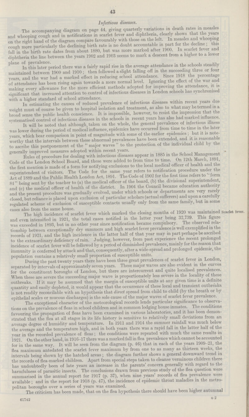 43 Infectious diseases. The accompanying diagram on page 44, giving quarterly variations in death rates in measles and whooping cough and in notifications in scarlet fever and diphtheria, clearly shows that the years on the right hand of the diagram compare favourably with those on the left. In measles and whooping cough more particularly the declining birth rate is no doubt accountable in part for the decline ; this fall in the birth rate dates from about 1880, but was more marked after 1900. In scarlet fever and diphtheria the line between the years 1902 and 1903 seems to mark a descent from a higher to a lower plane of prevalence. In this later period there was a fairly rapid rise in the average attendance in the schools steadily maintained between 1900 and 1910; then followed a slight falling off in the succeeding three or four years, and the war had a marked effect in reducing school attendance. Since 1918 the percentage of attendance has been rising again towards a more normal level. Ignoring the effect of the war and making every allowance for the more efficient methods adopted for improving the attendance, it is significant that increased attention to control of infectious diseases in London schools has synchronised with a higher standard of school attendance. In estimating the causes of reduced prevalence of infectious diseases within recent years due weight must of course be given to hospital isolation and treatment, as also to what may be termed in a broad sense the public health conscience. It is impossible, however, to resist the impression that the systematised control of infectious diseases in the schools in recent years has also had marked influence. It will be noted that although, taken on the whole, the general prevalence of infectious illness was lower during the period of medical influence, epidemics have occurred from time to time in the later years, which bear comparison in point of magnitude with some of the earlier epidemics ; but it is note worthy that the intervals between these abnormal prevalences have been extended, and it is reasonable to ascribe this postponement of the major waves to the protection of the individual child by the generally improved measures adopted within recent years. Rules of procedure for dealing with infectious diseases appear in 1885 in the School Management Code of the London School Board, and these were added to from time to time. On 12th March, 1891, the first mention is made of a form for notifying exclusions to the local medical officer of health and the superintendent of visitors. The Code for the same year refers to notification procedure under the Act of 1889 and the Public Health London Act, 1891. The Code of 1902 for the first time refers to form 84 being sent by the teacher to (a) the medical officer of the board, (b) the divisional superintendent, and (c) the medical officer of health of the district. In 1904 the Council became education authority and the present procedure was gradually evolved, under which schools or departments are very rarely closed, but reliance is placed upon exclusion of particular scholars (actual sufferers) and upon a carefully regulated scheme of exclusion of susceptible contacts usually only from the same family, but in some cases also from the same house. Scarlet fever. The high incidence of scarlet fever which marked the closing months of 1920 was maintained and even intensified in 1921, the total cases notified in the latter year being 32,739. This figure was exceeded in 1893, but in no other year since notification became compulsory. The observed rela tionship between exceptionally dry summers and high scarlet fever prevalence is well exemplified in the records of 1921, and the high incidence in the latter half of that year may in part perhaps be ascribed to the extraordinary deficiency of rain. Judging, however, from past experience the recent prolonged incidence of scarlet fever will be followed by a period of diminished prevalence, mainly for the reason that immunity is conferred by attack and that, consequently, after a wide-spread and prolonged epidemic, the population contains a relatively small proportion of susceptible units. During the past twenty years there have been three great prevalences of scarlet fever in London, separated by intervals of approximately seven years. These major waves are also evident in the curves for the constituent boroughs of London, but there are intercurrent and quite localised prevalences. When these are severe the succeeding major wave is proportionately less severe in the locality of these outbreaks. If it may be assumed that the margin of susceptible units at any given time is a definite quantity and easily depleted, it would appear that the occurrence of these local and transient outbreaks is not readily reconcilable with an hypothesis that direct spread from child to child (by the breath or by epithelial scales or mucous discharges) is the sole cause of the major waves of scarlet fever prevalence. The exceptional character of the meteorological records lends particular significance to observa tions on the prevalence of fleas in school children and in common lodging house inmates. The conditions favouring the propagation of fleas have been examined in various laboratories, and it has been demon strated that the flea at all stages in its life history is sensitive to relatively small deviations from an average degree of humidity and temperature. In 1911 and 1914 the summer rainfall was much below the average and the temperature high, and in both years there was a rapid fall in the latter half of the year in the recorded prevalence of fleas: the conditions were repeated with much the same results in 1921. On the other hand, in 1916-17 there was a marked fall in flea prevalence which cannot be accounted for in the same way. It will be seen from the diagram (p. 46) that in each of the years 1909-21, the flea maximum antedated the scarlet fever maximum by from one to as many as thirteen weeks, the intervals being shown by the hatched areas; the diagram further shows a general downward trend in the records of flea-marked children. Apart from special steps taken to cleanse verminous children there has undoubtedly been of late years an increase in the parents' concern generally with regard to the harmfulness of parasitic insects. The conclusions drawn from previous study of the flea question were summarised in the annual report for 1917 (p. 37), when nine years' records of flea prevalence were available; and in the report for 1918 (p. 47), the incidence of epidemic throat maladies in the metro politan boroughs over a series of years was examined. The criticism has been made, that on the flea hypothesis there should have been higher autumnal 61742 G 2