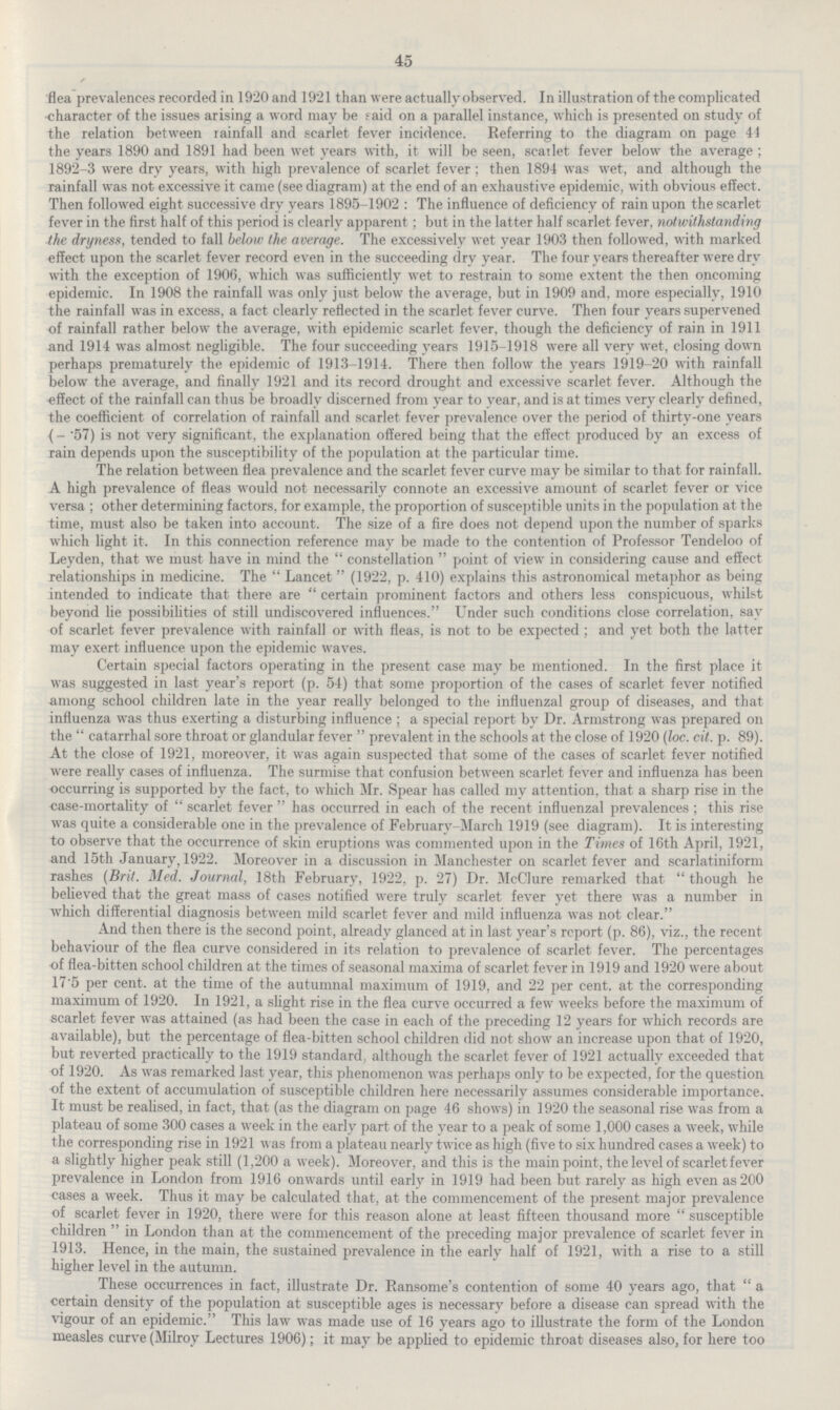 45 flea prevalences recorded in 1920 and 1921 than were actually observed. In illustration of the complicated character of the issues arising a word may be said on a parallel instance, which is presented on study of the relation between rainfall and scarlet fever incidence. Referring to the diagram on page 41 the years 1890 and 1891 had been wet years with, it will be seen, scailet fever below the average; 1892-3 were dry years, with high prevalence of scarlet fever; then 1894 was wet, and although the rainfall was not excessive it came (see diagram) at the end of an exhaustive epidemic, with obvious effect. Then followed eight successive dry years 1895-1902 : The influence of deficiency of rain upon the scarlet fever in the first half of this period is clearly apparent; but in the latter half scarlet fever, notwithstanding the dryness, tended to fall below the average. The excessively wet year 1903 then followed, with marked effect upon the scarlet fever record even in the succeeding dry year. The four years thereafter were dry with the exception of 1906, which was sufficiently wet to restrain to some extent the then oncoming epidemic. In 1908 the rainfall was only just below the average, but in 1909 and, more especially, 1910 the rainfall was in excess, a fact clearly reflected in the scarlet fever curve. Then four years supervened of rainfall rather below the average, with epidemic scarlet fever, though the deficiency of rain in 1911 and 1914 was almost negligible. The four succeeding years 1915-1918 were all very wet, closing down perhaps prematurely the epidemic of 1913-1914. There then follow the years 1919-20 with rainfall below the average, and finally 1921 and its record drought and excessive scarlet fever. Although the effect of the rainfall can thus be broadly discerned from year to year, and is at times very clearly defined, the coefficient of correlation of rainfall and scarlet fever prevalence over the period of thirty-one years (-.57) is not very significant, the explanation offered being that the effect produced by an excess of rain depends upon the susceptibility of the population at the particular time. The relation between flea prevalence and the scarlet fever curve may be similar to that for rainfall. A high prevalence of fleas would not necessarily connote an excessive amount of scarlet fever or vice versa ; other determining factors, for example, the proportion of susceptible units in the population at the time, must also be taken into account. The size of a fire does not depend upon the number of sparks which light it. In this connection reference may be made to the contention of Professor Tendeloo of Leyden, that we must have in mind the constellation point of view in considering cause and effect relationships in medicine. The Lancet (1922, p. 410) explains this astronomical metaphor as being intended to indicate that there are certain prominent factors and others less conspicuous, whilst beyond lie possibilities of still undiscovered influences. Under such conditions close correlation, say of scarlet fever prevalence with rainfall or with fleas, is not to be expected ; and yet both the latter may exert influence upon the epidemic waves. Certain special factors operating in the present case may be mentioned. In the first place it was suggested in last year's report (p. 54) that some proportion of the cases of scarlet fever notified among school children late in the year really belonged to the influenzal group of diseases, and that influenza was thus exerting a disturbing influence; a special report by Dr. Armstrong was prepared on the catarrhal sore throat or glandular fever prevalent in the schools at the close of 1920 (loc. cit. p. 89). At the close of 1921, moreover, it was again suspected that some of the cases of scarlet fever notified were really cases of influenza. The surmise that confusion between scarlet fever and influenza has been occurring is supported by the fact, to which Mr. Spear has called my attention, that a sharp rise in the case-mortality of scarlet fever has occurred in each of the recent influenzal prevalences ; this rise was quite a considerable one in the prevalence of February-March 1919 (see diagram). It is interesting to observe that the occurrence of skin eruptions was commented upon in the Times of 16th April, 1921, and 15th January, 1922. Moreover in a discussion in Manchester on scarlet fever and scarlatiniform rashes (Brit. Med. Journal, 18th February, 1922, p. 27) Dr. McClure remarked that though he believed that the great mass of cases notified were truly scarlet fever yet there was a number in which differential diagnosis between mild scarlet fever and mild influenza was not clear. And then there is the second point, already glanced at in last year's report (p. 86), viz., the recent behaviour of the flea curve considered in its relation to prevalence of scarlet fever. The percentages of flea-bitten school children at the times of seasonal maxima of scarlet fever in 1919 and 1920 were about 17.5 per cent. at the time of the autumnal maximum of 1919, and 22 per cent, at the corresponding maximum of 1920. In 1921, a slight rise in the flea curve occurred a few weeks before the maximum of scarlet fever was attained (as had been the case in each of the preceding 12 years for which records are available), but the percentage of flea-bitten school children did not show an increase upon that of 1920, but reverted practically to the 1919 standard, although the scarlet fever of 1921 actually exceeded that of 1920. As was remarked last year, this phenomenon was perhaps only to be expected, for the question of the extent of accumulation of susceptible children here necessarily assumes considerable importance. It must be realised, in fact, that (as the diagram on page 46 shows) in 1920 the seasonal rise was from a plateau of some 300 cases a week in the early part of the year to a peak of some 1,000 cases a week, while the corresponding rise in 1921 was from a plateau nearly twice as high (five to six hundred cases a week) to a slightly higher peak still (1,200 a week). Moreover, and this is the main point, the level of scarlet fever prevalence in London from 1916 onwards until early in 1919 had been but rarely as high even as 200 cases a week. Thus it may be calculated that, at the commencement of the present major prevalence of scarlet fever in 1920, there were for this reason alone at least fifteen thousand more susceptible children in London than at the commencement of the preceding major prevalence of scarlet fever in 1913. Hence, in the main, the sustained prevalence in the early half of 1921, with a rise to a still higher level in the autumn. These occurrences in fact, illustrate Dr. Ransome's contention of some 40 years ago, that a certain density of the population at susceptible ages is necessary before a disease can spread with the vigour of an epidemic. This law was made use of 16 years ago to illustrate the form of the London measles curve (Milroy Lectures 1906); it may be applied to epidemic throat diseases also, for here too