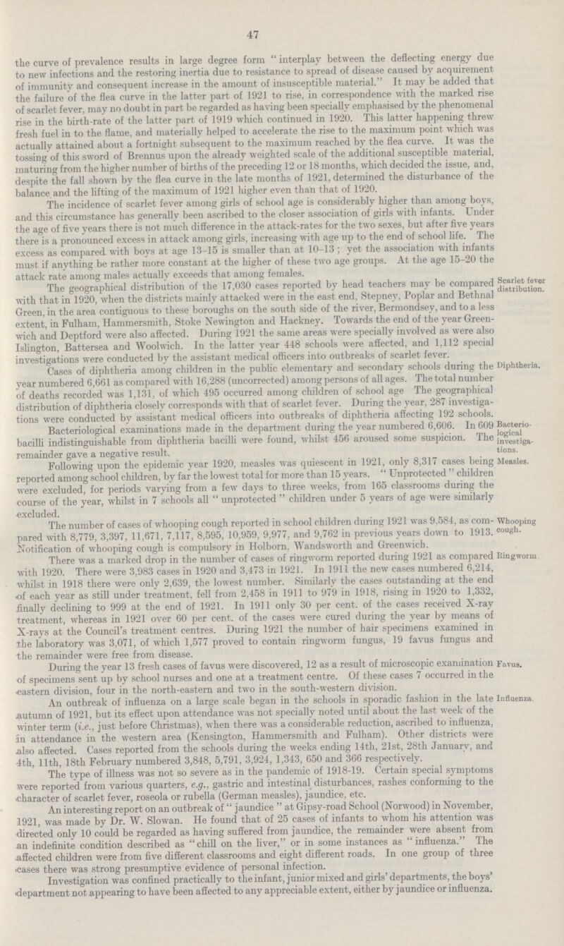 47 the curve of prevalence results in large degree form interplay between the deflecting energy due to new infections and the restoring inertia due to resistance to spread of disease caused by acquirement of immunity and consequent increase in the amount of insusceptible material. It may be added that the failure of the flea curve in the latter part of 1921 to rise, in correspondence with the marked rise of scarlet fever, may no doubt in part be regarded as having been specially emphasised by the phenomenal rise in the birth-rate of the latter part of 1919 which continued in 1920. This latter happening threw fresh fuel in to the flame, and materially helped to accelerate the rise to the maximum point which was actually attained about a fortnight subsequent to the maximum reached by the flea curve. It was the tossing of this sword of Brennus upon the already weighted scale of the additional susceptible material, maturing from the higher number of births of the preceding 12 or 18 months, which decided the issue, and, despite the fall shown by the flea curve in the late months of 1921, determined the disturbance of the balance, and the lifting of the maximum of 1921 higher even than that of 1920. The incidence of scarlet fever among girls of school age is considerably higher than among boys, and this circumstance has generally been ascribed to the closer association of girls with infants. Under the age of five years there is not much difference in the attack-rates for the two sexes, but after five years there is a pronounced excess in attack among girls, increasing with age up to the end of school life. The excess as compared with boys at age 13-15 is smaller than at 10-13 ; yet the association with infants must if anything be rather more constant at the higher of these two age groups. At the age 15-20 the attack rate among males actually exceeds that among females. The geographical distribution of the 17,030 cases reported by head teachers may be compared with that in 1920, when the districts mainly attacked were in the east end, Stepney, Poplar and Bethnal Green, in the area contiguous to these boroughs on the south side of the river, Bermondsey, and to a less extent, in Fulham, Hammersmith, Stoke Newington and Hackney. Towards the end of the year Green wich and Deptford were also affected. During 1921 the same areas were specially involved as were also Islington, Battersea and Woolwich. In the latter year 448 schools were affected, and 1,112 special investigations were conducted by the assistant medical officers into outbreaks of scarlet fever. Scarlet fever distribution. Cases of diphtheria among children in the public elementary and secondary schools during the year numbered 6,661 as compared with 16,288 (uncorrected) among persons of all ages. The total number of deaths recorded was 1,131, of which 495 occurred among children of school age The geographical distribution of diphtheria closely corresponds with that of scarlet fever. During the year, 287 investiga tions were conducted by assistant medical officers into outbreaks of diphtheria affecting 192 schools. Bacteriological examinations made in the department during the year numbered 6,606. In 609 Diphtheria. bacilli indistinguishable from diphtheria bacilli were found, whilst 456 aroused some suspicion. The remainder gave a negative result. Bacterio logical investiga tions. Following upon the epidemic year 1920, measles was quiescent in 1921, only 8,317 cases being reported among school children, by far the lowest total for more than 15 years.  Unprotected  children were excluded, for periods varying from a few days to three weeks, from 165 classrooms during the course of the year, whilst in 7 schools all  unprotected  children under 5 years of age were similarly excluded. Measles. The number of cases of whooping cough reported in school children during 1921 was 9,584, as com pared with 8,779, 3,397, 11,671, 7,117, 8,595, 10,959, 9,977, and 9,762 in previous years down to 1913. Notification of whooping cough is compulsory in Holborn, Wandsworth and Greenwich. Whooping cough. There was a marked drop in the number of cases of ringworm reported during 1921 as compared with 1920. There were 3,983 cases in 1920 and 3,473 in 1921. In 1911 the new cases numbered 6,214, whilst in 1918 there were only 2,639, the lowest number. Similarly the cases outstanding at the end of each year as still under treatment, fell from 2,458 in 1911 to 979 in 1918, rising in 1920 to 1,332, finally declining to 999 at the end of 1921. In 1911 only 30 per cent. of the cases received X-ray treatment, whereas in 1921 over 60 per cent. of the cases were cured during the year by means of X-rays at the Council's treatment centres. During 1921 the number of hair specimens examined in the laboratory was 3,071, of which 1,577 proved to contain ringworm fungus, 19 favus fungus and the remainder were free from disease. Ringworm. During the year 13 fresh cases of favus were discovered, 12 as a result of microscopic examination of specimens sent up by school nurses and one at a treatment centre. Of these cases 7 occurred in the •eastern division, four in the north-eastern and two in the south-western division. Favus. An outbreak of innuenza on a large scale began in me scnools in sporadic fashion in the late autumn of 1921, but its effect upon attendance was not specially noted until about the last week of the winter term (i.e., just before Christmas), when there was a considerable reduction, ascribed to influenza, in attendance in the western area (Kensington, Hammersmith and Fulham). Other districts were also affected. Cases reported from the schools during the weeks ending 14th, 21st, 28th January, and 4th. 11th. 18th February numbered 3,848, 5,791, 3,924, 1,343, 650 and 366 respectively. Influenza. The type of illness was not so severe as in the pandemic of 1918-19. Certain special symptoms were reported from various quarters, e.g., gastric and intestinal disturbances, rashes conforming to the character of scarlet fever, roseola or rubella (German measles), jaundice, etc. An interesting report on an outbreak of  jaundice  at Gipsy-road School (Norwood) in November, 1921, was made by Dr. AV. Slowan. He found that of 25 cases of infants to whom his attention was directed only 10 could be regarded as having suffered from jaundice, the remainder were absent from an indefinite condition described as chill on the liver, or in some instances as influenza. The affected children were from five different classrooms and eight different roads. In one group of three cases there was strong presumptive evidence of personal infection. Investigation was confined practically to the infant, junior mixed and girls' departments, the boys' department not appearing to have been affected to any appreciable extent, either by jaundice or influenza.