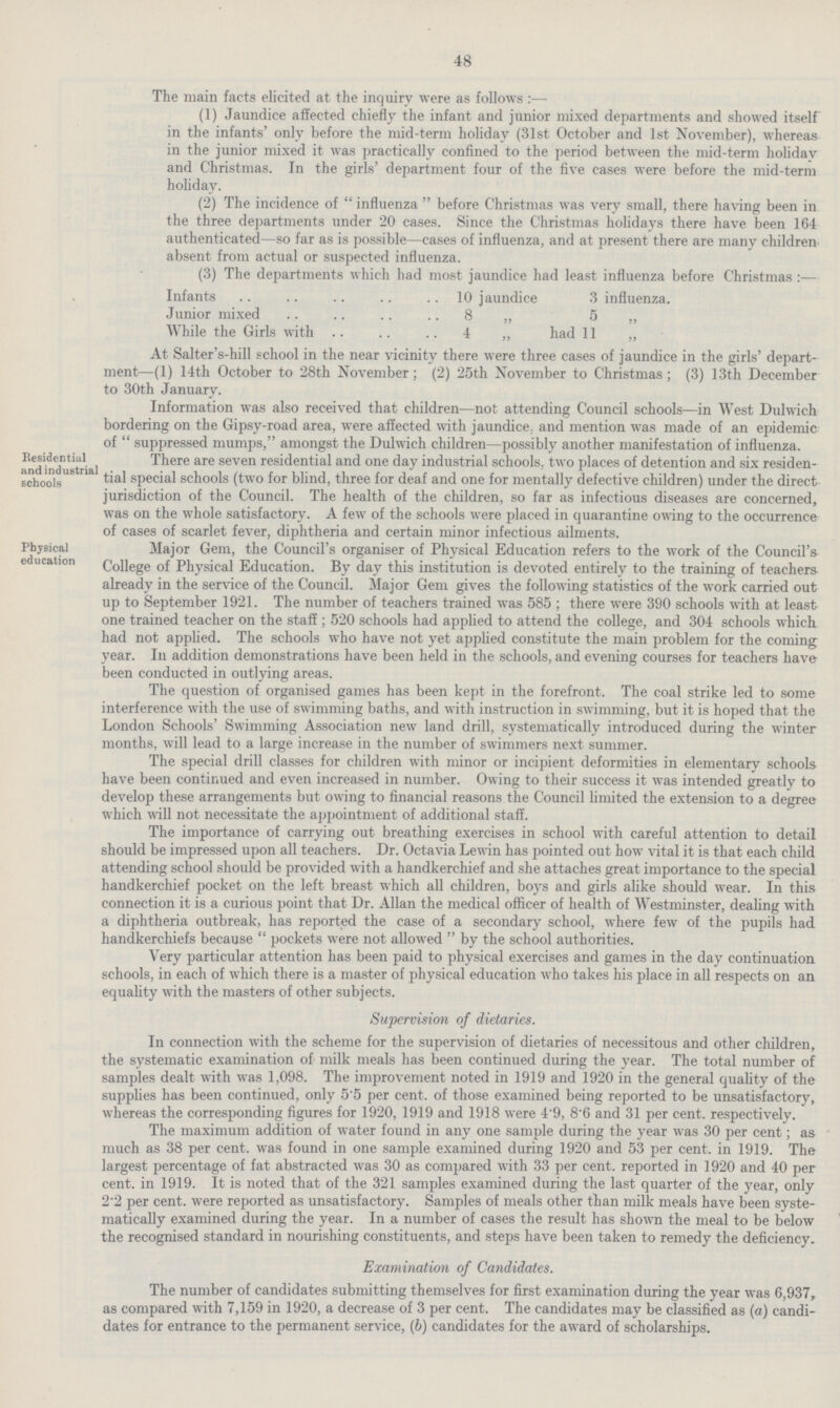 48 The main facts elicited at the inquiry were as follows :— (1) Jaundice affected chiefly the infant and junior mixed departments and showed itself in the infants' only before the mid-term holiday (31st October and 1st November), whereas in the junior mixed it was practically confined to the period between the mid-term holiday and Christmas. In the girls' department four of the five cases were before the mid-term holiday. (2) The incidence of  influenza  before Christmas was very small, there having been in the three departments under 20 cases. Since the Christmas holidays there have been 164 authenticated—so far as is possible—cases of influenza, and at present there are many children absent from actual or suspected influenza. (3) The departments which had most jaundice had least influenza before Christmas :— Infants 10 jaundice 3 influenza. Junior mixed 8 „ 5 „ While the Girls with 4 „ had 11 „ At Salter's-hill school in the near vicinity there were three cases of jaundice in the girls' depart ment—(1) 14th October to 28th November; (2) 25th November to Christmas; (3) 13th December to 30th January. Information was also received that children—not attending Council schools—in West Dulwich bordering on the Gipsy-road area, were affected with jaundice., and mention was made of an epidemic of suppressed mumps. amongst the Dulwich children—possibly another manifestation of influenza. Residential and industrial schools There are seven residential and one day industrial schools, two places of detention and six residen tial special schools (two for blind, three for deaf and one for mentally defective children) under the direct jurisdiction of the Council. The health of the children, so far as infectious diseases are concerned, was on the whole satisfactory. A few of the schools were placed in quarantine owing to the occurrence of cases of scarlet fever, diphtheria and certain minor infectious ailments. Physical education Major Gem, the Council s organiser of Physical Education refers to the work of the Council's College of Physical Education. By day this institution is devoted entirely to the training of teachers already in the service of the Council. Major Gem gives the following statistics of the work carried out up to September 1921. The number of teachers trained was 585 ; there were 390 schools with at least one trained teacher on the staff ; 520 schools had applied to attend the college, and 304 schools which had not applied. The schools who have not yet applied constitute the main problem for the coming year. In addition demonstrations have been held in the schools, and evening courses for teachers have been conducted in outlving areas. The question of organised games has been kept in the forefront. The coal strike led to some interference with the use of swimming baths, and with instruction in swimming, but it is hoped that the London Schools' Swimming Association new land drill, systematically introduced during the winter months, will lead to a large increase in the number of swimmers next summer. The special drill classes for children with minor or incipient deformities in elementary schools have been continued and even increased in number. Owing to their success it was intended greatly to develop these arrangements but owing to financial reasons the Council limited the extension to a degree which will not necessitate the appointment of additional staff. The importance of carrying out breathing exercises in school with careful attention to detail should be impressed upon all teachers. Dr. Octavia Lewin has pointed out how vital it is that each child attending school should be provided with a handkerchief and she attaches great importance to the special handkerchief pocket on the left breast which all children, boys and girls alike should wear. In this connection it is a curious point that Dr. Allan the medical officer of health of Westminster, dealing with a diphtheria outbreak, has reported the case of a secondary school, where few of the pupils had handkerchiefs because  pockets were not allowed  by the school authorities. Very particular attention has been paid to physical exercises and games in the day continuation schools, in each of which there is a master of physical education who takes his place in all respects on an equality with the masters of other subjects. Supervision of dietaries. In connection with the scheme for the supervision of dietaries of necessitous and other children, the systematic examination of milk meals has been continued during the year. The total number of samples dealt with was 1,098. The improvement noted in 1919 and 1920 in the general quality of the supplies has been continued, only 5.5 per cent. of those examined being reported to be unsatisfactory, whereas the corresponding figures for 1920, 1919 and 1918 were 4.9, 8.6 and 31 per cent. respectively. The maximum addition of water found in any one sample during the year was 30 per cent; as much as 38 per cent. was found in one sample examined during 1920 and 53 per cent. in 1919. The largest percentage of fat abstracted was 30 as compared with 33 per cent. reported in 1920 and 40 per cent. in 1919. It is noted that of the 321 samples examined during the last quarter of the year, only 2.2 per cent. were reported as unsatisfactory. Samples of meals other than milk meals have been syste matically examined during the year. In a number of cases the result has shown the meal to be below the recognised standard in nourishing constituents, and steps have been taken to remedy the deficiency. Examination of Candidates. The number of candidates submitting themselves for first examination during the year was 6,937, as compared with 7,159 in 1920, a decrease of 3 per cent. The candidates may be classified as (a) candi dates for entrance to the permanent service, (6) candidates for the award of scholarships.