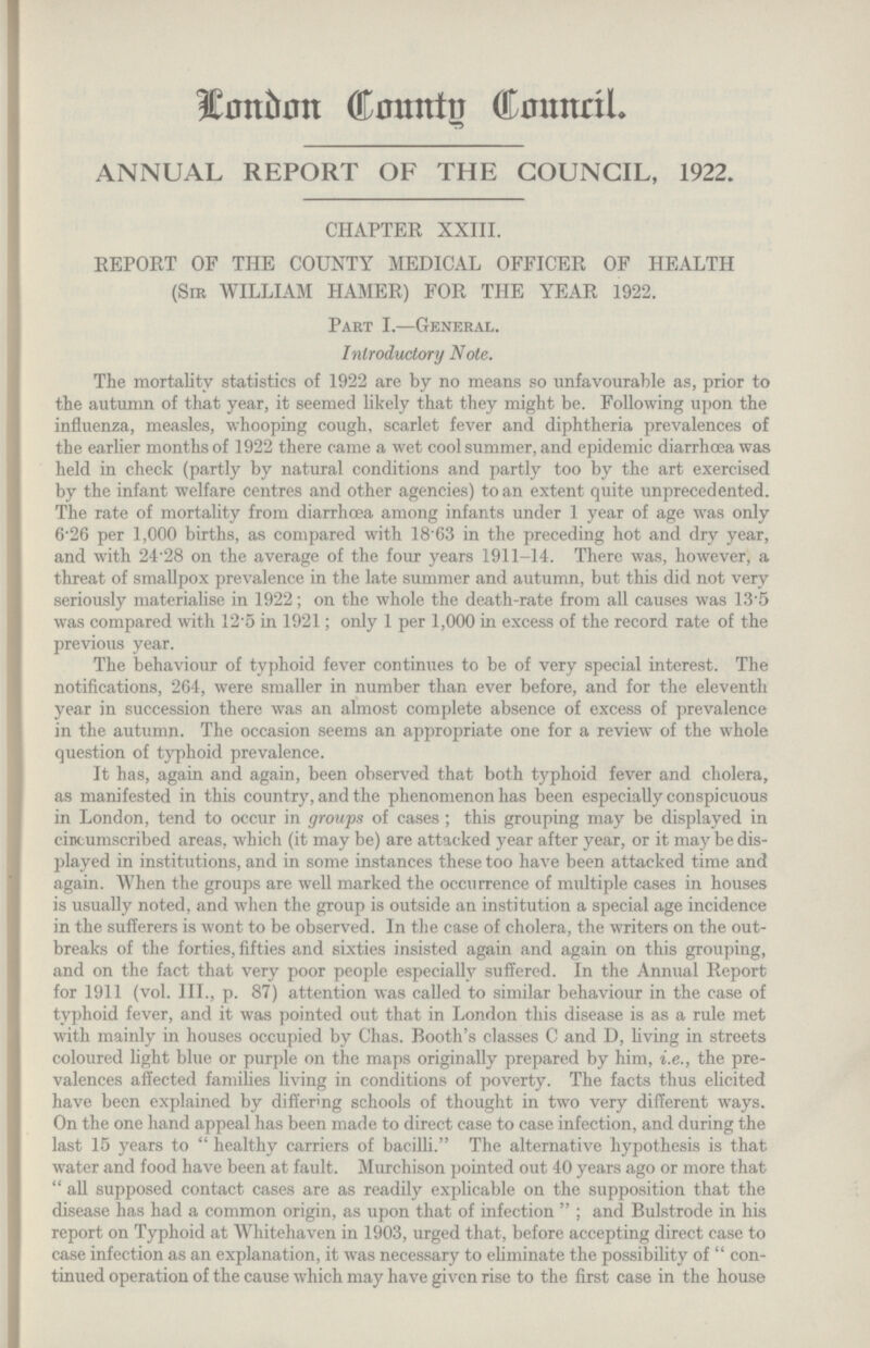 London County Council ANNUAL REPORT OF THE COUNCIL, 1922. CHAPTER XXIII. REPORT OF THE COUNTY MEDICAL OFFICER OF HEALTH (Sir WILLIAM HAMER) FOR THE YEAR 1922. Part I.—General. Introductory Note. The mortality statistics of 1922 are by no means so unfavourable as, prior to the autumn of that year, it seemed likely that they might be. Following upon the influenza, measles, whooping cough, scarlet fever and diphtheria prevalences of the earlier months of 1922 there came a wet cool summer, and epidemic diarrhoea was held in check (partly by natural conditions and partly too by the art exercised by the infant welfare centres and other agencies) to an extent quite unprecedented. The rate of mortality from diarrhoea among infants under 1 year of age was only 6.26 per 1,000 births, as compared with 1863 in the preceding hot and dry year, and with 24'28 on the average of the four years 1911-14. There was, however, a threat of smallpox prevalence in the late summer and autumn, but this did not very seriously materialise in 1922; on the whole the death-rate from all causes was 13.5 was compared with 12.5 in 1921; only 1 per 1,000 in excess of the record rate of the previous year. The behaviour of typhoid fever continues to be of very special interest. The notifications, 264, were smaller in number than ever before, and for the eleventh year in succession there was an almost complete absence of excess of prevalence in the autumn. The occasion seems an appropriate one for a review of the whole question of typhoid prevalence. It has, again and again, been observed that both typhoid fever and cholera, as manifested in this country, and the phenomenon has been especially conspicuous in London, tend to occur in groups of cases; this grouping may be displayed in cincumscribed areas, which (it may be) are attacked year after year, or it may be dis played in institutions, and in some instances these too have been attacked time and again. When the groups are well marked the occurrence of multiple cases in houses is usually noted, and when the group is outside an institution a special age incidence in the sufferers is wont to be observed. In the case of cholera, the writers on the out breaks of the forties, fifties and sixties insisted again and again on this grouping, and on the fact that very poor people especially suffered. In the Annual Report for 1911 (vol. III., p. 87) attention was called to similar behaviour in the case of typhoid fever, and it was pointed out that in London this disease is as a rule met with mainly in houses occupied by Chas. Booth's classes C and D, living in streets coloured light blue or purple on the maps originally prepared by him, i.e., the pre valences affected families living in conditions of poverty. The facts thus elicited have been explained by differing schools of thought in two very different ways. On the one hand appeal has been made to direct case to case infection, and during the last 15 years to healthy carriers of bacilli. The alternative hypothesis is that water and food have been at fault. Murchison pointed out 40 years ago or more that all supposed contact cases are as readily explicable on the supposition that the disease has had a common origin, as upon that of infection; and Bulstrode in his report on Typhoid at Whitehaven in 1903, urged that, before accepting direct case to case infection as an explanation, it was necessary to eliminate the possibility of con tinued operation of the cause which may have given rise to the first case in the house