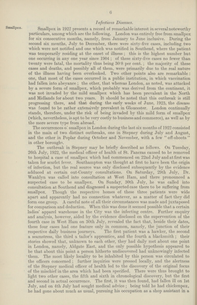 6 Infections Diseases. Smallpox. Smallpox in 1922 presents a record of remarkable interest in several noteworthy particulars, among which are the following. London was entirely free from smallpox for six consecutive months, namely, from January to June inclusive. During the second six months, July to December, there were sixty-five cases, including two which were not notified and one which was notified in Southend, where the patient was temporarily residing at the onset of illness; this is the highest number but one occurring in any one year since 1904; of these sixty-five cases no fewer than twenty were fatal, the mortality thus being 30.8 per cent.; the majority of these cases and deaths, and possibly all of them, were primarily due to the real nature of the illness having been overlooked. Two other points also are remarkable: one, that most of the cases occurred in a public institution, in which vaccination had fallen into abeyance; the other, that whereas London, as noted, was attacked by a severe form of smallpox, which probably was derived from the continent, it was not invaded by the mild smallpox which has been prevalent in the North and Midlands for about two years. It should be noted that this outbreak is still progressing there, and that during the early weeks of June, 1923, the disease was found to be rather extensively prevalent in Gloucester. London continually stands, therefore, under the risk of being invaded by this mild form of smallpox (which, nevertheless, is apt to be very costly to business and commerce), as well as by the more severe type from abroad. The occurrences of smallpox in London during the last six months of 1922 consisted in the main of two distinct outbreaks, one in Stepney during July and August, and the other in Poplar during October and November, with a few off-shoots in other boroughs. The outbreak in Stepney may be briefly described as follows. On Tuesday, 26th July, 1922, the medical officer of health of St. Pancras caused to be removed to hospital a case of smallpox which had commenced on 22nd July and at first was taken for scarlet fever. Southampton was thought at first to have been the origin of infection, but the real source was only disclosed subsequently by the evidence adduced at certain out-County consultations. On Saturday, 29th July, Dr. Wanklyn was called into consultation at West Ham, and there pronounced a suspected case to be smallpox. On Sunday, 30th July, he was called into consultation at Southend and diagnosed a suspected case there to be suffering from smallpox. Though the respective homes of these three patients were wide apart and apparently had no connection whatever, as a matter of fact they did form one group. A careful note of all their circumstances was made and juxtaposed for comparison and deduction. When this was done it seemed possible that a certain ladies' apparel warehouse in the City was the infecting centre. Further enquiry and analysis, however, aided by the evidence disclosed on the supervention of the fourth case in West Ham on 30th July, revealed the fact that, beside their dates, these four cases had one feature only in common, namely, the junction of their respective daily business journeys. The first patient was a hawker, the second a seamstress, the third a tailor's apprentice, and the fourth a blacksmith; their stories showed that, unknown to each other, they had daily met about one point in London, namely, Aldgate East, and the only possible hypothesis appeared to be that about this point a person hitherto undiscovered had unknowingly infected them. The most likely locality to be inhabited by this person was circulated to the officers concerned; further inquiries were pressed locally, and the alertness of the Stepney medical officer of health led to the discovery of the original focus of the mischief in the area which had been specified. There were thus brought to light two other cases, the fifth and sixth in chronological discovery, but the first and second in actual occurrence. The first, it was then found, had fallen ill on 1st July, and on 4th July had sought medical advice ; being told he had chickenpox, he had gone about much as usual, pursuing his occupation as a shop assistant in a