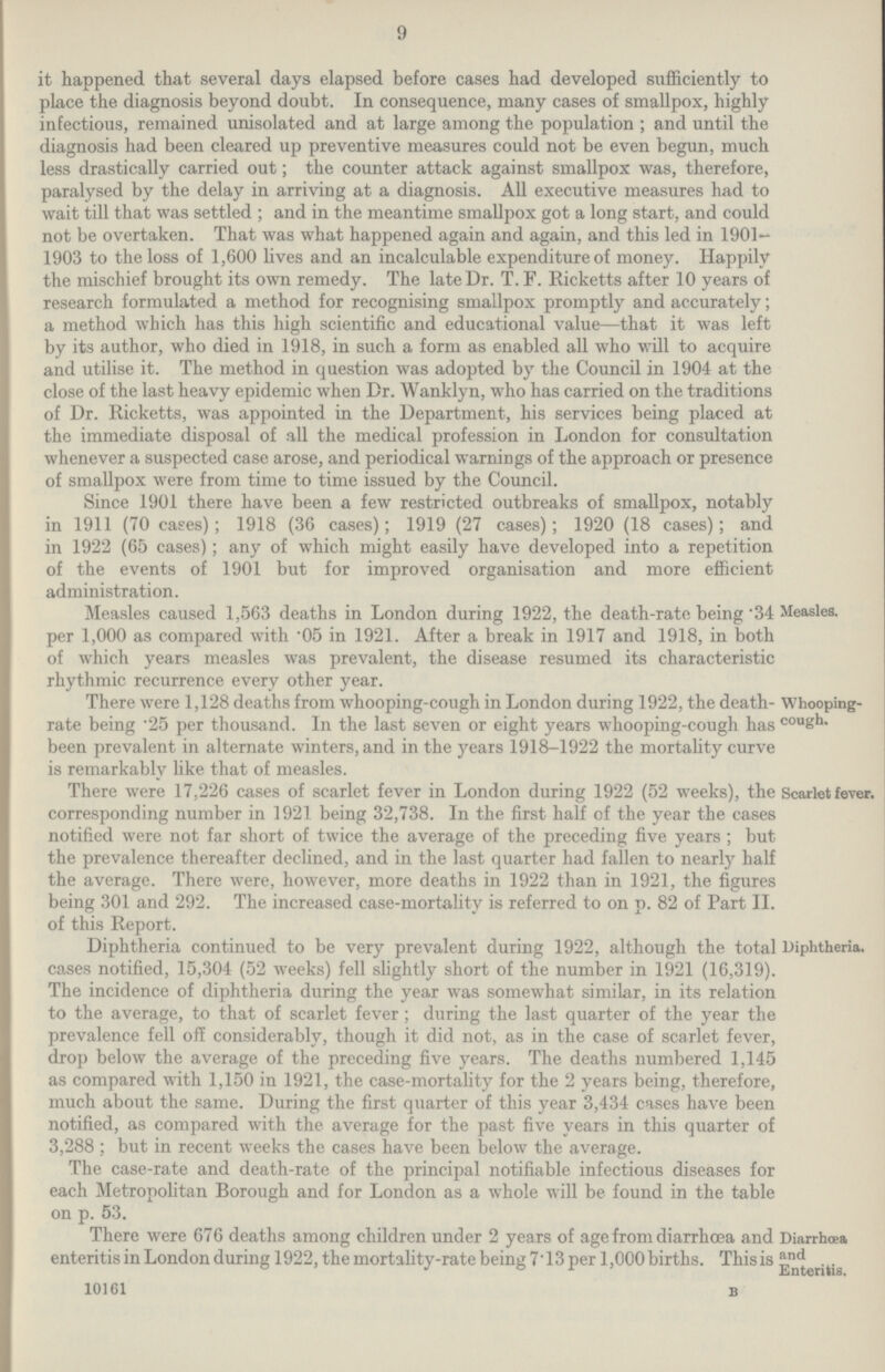 9 it happened that several days elapsed before cases had developed sufficiently to place the diagnosis beyond doubt. In consequence, many cases of smallpox, highly infectious, remained unisolated and at large among the population; and until the diagnosis had been cleared up preventive measures could not be even begun, much less drastically carried out; the counter attack against smallpox was, therefore, paralysed by the delay in arriving at a diagnosis. All executive measures had to wait till that was settled; and in the meantime smallpox got a long start, and could not be overtaken. That was what happened again and again, and this led in 1901 1903 to the loss of 1,600 lives and an incalculable expenditure of money. Happily the mischief brought its own remedy. The late Dr. T. F. Ricketts after 10 years of research formulated a method for recognising smallpox promptly and accurately; a method which has this high scientific and educational value—that it was left by its author, who died in 1918, in such a form as enabled all who will to acquire and utilise it. The method in question was adopted by the Council in 1904 at the close of the last heavy epidemic when Dr. Wanklyn, who has carried on the traditions of Dr. Ricketts, was appointed in the Department, his services being placed at the immediate disposal of all the medical profession in London for consultation whenever a suspected case arose, and periodical warnings of the approach or presence of smallpox were from time to time issued by the Council. Since 1901 there have been a few restricted outbreaks of smallpox, notably in 1911 (70 cases); 1918 (36 cases); 1919 (27 cases); 1920 (18 cases); and in 1922 (65 cases); any of which might easily have developed into a repetition of the events of 1901 but for improved organisation and more efficient administration. Measles caused 1,563 deaths in London during 1922, the death-rate being .34 Measles. per 1,000 as compared with .05 in 1921. After a break in 1917 and 1918, in both of which years measles was prevalent, the disease resumed its characteristic rhythmic recurrence every other year. There were 1,128 deaths from whooping-cough in London during 1922, the death rate being .25 per thousand. In the last seven or eight years whooping-cough has been prevalent in alternate winters, and in the years 1918-1922 the mortality curve is remarkably like that of measles. Whooping cough. There were 17,226 cases of scarlet fever in London during 1922 (52 weeks), the Scarlet fever. corresponding number in 1921 being 32,738. In the first half of the year the cases notified were not far short of twice the average of the preceding five years; but the prevalence thereafter declined, and in the last quarter had fallen to nearly half the average. There were, however, more deaths in 1922 than in 1921, the figures being 301 and 292. The increased case-mortality is referred to on p. 82 of Part II. of this Report. Diphtheria continued to be very prevalent during 1922, although the total Diphtheria. cases notified, 15,304 (52 weeks) fell slightly short of the number in 1921 (16,319). The incidence of diphtheria during the year was somewhat similar, in its relation to the average, to that of scarlet fever; during the last quarter of the year the prevalence fell off considerably, though it did not, as in the case of scarlet fever, drop below the average of the preceding five years. The deaths numbered 1,145 as compared with 1,150 in 1921, the case-mortality for the 2 years being, therefore, much about the same. During the first quarter of this year 3,434 cases have been notified, as compared with the average for the past five years in this quarter of 3,288 ; but in recent weeks the cases have been below the average. The case-rate and death-rate of the principal notifiable infectious diseases for each Metropolitan Borough and for London as a whole will be found in the table on p. 53. There were 676 deaths among children under 2 years of age from diarrhoea and enteritis in London during 1922, the mortality-rate being 7.13 per 1,000 births. This is 10161 B Diarrhoea and Enteritis.
