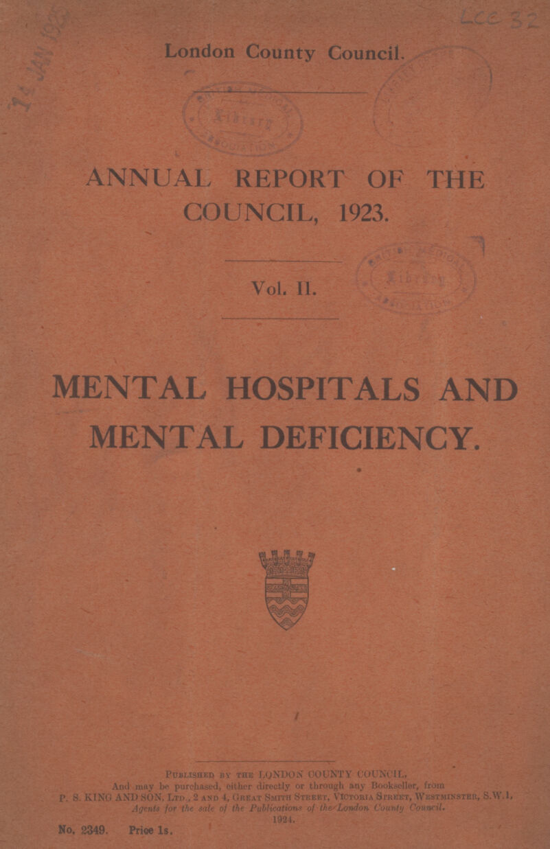 London County Council. ANNUAL REPORT OF THE COUNCIL, 1923. Vol. II. MENTAL HOSPITALS AND MENTAL DEFICIENCY. Published by the LONDON OOUNTY COUNCIL, And may be purchased, either directly or through any Bookseller, from P. S. KING AND SON, Ltd., 2 and 4, Great Smith Street, Victoria Street, Westminster, S.W.I. Agents for the sale of the Publications of the/London County Council. 1924. No. 2349. Price Is.