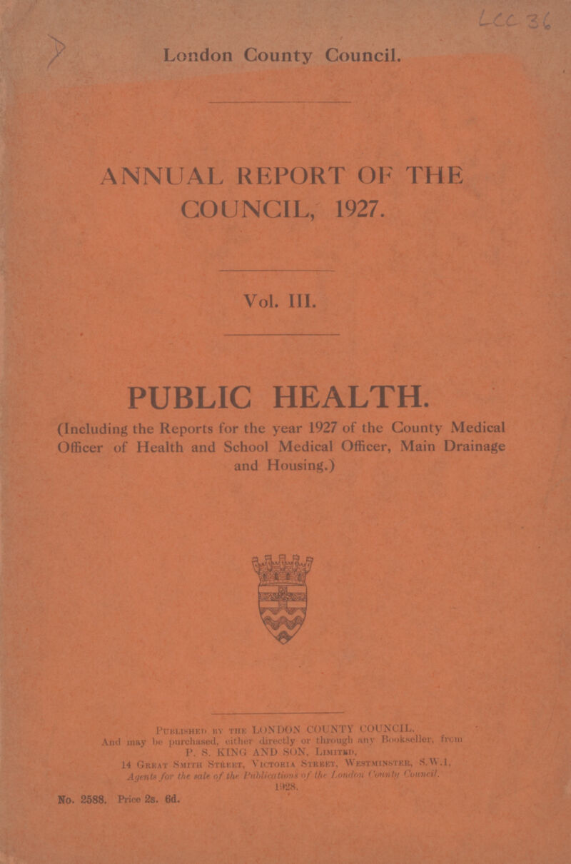 LCC 36 London County Council. ANNUAL REPORT OF THE COUNCIL, 1927. Vol. III. PUBLIC HEALTH. (Including the Reports for the year 1927 of the County Medical Officer of Health and School Medical Officer, Main Drainage and Housing.) Published by the LONDON COUNTY COUNCIL. And may be purchased, either directly or through any Bookseller, from P. S. KING AND SON, Limited, 14 Great Smith Street, Victoria Street, Westminster, S.W.I, Agents for the tale of the Publication of the London County Council. 1928. No. 2588. Price 2s. 6d.