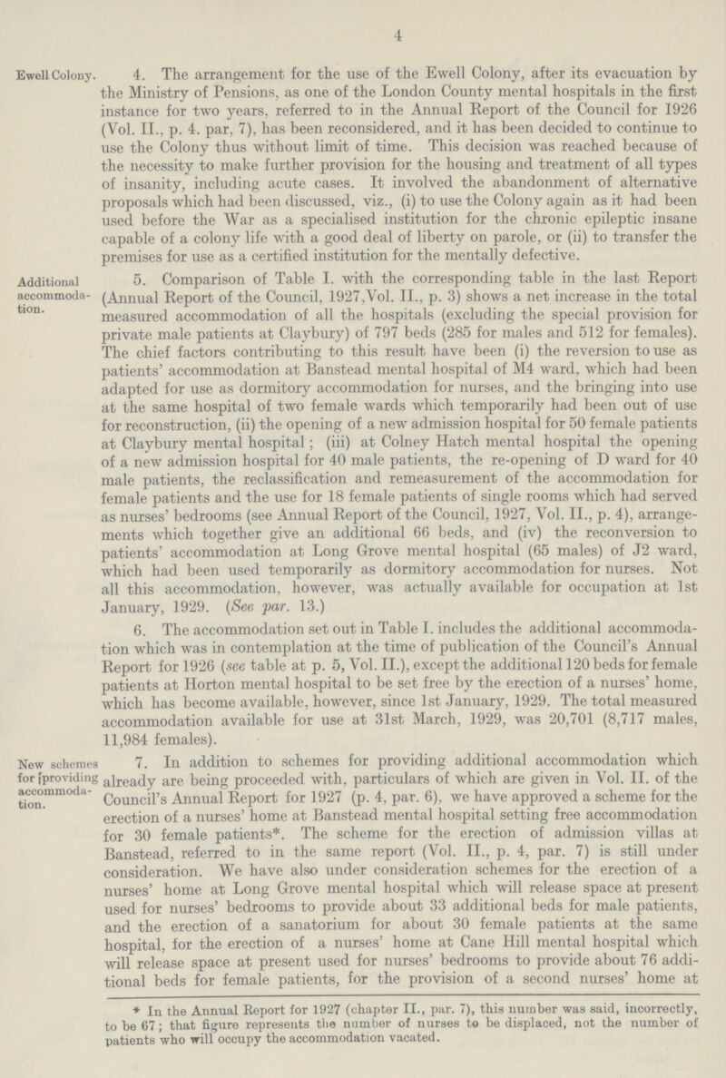 4 Ewell Colony. 4. The arrangement for the use of the Ewell Colony, after its evacuation by the Ministry of Pensions, as one of the London County mental hospitals in the first instance for two years, referred to in the Annual Report of the Council for 1926 (Vol. II., p. 4. par, 7), has been reconsidered, and it has been decided to continue to use the Colony thus without limit of time. This decision was reached because of the necessity to make further provision for the housing and treatment of all types of insanity, including acute cases. It involved the abandonment of alternative proposals which had been discussed, viz., (i) to use the Colony again as it had been used before the War as a specialised institution for the chronic epileptic insane capable of a colony life with a good deal of liberty on parole, or (ii) to transfer the premises for use as a certified institution for the mentally defective. Additional accommoda tion. 5. Comparison of Table I. with the corresponding table in the last Report (Annual Report of the Council, 1927,Vol. II., p. 3) shows a net increase in the total measured accommodation of all the hospitals (excluding the special provision for private male patients at Claybury) of 797 beds (285 for males and 512 for females). The chief factors contributing to this result have been (i) the reversion to use as patients' accommodation at Banstead mental hospital of M4 ward, which had been adapted for use as dormitory accommodation for nurses, and the bringing into use at the same hospital of two female wards which temporarily had been out of use for reconstruction, (ii) the opening of a new admission hospital for 50 female patients at Claybury mental hospital; (iii) at Colney Hatch mental hospital the opening of a new admission hospital for 40 male patients, the re-opening of D ward for 40 male patients, the reclassification and remeasurement of the accommodation for female patients and the use for 18 female patients of single rooms which had served as nurses' bedrooms (see Annual Report of the Council, 1927, Vol. II., p. 4), arrange ments which together give an additional 66 beds, and (iv) the reconversion to patients' accommodation at Long Grove mental hospital (65 males) of J2 ward, which had been used temporarily as dormitory accommodation for nurses. Not all this accommodation, however, was actually available for occupation at 1st January, 1929. (See par. 13.) 6. The accommodation set out in Table I. includes the additional accommoda tion which was in contemplation at the time of publication of the Council's Annual Report for 1926 (see table at p. 5, Vol. II.), except the additional 120 beds for female patients at Horton mental hospital to be set free by the erection of a nurses' home, which has become available, however, since 1st January, 1929. The total measured accommodation available for use at 31st March, 1929, was 20,701 (8,717 males, 11,984 females). New schemes for (providing accommoda tion. 7. In addition to schemes for providing additional accommodation which already are being proceeded with, particulars of which are given in Vol. II. of the Council's Annual Report for 1927 (p. 4, par. 6), we have approved a scheme for the erection of a nurses' home at Banstead mental hospital setting free accommodation for 30 female patients*. The scheme for the erection of admission villas at Banstead, referred to in the same report (Vol. II., p. 4, par. 7) is still under consideration. We have also under consideration schemes for the erection of a nurses' home at Long Grove mental hospital which will release space at present used for nurses' bedrooms to provide about 33 additional beds for male patients, and the erection of a sanatorium for about 30 female patients at the same hospital, for the erection of a nurses' home at Cane Hill mental hospital which will release space at present used for nurses' bedrooms to provide about 76 addi tional beds for female patients, for the provision of a second nurses' home at * In the Annual Report for 1927 (chapter II., par. 7), this number was said, incorrectly, to be 67; that figure represents the number of nurses to be displaced, not the number of patients who will occupy the accommodation vacated.